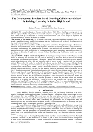 IOSR Journal of Research & Method in Education (IOSR-JRME)
e-ISSN: 2320–7388,p-ISSN: 2320–737X Volume 5, Issue 3 Ver. I (May - Jun. 2015), PP 35-40
www.iosrjournals.org
DOI: 10.9790/7388-05313540 www.iosrjournals.org 35 | Page
The Development Problem Based Learning Collaborative Model
in Sociology Learning in Senior High School
Susilowati
Graduate Pogram, Universitas Sebelas Maret Surakarta,
Abstract: This reseach in based on the real condition Senior High School Sociology learning activity in
Madiun regency which is still far from what we wish, still focus on cognitive aspect. Affective aspect and skill
need a little touch, if it is impossible to say they are still untouched. Even, we are obliged to implement the
attitude or character values in the activity of learning.
The purpose of the research is: (1) to recognize the recent condition of sociology learning activity, (2) to
create a sociology learning model, Problem Based Learning Collaborative, (3) to identify the effectiveness of
the model in improving student achivement.
The method of the research and the model development is carried out through these stages : Preliminary
research, development design, model testing or product evaluation. Collecting the data is using observation,
interviews, questionnaries, and documentation technique. Data analysis in the preliminary research is using
qualitative approach while model testing or product evaluation is using quantitative approach experiment. T-
test isused to determine the differences between Problem Based Leraning Collaborative model and varied
lecturing model.
The result of the study is concluded as follows: (1) Sociology learning activity in Madiun Regancy is still
varied in delivering the knowledge, not yet focus on delivering of the value. Also the process of learning
evaluation is still focus on cognitive aspect ( knowledge ). Where as according to curriculum, sociology must be
conducted as an integral subject. The aim must also touch all aspect, include : cognitive, affective, skill, and
attitude. That is why, it is needed to conduct Problem Based Learning Collaborative model. (2) After being
validated by a team of experts and practitioners, the draft of Problem Based Learning Collaborative Model is
experimented in, among others, SMAN 1 Parang. The result of the model can be understood and implemented
by both teachers and students. After the trial, the model is applied as a restricted quasi–experimental test in
SMAN Bungkal Ponorogo and SMAN Badegan Ponorogo. The results show that the experimental groups have a
better average than the control group both in the cognitive aspect and the affective one. When the model is
applied extensively in SMAN 1 Parang, SMAN 2 MAGETAN, SMAN Sukomoro, SMAN Sampung, the results
remains the same. It shows that the experimental groups heve a better average than the contol ones, both in the
coginitive aspect and the affective one. Applying the model, it shows that the model effects the students
significantly in increasing the achivement ( cognitive aspect ) and strengthen the character and attitude
( affective aspect and skill ) compared with the varied lecturing model. Thus, it can be concluded that the groups
using Problem Bsed Learning Collaboraive Model has a better achivement and effort in implementing the
characters values more than that of using varied lecturing model.
Keywords: Sociology Learning Ctivity, Learning Model, Competency,Values of attitude or character
I. Introduction
Ideally, sociology learning activity is a learning activity that can stimulate the students to be active,
creative ; to increase intelligence Quotient and Emosional Quotient ; to be able to behave positively and to solve
all problems they face skillfully. However, based on the observation, interview and study analysis
documentation, the recent sociology learning activity is a learning acitvity that makes the students passive,
because it uses a lecturing model. After distributing the questionnarie to 30 respondents who are
sociologyteachers and education experts in Madiun Regency, 27 respondents or 90% of them said, that there
was a tendency in using a lectury model in sociology learning activity.
The research has observed and documented 30 sociology teachers in Madiun 26 teachers among them
or about 87% still use lecturing model which leads the students to be passive. It is important to develop ideal
learning programs model in learning sociology recently to make the students active and creative so that they can
increase both IQ and EQ. Additionally, the proposed model, namely Problem Based Learning Collaborative
model is one of the supposed models that ideal to lead the students to get a new discovery in learning sociology
todays.
Sociology is one of the obliged subject the students must have in national final examination. As stated
in National Education Law, UU Sisdiknas No.20 chapter 57, 58, 59 about educational evaluation, among those
is in the form of national examination. PP No 19, 2005 regulate the national examination. National Examination
 