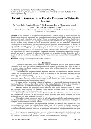 IOSR Journal of Research & Method in Education (IOSR-JRME)
e-ISSN: 2320–7388,p-ISSN: 2320–737X Volume 5, Issue 3 Ver. IV (May - Jun. 2015), PP 44-47
www.iosrjournals.org
DOI: 10.9790/7388-05344447 www.iosrjournals.org 44 | Page
Formative Assessment as an Essential Competence of University
Teachers
Dr. Omar Iván Gavotto-Nogales1
, Dr. Leonardo David Glasserman Morales1,
Mtra. Lidia Isabel Castellanos Pierra2
1
Centro Regional de Formación Docente e Investigación Educativa del Estado de Sonora, México.
2
Universidad del Valle de México
Abstract: In the framework of a competency-based education, teachers require to acquire previously the
formative assessment as a fundamental task to develop an educational process of higher quality. In this article
the complexity of the educational act is analyzed from a socio-cultural approach, presenting the theoretical
bases that support a continuous and ongoing evaluation of student performance. It is highlighted the role of
teachers in order to help students to achieve their learning objectives and it is promoted a comprehensive
evaluation, where self-assessment, peer assessment and hetero assessment are essential stages for feedback of
the teaching-learning-processes. The evaluation will be useful when strengths and weaknesses of the
educational process could be determined holistically, to consolidate and transfer strengths to other areas or
contexts overcoming weaknesses and shortcomings in time, before the end of the semester. It is recommended
that university teachers develop the competence of formative assessment so that they are in a position to redirect
scientific discourse to a scenario in which the educational process unfolds. For this, the teacher needs to
assume its role as a mediator of knowledge, so that the course contents are understood and assimilated by the
student.
Keywords: learning, assessment, feedback, teacher competence.
I. Introduction
The purpose of this paper should explain the nature of the problem, previous work, objectives and the
contribution of the paper. The contents of each section may be provided to understand easily about the study. It
is presented a framework for the formative evaluation process at the top level to contribute to the improvement
of the educational process.
The authors of this study based on their experience as teachers and administrators in higher education,
consider the following questions detonate a series of reflections on the educational processes currently
underway at universities in Mexico:
Do students gain knowledge and skills in educational programs established? How can we know if the
institutional efforts are being successful? Are college students learning the course contents? Are teachers
adequately giving feedback to the educational process?
It should not be a surprise the existence of traditional or conventional educational practices in the
classroom, when it is consider that efforts to improve the quality of education have not been systematic or
systemic. Educational research implies that is not easy to change entrenched practices on teachers.
Generally speaking, the pedagogical training of teachers in the middle and higher level is very limited
and specifically weak regarding to evaluation. Update teaching activities offered in Higher Education
Institutions have neglected the educational process.
In recent years, the attention of educational institutions has focused on large-scale assessments, while
the comprehensive evaluation of the educational process that may have greater influence on student
performance has been neglected almost completely [1].
National or regional assessments seeking to hold schools accountable for reaching certain standards
may be unfavorable to the consequences of poor performance. Educational policies established are designed to
strengthen the institutions that have more resources.
Too often these standardized tests determine what happens in the classroom, since some teachers focus
on providing only the content that will be evaluated in these trials, with the intention of obtaining a satisfactory
ranking, making the test result an end, not a means to education. Many teachers, if not all, perceive these
external assessments as something conflicting or opposing the development of a truly comprehensive education
[2].
It is important to recognize that there are some problems in higher education institutions to develop
formative assessments, for example, the lack of a clear definition of evaluation, the contrast between formative
and summative assessment and the absence of formative assessment educational planning [1].
 