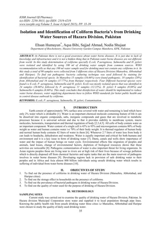 IOSR Journal Of Pharmacy
(e)-ISSN: 2250-3013, (p)-ISSN: 2319-4219
www.iosrphr.org Volume 5, Issue 4 (April 2015), PP. 35-39
35
Isolation and Identification of Coliform Bacteria’s from Drinking
Water Sources of Hazara Division, Pakistan
Ehsan Humayun*
, Aqsa Bibi, Sajjad Ahmad, Nodia Shujaat
Department of Biochemistry, Hazara University Garden Campus Manshera, KPK, Pakistan
ABSTRACT: In Pakistan there is not a good awareness about water borne diseases. It is just due to lack of
knowledge and infrastructure and it is not a hidden thing that in Pakistan water borne diseases are not different
from world. In this study determination of coliforms specially E.coli, P.aeruginosa, Salmonella and H. pylori
were isolated and identified by using 100 ml of drinking water sample from common sources. WHO
recommendation tells us that any 100 ml water sample used for deinking must not contain any coliforms in it. In
this study a total of 90 samples were collected from 3 different cities of Hazara Division (Mansehra, Abbottabad
and Haripur). To find out pathogenic bacteria culturing technique was used followed by staining for
identification of bacterial specie. In Mansehra 15 samples (16.66%) were found pathogenic, 18 samples (20%)
from Abbottabad and 16 samples (17.77%) from Haripur respectively. Four Different bacterial species were
found i-e E.coli, P. aeruginosa, Salmonella and H. pylori. Ecoli was mostly isolated specie that was identified in
24 samples (26.66%) followed by P. aeruginosa 11 samples (12.22%), H. pylori 8 samples (8.88%) and
Salmonella 6 samples (6.66%). This study concludes that disinfection of water should be implemented to reduce
water borne diseases, water supplying departments have to follow WHO standards for better public health and
to control disease outbreak by coliforms.
KEYWORDS: E.coli, P. aeruginosa, Salmonella, H. pylori, Contamination,
I. INTRODUCTION
Earth consist of approximately 70% surface area covered with water and remaining is land which have
only 2% water which is drinkable [1]. Water is an important chemical molecule containing feature of life it can
be dissolved into organic compounds, salts, inorganic compounds and gases that are involved in metabolic
processes because it is universal solvent and due to that it provides stability to membrane system, macro
molecules, hemostatis, transportation and thermal regulation of body [2,3,4,5]. All cells of body contain water as
an important component. Water content of a single cell is 45% to 95% and microorganism contains 80% of body
weight as water and human contains water i-e 70% of their body weight. It is thermal regulator of human body
and normal human body contains 42 liters of water in them [6]. Whenever 2.7 liters of water loss from body it
can leads to headache, dehydration and weakness. Water is equally important and critical for both humans and
environment and it is a key issue in form of drinking water [7]. Dams, canals and wells show importance of
water and the impact of human beings on water cycle. Environmental effects like migration of peoples and
animals, land losses, change of environmental factors, depletion of biological resources shows that these
activities are noticeable [8]. Pathogenic contamination of water is also important threat for living organisms. In
Asian regions peoples those are living near to rivers are at high risk of their lives because of sewage pollution
which is directly disposed off from chemical factories and septic tanks that are the main reservoir of pathogens
involves in water borne diseases [9]. Developing regions lack in provision of safe drinking water to their
peoples and in Africa and Asia almost 800 billion individuals using unsafe drinking water which results in
suffering of individual from water borne diseases [10].
II. OBJECTIVES OF STUDY
1. To find out the presence of coliforms in drinking water of Hazara Division (Mansehra, Abbottabad, and
Haripur cities).
2. To find out the storage effect in households on the presence of coliforms.
3. To find out the prevalence of bacterial pathogens in drinking water of Hazara Division.
4. To find out the quality of water used for the purpose of drinking of Hazara Division.
III. METHODOLOGY
SAMPLING SITES
Current study was carried out to examine the quality of drinking water of Hazara Division, Pakistan. In
Hazara division Municipal Corporation store water and supplied it to local population through pipe lines.
Knowing the public health risk from unsafe drinking water three cities i.e Mansehra, Abbottabad and Haripur
were chosen to study the quality of daily used drinking water.
 