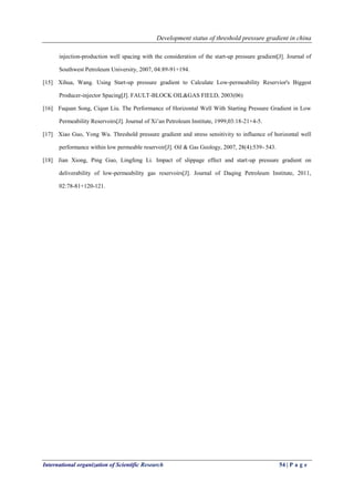Development status of threshold pressure gradient in china
International organization of Scientific Research 54 | P a g e
injection-production well spacing with the consideration of the start-up pressure gradient[J]. Journal of
Southwest Petroleum University, 2007, 04:89-91+194.
[15] Xihua, Wang. Using Start-up pressure gradient to Calculate Low-permeability Reservior's Biggest
Producer-injector Spacing[J]. FAULT-BLOCK OIL&GAS FIELD, 2003(06)
[16] Fuquan Song, Ciqun Liu. The Performance of Horizontal Well With Starting Pressure Gradient in Low
Permeability Reservoirs[J]. Journal of Xi’an Petroleum Institute, 1999,03:18-21+4-5.
[17] Xiao Guo, Yong Wu. Threshold pressure gradient and stress sensitivity to influence of horizontal well
performance within low permeable reservoir[J]. Oil & Gas Geology, 2007, 28(4):539- 543.
[18] Jian Xiong, Ping Guo, Lingfeng Li. Impact of slippage effect and start-up pressure gradient on
deliverability of low-permeability gas reservoirs[J]. Journal of Daqing Petroleum Institute, 2011,
02:78-81+120-121.
 