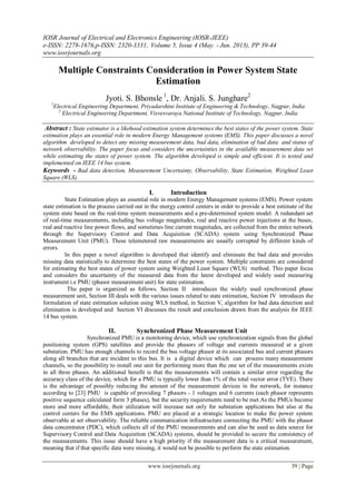 IOSR Journal of Electrical and Electronics Engineering (IOSR-JEEE)
e-ISSN: 2278-1676,p-ISSN: 2320-3331, Volume 5, Issue 4 (May. - Jun. 2013), PP 39-44
www.iosrjournals.org
www.iosrjournals.org 39 | Page
Multiple Constraints Consideration in Power System State
Estimation
Jyoti. S. Bhonsle 1
, Dr. Anjali. S. Junghare2
1
Electrical Engineering Department, Priyadarshini Institute of Engineering & Technology, Nagpur, India
2
Electrical Engineering Department, Visvesvaraya National Institute of Technology, Nagpur, India
Abstract : State estimator is a likehood estimation system determines the best states of the power system. State
estimation plays an essential role in modern Energy Management systems (EMS). This paper discusses a novel
algorithm developed to detect any missing measurement data, bad data, elimination of bad data and status of
network observability. The paper focus and considers the uncertainties in the available measurement data set
while estimating the states of power system. The algorithm developed is simple and efficient. It is tested and
implemented on IEEE 14 bus system.
Keywords - Bad data detection, Measurement Uncertainty, Observability, State Estimation, Weighted Least
Square (WLS).
I. Introduction
State Estimation plays an essential role in modern Energy Management systems (EMS). Power system
state estimation is the process carried out in the energy control centers in order to provide a best estimate of the
system state based on the real-time system measurements and a pre-determined system model. A redundant set
of real-time measurements, including bus voltage magnitudes, real and reactive power injections at the buses,
real and reactive line power flows, and sometimes line current magnitudes, are collected from the entire network
through the Supervisory Control and Data Acquisition (SCADA) system using Synchronized Phase
Measurement Unit (PMU). These telemetered raw measurements are usually corrupted by different kinds of
errors.
In this paper a novel algorithm is developed that identify and eliminate the bad data and provides
missing data statistically to determine the best states of the power system. Multiple constraints are considered
for estimating the best states of power system using Weighted Least Square (WLS) method. This paper focus
and considers the uncertainty of the measured data from the latest developed and widely used measuring
instrument i.e PMU (phasor measurement unit) for state estimation.
The paper is organized as follows. Section II introduces the widely used synchronized phase
measurement unit, Section III deals with the various issues related to state estimation, Section IV introduces the
formulation of state estimation solution using WLS method, in Section V, algorithm for bad data detection and
elimination is developed and Section VI discusses the result and conclusion drawn from the analysis for IEEE
14 bus system.
II. Synchronized Phase Measurement Unit
Synchronized PMU is a monitoring device, which use synchronization signals from the global
positioning system (GPS) satellites and provide the phasors of voltage and currents measured at a given
substation. PMU has enough channels to record the bus voltage phasor at its associated bus and current phasors
along all branches that are incident to this bus. It is a digital device which can process many measurement
channels, so the possibility to install one unit for performing more than the one set of the measurements exists
in all three phases. An additional benefit is that the measurements will contain a similar error regarding the
accuracy class of the device, which for a PMU is typically lower than 1% of the total vector error (TVE). There
is the advantage of possibly reducing the amount of the measurement devices in the network, for instance
according to [23] PMU is capable of providing 7 phasors - 1 voltages and 6 currents (each phasor represents
positive sequence calculated form 3 phases), but the security requirements need to be met.As the PMUs become
more and more affordable, their utilization will increase not only for substation applications but also at the
control centers for the EMS applications. PMU are placed at a strategic location to make the power system
observable at set observability. The reliable communication infrastructure connecting the PMU with the phasor
data concentrator (PDC), which collects all of the PMU measurements and can also be used as data source for
Supervisory Control and Data Acquisition (SCADA) systems, should be provided to secure the consistency of
the measurements. This issue should have a high priority if the measurement data is a critical measurement,
meaning that if that specific data were missing, it would not be possible to perform the state estimation.
 