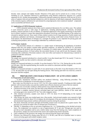 Production Of Activated Carbon From Agricultural Raw Waste
International organization of Scientific Research 56 | P a g e
dioxide, water, nitrogen and sulphur dioxide. Detection of the gases can be carried out in a variety of ways
including (i) a GC separation followed by quantification using thermal conductivity detection (ii) a partial
separation by GC (frontal chromatography ) followed by thermal conductivity detection (CHN but not S) (iii) a
series of separate infra-red and thermal conductivity cells for detection of individual compounds. Quantification
of the elements requires calibration for each element by using high purity micro analytical standard„ compounds
such as acetanilide and benzoic acid.
2.3 Applications of CHNS Elemental Analysers
CHNS elemental analysers have been used in analytical laboratories for over thirty years. The method
is used extensively across a wide range of applications, including pharmaceuticals, chemicals, oil-related
products, catalysts and food. In the oil industry, an important application is the regular monitoring of coke build-
up on refinery catalysts to ensure that regeneration procedures (involving controlled burning of the carbon) are
executed at optimal intervals. Since many of these catalyst systems involve large quantities of noble metals such
as platinum, palladium and rhenium, mismanagement of this testing would entail serious financial losses. In
food analysis, the determination of nitrogen (as a surrogate for protein) is very important for pricing grain and
evaluating meat products, and is increasingly undertaken by combustion analysis.
2.4 Proximate Analysis:
The proximate analysis of a substance is a simple means of determining the distribution of products
obtained when the coal sample is heated under specified conditions. As defined by ASTM D 121, proximate
analysis separates the products into four groups: (1) moisture, (2) volatile matter, consisting of gases and vapors
driven off during pyrolysis, (3) fixed carbon, the nonvolatile fraction of coal, and (4) ash, the inorganic residue
remaining after combustion. Proximate analysis is the most often used analysis for characterizing a material in
connection with their utilization.
Volatile matter:
The sample was measured and placed in a closed crucible. It was then heated upto 925 C for exactly 7.5 min in a
furnace. The crucible was then cooled in a desicator and weighed
Ash content:
Sample was measured and taken in a crucible. It was then heated to 750 C for 1.5 hr. During this test the crucible
was left open. After the required heating, the crucible was cooled in a descicator and then weighed.
Moisture content:
Sample was measured and taken in a petri dish. It was spread nicely on the dish. It was then heated at 105 C for
1.5 hr. the petri-dish was left open during the heating process. After heating petri-dish was removed, cooled in
descicator and then weighed.
III. PREPARATION AND CHARACTERIZATION OF ACTIVATED CARBON
3.1 Preparation of activated carbon :
A pure, mesoporous activated carbon was produced following using following procedure. The
prescribed process of production of activated carbon is as below:
Raw waste was first dried in an oven at 110°C for 24 h, then crushed manually. Crushing provided smaller
particles with increased surface area and also enabled more efficient chemical activation of the raw material.
 Samples were sieved after crushing to obtain particle sizes smaller than 600 μm.
 Chemical activation of the waste was then done using different activating agents like ZnCl2, KOH and KCl.
To ensure a complete reaction between activating agent and waste particles, slurries of the waste and
activating agent were mixed at 85°C for 7 hrs with a magnetic stirrer.
 After chemical activation, samples were dried at 110°C for about 10–36 h(depending on the required
impregnation time).
 After drying, the waste was crushed again into a fine powder. And activated samples were exposed to light
and humidity (L&H) for about 22 h to enhance the development of the pore structure during pyrolysis. The
aforementioned steps promote uniform carbonization reactions during the pyrolysis
 The dried, chemically activated, and light and humidity treated waste was placed into a quartz reactor. The
pyrolysis was carried out under a flow of nitrogen gas (70 ml/min) at
 500-800 °C (depending on the set activation temperature) for 1 to 2 h(depending on the decided activation
time). The temperature was reached at a rate of approximately 20 °C per min. Nitrogen gas was used to
provide an inert atmosphere and to carry volatile matter away from the heating zone. Upon completion of
the pyrolysis, sample was removed from the reactor and crushed using mortar and pestle.
 Upon completion of the pyrolysis, the sample was removed from the reactor and crushed.
 Pyrolysis was followed by rinsing using 500 ml of 1.2 M HCl, and 500 ml of distilled water to remove
excess activating agent and residual inorganic matter.
 