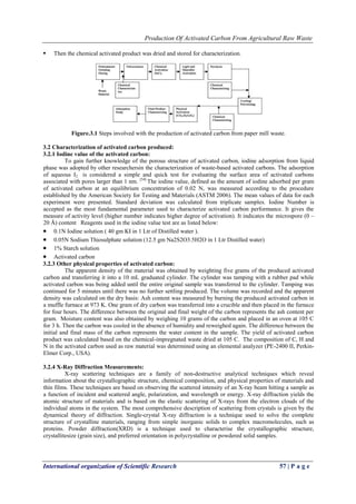 Production Of Activated Carbon From Agricultural Raw Waste
International organization of Scientific Research 57 | P a g e
 Then the chemical activated product was dried and stored for characterization.
Figure.3.1 Steps involved with the production of activated carbon from paper mill waste.
3.2 Characterization of activated carbon produced:
3.2.1 Iodine value of the activated carbon:
To gain further knowledge of the porous structure of activated carbon, iodine adsorption from liquid
phase was adopted by other researchersin the characterization of waste-based activated carbons. The adsorption
of aqueous I2 is considered a simple and quick test for evaluating the surface area of activated carbons
associated with pores larger than 1 nm. [54]
The iodine value, defined as the amount of iodine adsorbed per gram
of activated carbon at an equilibrium concentration of 0.02 N, was measured according to the procedure
established by the American Society for Testing and Materials (ASTM 2006). The mean values of data for each
experiment were presented. Standard deviation was calculated from triplicate samples. Iodine Number is
accepted as the most fundamental parameter used to characterize activated carbon performance. It gives the
measure of activity level (higher number indicates higher degree of activation). It indicates the microspore (0 –
20 Å) content Reagents used in the iodine value test are as listed below:
 0.1N Iodine solution ( 40 gm KI in 1 Ltr of Distilled water ).
 0.05N Sodium Thiosulphate solution (12.5 gm Na2S2O3.5H2O in 1 Ltr Distilled water)
 1% Starch solution
 Activated carbon
3.2.3 Other physical properties of activated carbon:
The apparent density of the material was obtained by weighting five grams of the produced activated
carbon and transferring it into a 10 mL graduated cylinder. The cylinder was tamping with a rubber pad while
activated carbon was being added until the entire original sample was transferred to the cylinder. Tamping was
continued for 5 minutes until there was no further settling produced. The volume was recorded and the apparent
density was calculated on the dry basis: Ash content was measured by burning the produced activated carbon in
a muffle furnace at 973 K. One gram of dry carbon was transferred into a crucible and then placed in the furnace
for four hours. The difference between the original and final weight of the carbon represents the ash content per
gram. Moisture content was also obtained by weighing 10 grams of the carbon and placed in an oven at 105 C
for 3 h. Then the carbon was cooled in the absence of humidity and reweighed again. The difference between the
initial and final mass of the carbon represents the water content in the sample. The yield of activated carbon
product was calculated based on the chemical-impregnated waste dried at 105 C. The composition of C, H and
N in the activated carbon used as raw material was determined using an elemental analyzer (PE-2400 II, Perkin-
Elmer Corp., USA).
3.2.4 X-Ray Diffraction Measurements:
X-ray scattering techniques are a family of non-destructive analytical techniques which reveal
information about the crystallographic structure, chemical composition, and physical properties of materials and
thin films. These techniques are based on observing the scattered intensity of an X-ray beam hitting a sample as
a function of incident and scattered angle, polarization, and wavelength or energy. X-ray diffraction yields the
atomic structure of materials and is based on the elastic scattering of X-rays from the electron clouds of the
individual atoms in the system. The most comprehensive description of scattering from crystals is given by the
dynamical theory of diffraction. Single-crystal X-ray diffraction is a technique used to solve the complete
structure of crystalline materials, ranging from simple inorganic solids to complex macromolecules, such as
proteins. Powder diffraction(XRD) is a technique used to characterise the crystallographic structure,
crystallitesize (grain size), and preferred orientation in polycrystalline or powdered solid samples.
 
