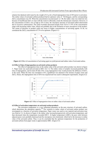 Production Of Activated Carbon From Agricultural Raw Waste
International organization of Scientific Research 59 | P a g e
solution but identical solid waste by dry weight of 6.2 g for a fixed impregnation time of 20 h prior to activation.
The iodine values of activated carbons produced had an optimum value of 764.8mg/gm, and the corresponding
ZnCl2 concentration was 2N. When the concentration was decreased to 1 M, the iodine value was relatively low
because of insufficient ZnCl2 to react with the waste to efficiently create the internal pore structures. However, if
the concentration of ZnCl2 was as high as 3N or more, the micropore structure of activated carbon deteriorated
due to excessive carbonization. The yield of product decreased steeply from 18.6 to 11.9% in the concentration
range with increasing iodine value, which was probably due to the formation of more micropores in the product.
The extent of decrease in product yield was lower at higher concentrations of activating agents. In all, we
considered the ZnCl2 concentration of 2 N to be optimum. (Figure.4.1)
Figure 4.1 Effect of concentration of activating agent on yield percent and iodine value of activated carbon.
4.4 Effect of time of impregnation on activated carbon products
The effect of impregnation time on the iodine value of the activated carbon product was shown in figure
3 . Paper waste was used and activated at 600 C for 1 h. The iodine values of samples increased gradually with
time of impregnation, and leveled off after 20 h. Long impregnation time would promote the diffusion of ZnCl2
in the waste. When the time was extended to 20 h, equilibrium was attained in the mixture of paper waste and
ZnCl2. Hence, the impregnation time of 20 h was required and was used in subsequent experiments. (Figure.4.2)
Figure 4.2 Effect of impregnation time on iodine value of activated carbon
4.5 Effect of activation temperature on activated carbon products
The activation temperature is a very influential parameter on the pore structure of activated carbon,
which determines the adsorption capacity.[56]
The variation in iodine values of activated carbon product was
investigated as a function of activation temperature. Paper waste was used as raw material and activation time
was fixed at 1 h. As shown in Figure 4, the iodine value increased progressively with activation temperature, and
then decreased when the temperature exceeded 600 C. At higher temperature (.600C), the pore walls between
adjacent pores were probably destroyed and the micropores were destructed, which led to the decrease in iodine
value of the activated carbon. Thus, it can be concluded that the optimum temperature for the production of
activated carbons from paper waste is approximately 600C. (Figure.4.3)
 