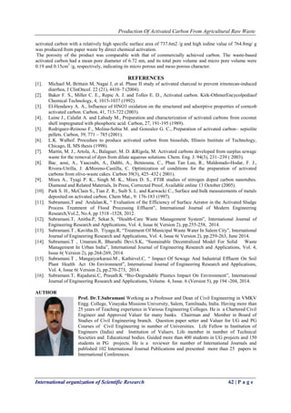 Production Of Activated Carbon From Agricultural Raw Waste
International organization of Scientific Research 62 | P a g e
activated carbon with a relatively high specific surface area of 737.6m2 /g and high iodine value of 764.8mg/ g
was produced from paper waste by direct chemical activation.
The porosity of the product was comparable with that of commercially achieved carbon. The waste-based
activated carbon had a mean pore diameter of 6.72 nm, and its total pore volume and micro pore volume were
0.19 and 0.15cm3
/g, respectively, indicating its micro porous and meso porous character.
REFERENCES
[1]. Michael M, Brittain M, Nagai J, et al. Phase II study of activated charcoal to prevent irinotecan-induced
diarrhea, J ClinOncol. 22 (21), 4410–7 (2004).
[2]. Baker F. S., Miller C. E., Repic A. J. and Tolles E. D., Activated carbon. Kirk-OthmerEncycolpediaof
Chemical Technology, 4, 1015-1037 (1992).
[3]. El-Hendawy A. A., Influence of HNO3 oxidation on the structured and adsorptive properties of corncob
activated carbon. Carbon, 41, 713-722 (2003).
[4]. Laine J., Calafat A. and Labady M., Preparation and characterization of activated carbons from coconut
shell impregnated with phosphoric acid. Carbon, 27, 191-195 (1989).
[5]. Rodriguez-Reinoso F., Molina-Sobia M. and Gonzalez G. C., Preparation of activated carbon– sepiolite
pellets. Carbon, 39, 771 – 785 (2001).
[6]. L.K. Walhof. Procedure to produce activated carbon from biosolids, Illinois Institute of Technology,
Chicago, IL MS thesis (1998).
[7]. Martin, M. J., Artola, A., Balaguer, M. D. &Rigola, M. Activated carbons developed from surplus sewage
waste for the removal of dyes from dilute aqueous solutions. Chem. Eng. J. 94(3), 231–239 ( 2003).
[8]. Bac¸ aoui, A., Yaacoubi, A., Dahbi, A., Bennouna, C., Phan Tan Luu, R., Maldonado-Hodar, F. J.,
Rivera-Utrilla, J. &Moreno-Castilla, C. Optimization of conditions for the preparation of activated
carbons from olive-waste cakes. Carbon 39(3), 425–432 ( 2001).
[9]. Misra A., Tyagi P. K., Singh M. K., Misra D. S., FTIR studies of nitrogen doped carbon nanotubes.
Diamond and Related Materials, In Press, Corrected Proof, Available online 13 October (2005).
[10]. Park S. H., McClain S., Tian Z. R., Suib S. L. and Karwacki C., Surface and bulk measurements of metals
deposited on activated carbon. Chem Mat., 9: 176-183 (1997).
[11]. Subramani,T and Arulalan.K, “ Evaluation of the Efficiency of Surface Aerator in the Activated Sludge
Process Treatment of Flood Processing Effluent”, International Journal of Modern Engineering
Research,Vol.2, No.4, pp 1518 -1528, 2012.
[12]. Subramani.T, Anitha.P, Sekar.S, “Health-Care Waste Management System”, International Journal of
Engineering Research and Applications, Vol. 4, Issue 6( Version 2), pp.255-258, 2014.
[13]. Subramani.T , Kavitha.D, Tiyagu.R, “Treatment Of Municipal Waste Water In Salem City”, International
Journal of Engineering Research and Applications, Vol. 4, Issue 6( Version 2), pp.259-263, June 2014.
[14]. Subramani.T , Umarani.R, Bharathi Devi.S.K, “Sustainable Decentralized Model For Solid Waste
Management In Urban India”, International Journal of Engineering Research and Applications, Vol. 4,
Issue 6( Version 2), pp.264-269, 2014.
[15]. Subramani.T , Mangaiyarkarasi.M , Kathirvel.C, “ Impact Of Sewage And Industrial Effluent On Soil
Plant Health Act On Environment”, International Journal of Engineering Research and Applications,
Vol. 4, Issue 6( Version 2), pp.270-273, 2014.
[16]. Subramani.T, Rajadurai.C, Prasath.K “Bio-Degradable Plastics Impact On Environment”, International
Journal of Engineering Research and Applications, Volume. 4, Issue. 6 (Version 5), pp 194 -204, 2014.
AUTHOR
Prof. Dr.T.Subramani Working as a Professor and Dean of Civil Engineering in VMKV
Engg. College, Vinayaka Missions University, Salem, Tamilnadu, India. Having more than
25 years of Teaching experience in Various Engineering Colleges. He is a Chartered Civil
Engineer and Approved Valuer for many banks. Chairman and Member in Board of
Studies of Civil Engineering branch. Question paper setter and Valuer for UG and PG
Courses of Civil Engineering in number of Universities. Life Fellow in Institution of
Engineers (India) and Institution of Valuers. Life member in number of Technical
Societies and Educational bodies. Guided more than 400 students in UG projects and 150
students in PG projects. He is a reviewer for number of International Journals and
published 102 International Journal Publications and presented more than 25 papers in
International Conferences.
 