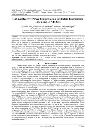 IOSR Journal of Electrical and Electronics Engineering (IOSR-JEEE)
e-ISSN: 2278-1676,p-ISSN: 2320-3331, Volume 5, Issue 5 (May. - Jun. 2013), PP 39-46
www.iosrjournals.org
www.iosrjournals.org 39 | Page
Optimal Reactive Power Compensation in Electric Transmission
Line using STATCOM
Manish Pal1
, Om Prakash Mahela2
, Mukesh Kumar Gupta3
1
(M.Tech Scholar, Jagannath University, Jaipur, India)
2
(Graduate Student Member IEEE & Junior Engineer-I, RRVPNL, Jaipur, India)
3
(Assistant Professor, Department of Electrical Engineering, JNIT Jaipur, India)
Abstract : The increased electric power consumption causes transmission lines to be driven close to or even
beyond their transfer capacities resulting in overloaded lines and congestions. FACTS devices provide an
opportunity to resolve congestions by controlling active and reactive power flows as well as voltages. FACTS
devices can be connected to a transmission line in various ways, such as in series, shunt, or a combination of
series and shunt. Shunt FACTS devices are used for controlling transmission voltages, power flow, reducing
reactive losses, and damping of power system oscillations for high power transfer levels. The SVC and
STATCOM are two important shunt FACTS devices. In this paper the optimal location of STATCOM for
reactive power compensation in electric transmission line to control power flows is investigated. The reactive
power compensation of the STATCOM is studied with three different locations in the transmission line. The
STATCOM is located at the receiving end, middle and at 2/3 distance from the sending end of the transmission
line. The MATLAB simulation results show the relative performance.
Keywords – electric transmission line, FACTS devices, reactive power compensation, static synchronous
compensator (STATCOM), shunt FACTS devices.
I. INTRODUCTION
Modern power system is a complex network comprising of numerous generators, transmission lines,
variety of loads and transformers. Electric transmission system is the intermediate stage in the transfer of
electrical energy from the central generating station to the consumers [1]. In highly complex and interconnected
power systems, the power flows in some of the transmission lines are well below their normal limits, other lines
are overloaded, which has an overall effect on deteriorating voltage profiles and decreasing system stability and
security [2]. In present scenario, it becomes more important to control the power flow along the transmission
lines to meet the needs of power transfer. The maximum power transfer of transmission system can be increased
by shunt VAR compensation [3]. VAR compensation is defined as the management of reactive power to
improve the performance of ac power systems. The concept of VAR compensation embraces a wide and diverse
field of both system and customer problems, especially related with power quality issues, since most of power
quality problems can be attenuated or solved with an adequate control of reactive power. Reactive power
compensation in transmission systems also improves the stability of the ac system by increasing the maximum
active power that can be transmitted [4].
FACTS devices are considered one of the best available technology that reduces the transmission
congestion and allows better utilization of the existing grid infrastructure, along with many other benefits [5].
The location of FACTS devices can be based on static or dynamic performance of the system. Salim et al. [6]
described the theory and simulation by MATLAB of FACTS devices used in the distributed power systems.
Shunt FACTS devices are used for controlling transmission voltage, power flow, reducing reactive losses, and
damping of power system oscillations for high power transfer levels. Anulekha et al. [7] investigates the
enhancement in voltage stability margin as well as the improvement in the power transfer capability in a power
system with the incorporation of fixed capacitors, STATCOM and SVC. The results obtained after Matlab
simulation demonstrate the performance of shunt capacitors, SVC and STATCOM when connected to a system
on the verge of unstability. In this paper, an analysis of active and reactive power flow in electric transmission
line when compensated by STATCOM, the shunt FACTS device is carried out. The reactive power
compensation of the STATCOM is studied with three different locations in the transmission line. The
STATCOM is located at the receiving end, middle and at 2/3 distance from the sending end of the transmission
line. The MATLAB simulation results show the relative performance. This paper is organized as follows:
section II describes the Static Synchronous Compensator (STATCOM). Section III presents the proposed model
of transmission line for location of STATCOM under study. The simulation results and their discussion are
presented in section IV.
 