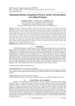 IOSR Journal of Computer Engineering (IOSRJCE)
ISSN: 2278-0661, ISBN: 2278-8727Volume 5, Issue 5 (Sep-Oct. 2012), PP 40-46
www.iosrjournals.org
www.iosrjournals.org 40 | Page
Information Density Estimation in Wireless Ad Hoc Networks Based
on Caching Strategies
B.GREESHMA1
, M.Hanock2
, K.SRINIVAS3
1
P.G.student, KCE, Kurnool Affiliated to JNTUA, Ananthapur.
2
P.G.student, KCE, Kurnool Affiliated to JNTUA, Ananthapur.
3
Professor HOD of Computer Science & Engineering , KCE College, Kurnool.
Abstract: We address cooperative caching in wireless networks, where the nodes may be mobile and exchange
information in a peer-to-peer fashion. We consider both cases of nodes with large- and small-sized caches. For
large-sized caches, we devise a strategy where nodes, independent of each other, decide whether to cache some
content and for how long. In the case of small-sized caches, we aim to design a content replacement strategy that
allows nodes to successfully store newly received information while maintaining the good performance of the
content distribution system. Under both conditions, each node takes decisions according to its perception of
what nearby users may store in their caches and with the aim of differentiating its own cache content from the
other nodes'. We simulate our caching algorithms in different ad hoc network scenarios and compare them with
other caching schemes, showing that our solution succeeds in creating the desired content diversity, thus
leading to a resource-efficient information access.
Key Words: Data caching, mobile ad hoc networks.
I. Introduction
ROVIDING information to users on the move is one of the most promising directions of the infotainment
business, which rapidly becomes a market reality, because infotainment modules are deployed on cars and
handheld devices. The ubiquity and ease of access of third- and fourth-generation (3G or 4G) networks will
encourage users to constantly look for content that matches their interests. However, by exclusively relying on
downloading from the infrastructure, novel applications such as mobile multimedia are likely to overload the
wireless network. It is thus conceivable that a peer-to-peer system could come in handy, if used in conjunction
with cellular networks, to promote content sharing using ad hoc networking among mobile users [2]. For highly
popular content, peer-to-peer distribution can, indeed, remove bottlenecks by pushing the distribution from the
core to the edge of the network. The solution that we propose, called Hamlet, aims at creating content diversity
within the node neighborhood so that users likely find a copy of the different information items nearby
(regardless of the content popularity level) and avoid ﬂooding the network with query messages.
The Hamlet approach applies to the following cases.
• Large-sized caches. In this case, nodes can potentially
store a large portion (i.e., up to 50%) of the available information items. Reduced memory usage is a desirable
(if not required) condition, because the same memory may be shared by different services and applications that run
at nodes.
• Small-sized caches. In this case, nodes have a dedicated
but limited amount of memory where to store a small percentage (i.e., up to 10%) of the data that they retrieve.
II. System Outline And Assumptions
Hamlet is a fully distributed caching strategy for wireless ad hoc networks whose nodes exchange
information items in a peer-to-peer fashion. We assume a content distribution system where the following
assumptions hold: 1) A number I of information items is available to the users, with each item divided into a
number C of chunks; 2) user nodes can overhear queries for content and relative responses within their radio
proximity by exploiting the broadcast nature of the wireless medium; and 3) user nodes can estimate their
distance in hops from the query source and the responding node due to a hop-count field in the messages. If a
node receives a fresh query that contains a request for information i's chunks and it caches a copy of one or more
of the requested chunks, it sends them back to the requesting node through information messages. If the node
does not cache (all of) the requested chunks, it can rebroadcast a query for the missing chunks, thus acting as a
forwarder. The exact algorithm that is followed by a node upon the reception of a query message is detailed in the
ﬂow chart in Fig. 1(a).
 