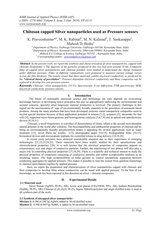 IOSR Journal of Applied Physics (IOSR-JAP)
e-ISSN: 2278-4861. Volume 5, Issue 5 (Jan. 2014), PP 43-51
www.iosrjournals.org
www.iosrjournals.org 43 | Page
Chitosan capped Silver nanoparticles used as Pressure sensors
K. Praveenkumar*a
, M. K. Rabinalb
, M. N. Kalasadb
, T. Sankarappaa
,
Mahesh D. Bedrec
a
Department of Physics, Gulbarga University, Gulbarga-585106, Karnataka State, India.
b
Department of Physics, Karnatak University, Dharwad-580003, Karnataka State, India.
c
Mahesh P.U.College of Science, Gulbarga-585102 , Karnataka State, India.
*
Corresponding author : praveenkphysics@gmail.com
Abstract: In the present work, we report the synthesis and characterization of silver nanoparticles, capped with
chitosan (biopolymer ). The majority of the particles produced in this way had sizes around 18 nm. Composite
films of capped silver nanoparticles and chitosan polymer were studied to understand the charge transport
under different pressure. Films of different compositions were prepared to measure current voltage curves
across the film thickness. The results reveal that these materials exhibit electrical conductivity as predicted by
the “classical theory of percolation”. Pressure dependent electrical conductivity and these composites can be
explored to develop low cost pressure sensors.
Keywords: Chitosan - silver nanoparticles, UV-Vis. Spectroscopy, X-ray diffraction, FTIR spectroscopy, SEM,
Electrical conductivity, pressure sensors.
I. Introduction
The future of sustainable nanoscale science and technology not only depends on overcoming
knowledge barriers in developing newer principles, but also on appropriately addressing the environmental and
societal concerns, specially when largescale material production is involved. The primary challenges in this
regard are the maximization of sage of environmentally friendly materials in the generation of nanoscale based
products. Among the many products that have been developed, polymer–metal nanoparticle composites seem to
receive special attention because of their application potential in sensors [1,2], actuators [3], electrodes for fuel
cells [4], supported micro-heterogeneous and heterogeneous catalyses [5,6,7,8] and in optical and optoelectronic
devices [9,10,11]
Chitosan, a novel biopolymer, is a product of deacetylation of chitin, which is the second most abundant
natural polymer in the world after cellulose. The biocompatibility and antibacterial properties of chitosan and its
being an environmentally friendly polyelectrolyte makes it appealing for several applications such as water
treatment [12], novel fibers for textiles [13], photographic paper [14,15], biodegradable films [16,17],
biomedical devices and microcapsule implants for controlled release in drug delivery [18,19,20]
In recent years polymers have attracted considerable attention due to their importance in emerging
technologies [21,22,23,24,25]. These materials have been widely studied for their optoelectronic and
electrochemical properties [26]. It is well known that the electrical properties of composites depend on
concentration, size and shape of conductive particles. Further, the intermixing of two phases will also play a
major role in controlling physical properties [27,28,29]. There is a scientific and technical interest to study the
physical properties of composites consisting of conductive particles and rubber (compressible medium) as an
insulating matrix. The high compressibility of latter permits to control interparticle separation between
conducting aggregates by applied pressure. This makes it possible to tune the system from quantum (tunneling)
to classical (percolation) regimes by applied pressure.
Here, we report the preparation and characterization of silver nanoparticles capped with chitosan and
their composites to develop films whose conductivity can be tuned with applied pressure. To the best of our
knowledge, no work has been reported in this direction on silver – chitosan composites.
II. Experimental Details
2.1 Materials used
Silver Nitrate (AgNO3 99.9%; AR), Acetic acid glacial (CH3COOH, 99%; AR), Sodium Borohydride
(NaBH4, 98.0%; AR), Chitosan (C6H11O4N, 99.2%; Sigma Aldrich)-polymer and single distilled water is used in
all synthesis part of the work.
2.2 Synthesis of uncapped silver nanoparticles
Mixture-1: 0.5M (4.2467g) AgNO3 added to 50 ml distilled water.
Mixture-2: 0.5M (0.9457g) NaBH4 is added to 50 ml distilled water.
 