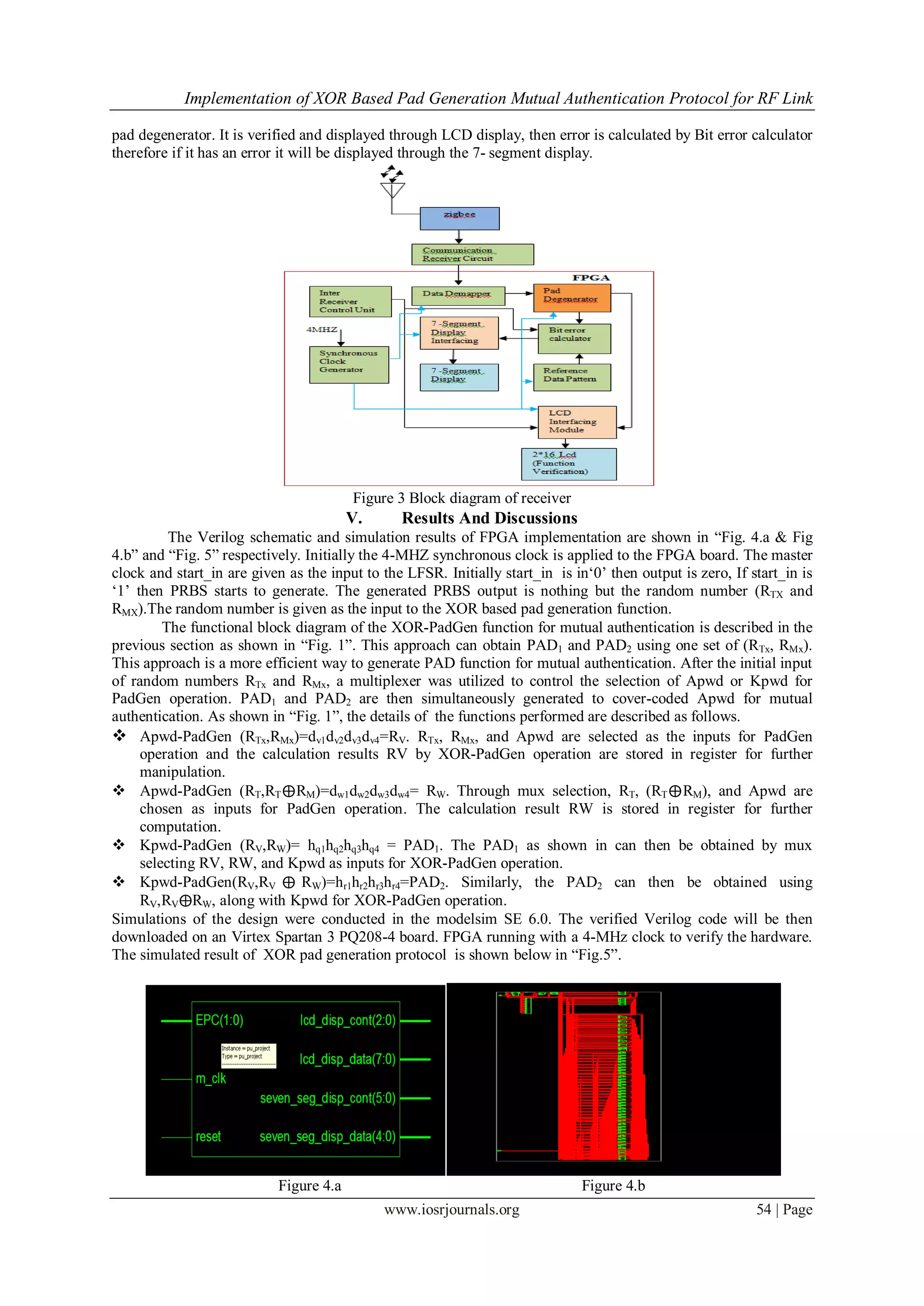 Implementation of XOR Based Pad Generation Mutual Authentication Protocol for RF Link
www.iosrjournals.org 54 | Page
pad degenerator. It is verified and displayed through LCD display, then error is calculated by Bit error calculator
therefore if it has an error it will be displayed through the 7- segment display.
Figure 3 Block diagram of receiver
V. Results And Discussions
The Verilog schematic and simulation results of FPGA implementation are shown in ―Fig. 4.a & Fig
4.b‖ and ―Fig. 5‖ respectively. Initially the 4-MHZ synchronous clock is applied to the FPGA board. The master
clock and start_in are given as the input to the LFSR. Initially start_in is in‗0‘ then output is zero, If start_in is
‗1‘ then PRBS starts to generate. The generated PRBS output is nothing but the random number (RTX and
RMX).The random number is given as the input to the XOR based pad generation function.
The functional block diagram of the XOR-PadGen function for mutual authentication is described in the
previous section as shown in ―Fig. 1‖. This approach can obtain PAD1 and PAD2 using one set of (RTx, RMx).
This approach is a more efficient way to generate PAD function for mutual authentication. After the initial input
of random numbers RTx and RMx, a multiplexer was utilized to control the selection of Apwd or Kpwd for
PadGen operation. PAD1 and PAD2 are then simultaneously generated to cover-coded Apwd for mutual
authentication. As shown in ―Fig. 1‖, the details of the functions performed are described as follows.
 Apwd-PadGen (RTx,RMx)=dv1dv2dv3dv4=RV. RTx, RMx, and Apwd are selected as the inputs for PadGen
operation and the calculation results RV by XOR-PadGen operation are stored in register for further
manipulation.
 Apwd-PadGen (RT,RT⨁RM)=dw1dw2dw3dw4= RW. Through mux selection, RT, (RT⨁RM), and Apwd are
chosen as inputs for PadGen operation. The calculation result RW is stored in register for further
computation.
 Kpwd-PadGen (RV,RW)= hq1hq2hq3hq4 = PAD1. The PAD1 as shown in can then be obtained by mux
selecting RV, RW, and Kpwd as inputs for XOR-PadGen operation.
 Kpwd-PadGen(RV,RV ⨁ RW)=hr1hr2hr3hr4=PAD2. Similarly, the PAD2 can then be obtained using
RV,RV⨁RW, along with Kpwd for XOR-PadGen operation.
Simulations of the design were conducted in the modelsim SE 6.0. The verified Verilog code will be then
downloaded on an Virtex Spartan 3 PQ208-4 board. FPGA running with a 4-MHz clock to verify the hardware.
The simulated result of XOR pad generation protocol is shown below in ―Fig.5‖.
Figure 4.a Figure 4.b
 