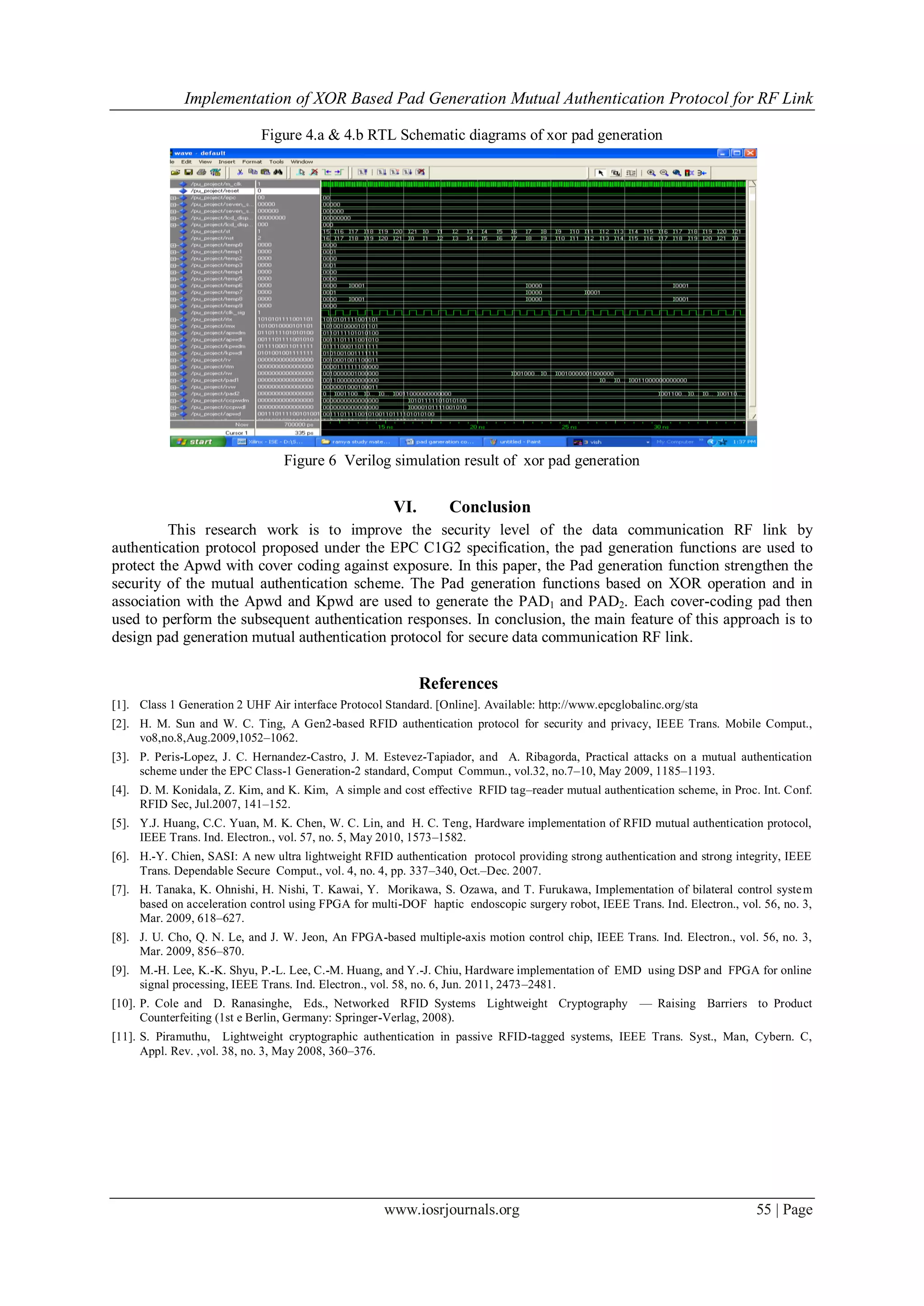 Implementation of XOR Based Pad Generation Mutual Authentication Protocol for RF Link
www.iosrjournals.org 55 | Page
Figure 4.a & 4.b RTL Schematic diagrams of xor pad generation
Figure 6 Verilog simulation result of xor pad generation
VI. Conclusion
This research work is to improve the security level of the data communication RF link by
authentication protocol proposed under the EPC C1G2 specification, the pad generation functions are used to
protect the Apwd with cover coding against exposure. In this paper, the Pad generation function strengthen the
security of the mutual authentication scheme. The Pad generation functions based on XOR operation and in
association with the Apwd and Kpwd are used to generate the PAD1 and PAD2. Each cover-coding pad then
used to perform the subsequent authentication responses. In conclusion, the main feature of this approach is to
design pad generation mutual authentication protocol for secure data communication RF link.
References
[1]. Class 1 Generation 2 UHF Air interface Protocol Standard. [Online]. Available: http://www.epcglobalinc.org/sta
[2]. H. M. Sun and W. C. Ting, A Gen2-based RFID authentication protocol for security and privacy, IEEE Trans. Mobile Comput.,
vo8,no.8,Aug.2009,1052–1062.
[3]. P. Peris-Lopez, J. C. Hernandez-Castro, J. M. Estevez-Tapiador, and A. Ribagorda, Practical attacks on a mutual authentication
scheme under the EPC Class-1 Generation-2 standard, Comput Commun., vol.32, no.7–10, May 2009, 1185–1193.
[4]. D. M. Konidala, Z. Kim, and K. Kim, A simple and cost effective RFID tag–reader mutual authentication scheme, in Proc. Int. Conf.
RFID Sec, Jul.2007, 141–152.
[5]. Y.J. Huang, C.C. Yuan, M. K. Chen, W. C. Lin, and H. C. Teng, Hardware implementation of RFID mutual authentication protocol,
IEEE Trans. Ind. Electron., vol. 57, no. 5, May 2010, 1573–1582.
[6]. H.-Y. Chien, SASI: A new ultra lightweight RFID authentication protocol providing strong authentication and strong integrity, IEEE
Trans. Dependable Secure Comput., vol. 4, no. 4, pp. 337–340, Oct.–Dec. 2007.
[7]. H. Tanaka, K. Ohnishi, H. Nishi, T. Kawai, Y. Morikawa, S. Ozawa, and T. Furukawa, Implementation of bilateral control system
based on acceleration control using FPGA for multi-DOF haptic endoscopic surgery robot, IEEE Trans. Ind. Electron., vol. 56, no. 3,
Mar. 2009, 618–627.
[8]. J. U. Cho, Q. N. Le, and J. W. Jeon, An FPGA-based multiple-axis motion control chip, IEEE Trans. Ind. Electron., vol. 56, no. 3,
Mar. 2009, 856–870.
[9]. M.-H. Lee, K.-K. Shyu, P.-L. Lee, C.-M. Huang, and Y.-J. Chiu, Hardware implementation of EMD using DSP and FPGA for online
signal processing, IEEE Trans. Ind. Electron., vol. 58, no. 6, Jun. 2011, 2473–2481.
[10]. P. Cole and D. Ranasinghe, Eds., Networked RFID Systems Lightweight Cryptography — Raising Barriers to Product
Counterfeiting (1st e Berlin, Germany: Springer-Verlag, 2008).
[11]. S. Piramuthu, Lightweight cryptographic authentication in passive RFID-tagged systems, IEEE Trans. Syst., Man, Cybern. C,
Appl. Rev. ,vol. 38, no. 3, May 2008, 360–376.
 