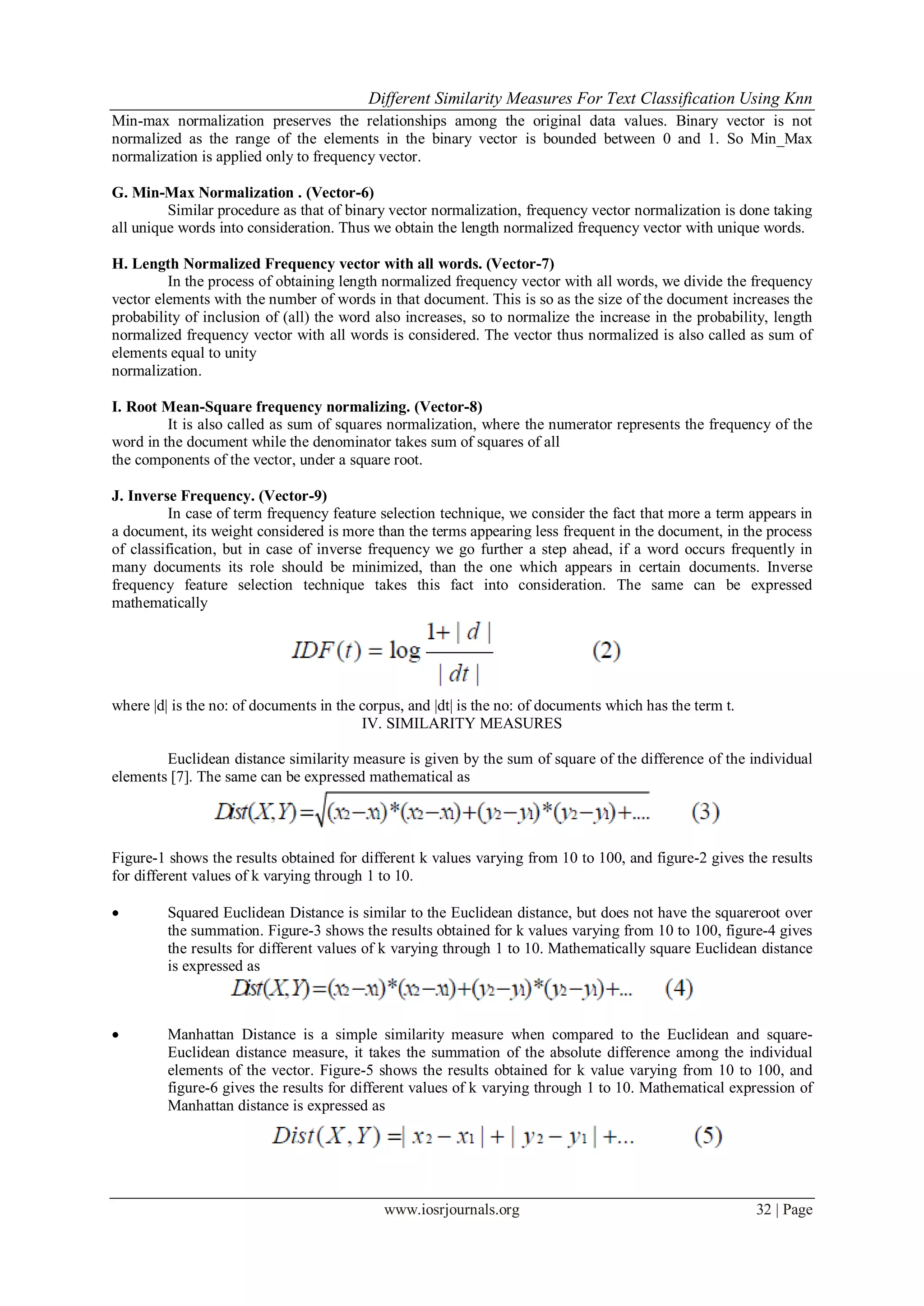 Different Similarity Measures For Text Classification Using Knn
www.iosrjournals.org 32 | Page
Min-max normalization preserves the relationships among the original data values. Binary vector is not
normalized as the range of the elements in the binary vector is bounded between 0 and 1. So Min_Max
normalization is applied only to frequency vector.
G. Min-Max Normalization . (Vector-6)
Similar procedure as that of binary vector normalization, frequency vector normalization is done taking
all unique words into consideration. Thus we obtain the length normalized frequency vector with unique words.
H. Length Normalized Frequency vector with all words. (Vector-7)
In the process of obtaining length normalized frequency vector with all words, we divide the frequency
vector elements with the number of words in that document. This is so as the size of the document increases the
probability of inclusion of (all) the word also increases, so to normalize the increase in the probability, length
normalized frequency vector with all words is considered. The vector thus normalized is also called as sum of
elements equal to unity
normalization.
I. Root Mean-Square frequency normalizing. (Vector-8)
It is also called as sum of squares normalization, where the numerator represents the frequency of the
word in the document while the denominator takes sum of squares of all
the components of the vector, under a square root.
J. Inverse Frequency. (Vector-9)
In case of term frequency feature selection technique, we consider the fact that more a term appears in
a document, its weight considered is more than the terms appearing less frequent in the document, in the process
of classification, but in case of inverse frequency we go further a step ahead, if a word occurs frequently in
many documents its role should be minimized, than the one which appears in certain documents. Inverse
frequency feature selection technique takes this fact into consideration. The same can be expressed
mathematically
where |d| is the no: of documents in the corpus, and |dt| is the no: of documents which has the term t.
IV. SIMILARITY MEASURES
Euclidean distance similarity measure is given by the sum of square of the difference of the individual
elements [7]. The same can be expressed mathematical as
Figure-1 shows the results obtained for different k values varying from 10 to 100, and figure-2 gives the results
for different values of k varying through 1 to 10.
 Squared Euclidean Distance is similar to the Euclidean distance, but does not have the squareroot over
the summation. Figure-3 shows the results obtained for k values varying from 10 to 100, figure-4 gives
the results for different values of k varying through 1 to 10. Mathematically square Euclidean distance
is expressed as
 Manhattan Distance is a simple similarity measure when compared to the Euclidean and square-
Euclidean distance measure, it takes the summation of the absolute difference among the individual
elements of the vector. Figure-5 shows the results obtained for k value varying from 10 to 100, and
figure-6 gives the results for different values of k varying through 1 to 10. Mathematical expression of
Manhattan distance is expressed as
 