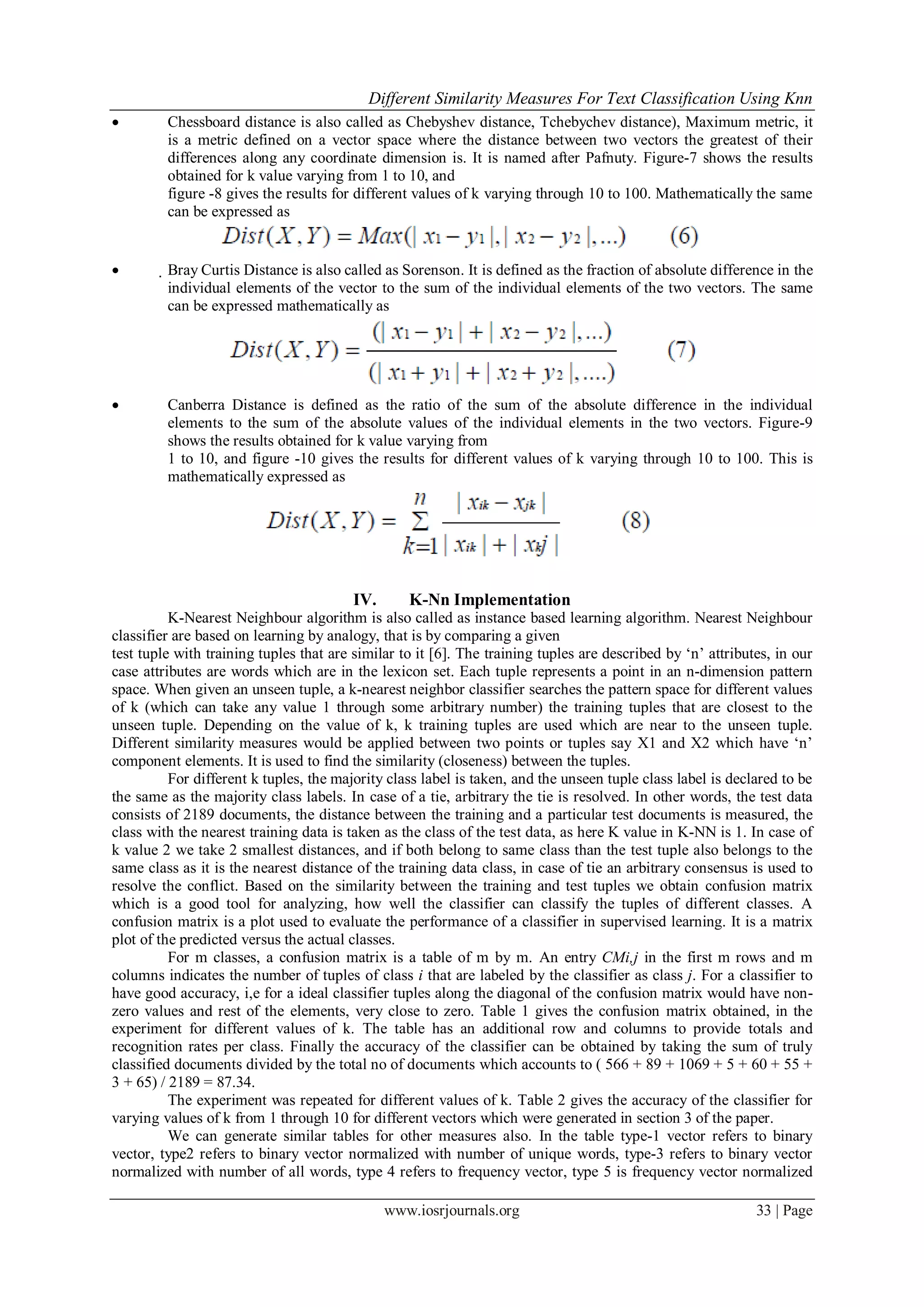 Different Similarity Measures For Text Classification Using Knn
www.iosrjournals.org 33 | Page
 Chessboard distance is also called as Chebyshev distance, Tchebychev distance), Maximum metric, it
is a metric defined on a vector space where the distance between two vectors the greatest of their
differences along any coordinate dimension is. It is named after Pafnuty. Figure-7 shows the results
obtained for k value varying from 1 to 10, and
figure -8 gives the results for different values of k varying through 10 to 100. Mathematically the same
can be expressed as
 Bray Curtis Distance is also called as Sorenson. It is defined as the fraction of absolute difference in the
individual elements of the vector to the sum of the individual elements of the two vectors. The same
can be expressed mathematically as
 Canberra Distance is defined as the ratio of the sum of the absolute difference in the individual
elements to the sum of the absolute values of the individual elements in the two vectors. Figure-9
shows the results obtained for k value varying from
1 to 10, and figure -10 gives the results for different values of k varying through 10 to 100. This is
mathematically expressed as
IV. K-Nn Implementation
K-Nearest Neighbour algorithm is also called as instance based learning algorithm. Nearest Neighbour
classifier are based on learning by analogy, that is by comparing a given
test tuple with training tuples that are similar to it [6]. The training tuples are described by „n‟ attributes, in our
case attributes are words which are in the lexicon set. Each tuple represents a point in an n-dimension pattern
space. When given an unseen tuple, a k-nearest neighbor classifier searches the pattern space for different values
of k (which can take any value 1 through some arbitrary number) the training tuples that are closest to the
unseen tuple. Depending on the value of k, k training tuples are used which are near to the unseen tuple.
Different similarity measures would be applied between two points or tuples say X1 and X2 which have „n‟
component elements. It is used to find the similarity (closeness) between the tuples.
For different k tuples, the majority class label is taken, and the unseen tuple class label is declared to be
the same as the majority class labels. In case of a tie, arbitrary the tie is resolved. In other words, the test data
consists of 2189 documents, the distance between the training and a particular test documents is measured, the
class with the nearest training data is taken as the class of the test data, as here K value in K-NN is 1. In case of
k value 2 we take 2 smallest distances, and if both belong to same class than the test tuple also belongs to the
same class as it is the nearest distance of the training data class, in case of tie an arbitrary consensus is used to
resolve the conflict. Based on the similarity between the training and test tuples we obtain confusion matrix
which is a good tool for analyzing, how well the classifier can classify the tuples of different classes. A
confusion matrix is a plot used to evaluate the performance of a classifier in supervised learning. It is a matrix
plot of the predicted versus the actual classes.
For m classes, a confusion matrix is a table of m by m. An entry CMi,j in the first m rows and m
columns indicates the number of tuples of class i that are labeled by the classifier as class j. For a classifier to
have good accuracy, i,e for a ideal classifier tuples along the diagonal of the confusion matrix would have non-
zero values and rest of the elements, very close to zero. Table 1 gives the confusion matrix obtained, in the
experiment for different values of k. The table has an additional row and columns to provide totals and
recognition rates per class. Finally the accuracy of the classifier can be obtained by taking the sum of truly
classified documents divided by the total no of documents which accounts to ( 566 + 89 + 1069 + 5 + 60 + 55 +
3 + 65) / 2189 = 87.34.
The experiment was repeated for different values of k. Table 2 gives the accuracy of the classifier for
varying values of k from 1 through 10 for different vectors which were generated in section 3 of the paper.
We can generate similar tables for other measures also. In the table type-1 vector refers to binary
vector, type2 refers to binary vector normalized with number of unique words, type-3 refers to binary vector
normalized with number of all words, type 4 refers to frequency vector, type 5 is frequency vector normalized
 
