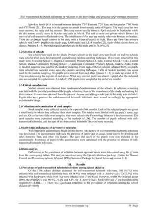 Soil-transmitted helminth infections in relation to the knowledge and practice of preventive measures
www.iosrjournals.org 34 | Page
Igbo-Eze South LGA is located between latitudes 70
191
East and 70
28l
East, and longitudes 70
00l
North
and 60
53l
North [21]. The area is in the guinea savannah forest mosaic zone of Nigeria. The study area has two
main seasons; the rainy and dry seasons. The rainy season usually starts in April and ends in September while
the dry season usually starts in October and ends in March. The soil is moist and porous which favours the
survival of soil-transmitted helminths ova. The inhabitants of this area are mainly subsistent farmers and traders.
There are seventeen health centres in the area, with a GeneralHospital at Itchi. There are forty-four primary
schools with 14,994 pupils in the study area; 8,860 males and 6,134 females [22]. Each of the schools have six
classes; Primary 1 – 6. The total population of people in the study area is 75,368 [23].
2.2Selection of schools
Six schools were used for this study. Primary schools in the study area were listed out and two schools
were selected from each developmental council using random sampling technique. The schools selected for this
study were Township School 1, Ibagwa, Community Primary School 3, Itchi, Central School, Ovoko, Central
School, Iheaka, Community Primary School 1, Unadu and Community Primary School, Iheakpu-Awka. Table
of random numbers was used for the random sampling. From each of the six schools selected, thirty-six pupils
were selected and sampled using again the random sampling technique. Table of random numbers was again
used for the random sampling. Six pupils were selected from each class (classes 1 – 6) to make up a total of 36.
This was done using the register of each class. When any selected pupil was absent, a pupil after the indicated
one was sampled for replacement. A total of 1,296 pupils were sampled at the end of six months.
2.3 Ethical consideration
Verbal consent was obtained from headmasters/headmistresses of the schools. In addition, a meeting
was held with the parents/guardians of the pupils, informing them of the importance of the study and seeking for
their consent. Consent was obtained from the parents. Anyone not willing to take part in the study was excluded.
Pupils who were positive for soil-transmitted helminth infections were treated accordingly by appropriate
anthelminthic drugs.
2.4Collection and examination of stool samples
Stool samples were collected monthly for a period of six months. Each of the selected pupils was given
a small bottle in which they collected their stool samples. The bottles were labeled with the pupil’s name, age
and sex. On collection of the stool samples, they were taken to the Parasitology laboratory for examination. The
stool samples were examined according to the methods of [24]. The number of pupils infected with soil-
transmitted helminths, and the type of soil-transmitted helminths observed were recorded.
2.5Knowledge and practice of preventive measures
Well-structured questionnaire based on the known risk factors of soil-transmitted helminth infections
was developed. The questionnaire addressed the presence of latrine and its usage, water source for drinking and
other domestic uses, and other risk factors. The ages and sexes of the pupils were also included in the
questionnaire. Responses of pupils to the questionnaire were correlated with the presence or absence of soil-
transmitted helminth infections.
2.6Data analysis
Differences in the prevalence of infection between ages and sexes were determined using the 2
tests
from the contingency tables. The analysis was done using the Epi-info database package (Centre for Disease
Control and Prevention, Atlanta, GA) and SPSS (Statistical Package for Social Sciences) version 11.0.
III. Results
3.1Prevalence of soil-transmitted helminth infections among school children
Of the 1296 school children examined for soil-transmitted helminth infections, 106 (8.1%) were
infected with soil-transmitted helminths thus; 64 (4.9%) were infected with A. lumbricoides, 33 (2.5%) were
infected with hookworm while 9 (0.7%) were infected with T. trichiura. However, within the infected group
(106), the prevalence was 60.4%, 31.1% and 8.5% for A. lumbricoides, hookworm and T. trichiurainfections
respectively (TABLE 1). There was significant difference in the prevalence of infections among the school
children (P < 0.05).
 