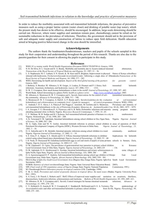 Soil-transmitted helminth infections in relation to the knowledge and practice of preventive measures
www.iosrjournals.org 37 | Page
In order to reduce the morbidity associated with soil-transmitted helminth infections, the practice of preventive
measures such as using a proper latrine system (water closet) and drinking of potable water (tap water), which
the present study has shown to be effective, should be encouraged. In addition, large-scale deworming should be
carried out. However, where water supplies and sanitation remain poor, chemotherapy cannot be relied on for
sustainable reductions in the prevalence of infections. Therefore, the government should aid in the provision of
safe and adequate water supply and construction of latrine to reduce open field defecation. Health education
aimed at bringing positive behavioural change in the area should be intensified.
Acknowledgements
The authors thank the headmasters/headmistresses, teachers and pupils of the schools sampled in this
study for their cooperation and understanding throughout the period of this research. Thanks are also due to the
parents/guardians for their consent in allowing the pupils to participate in this study.
References
[1]. WHO, It’s a wormy world. World Health Organization (Document WHO/CTD/SIP/98.4), Geneva, 1998.
[2]. N. R. De Silva, H. L. Guyatt and D. A. Bundy, Morbidity and mortality due to Ascaris-induced intestinal obstruction,
Transactions of the Royal Society of Tropical Medicine and Hygiene, 91, 1997, 31 – 36.
[3]. L. S. Stephenson, M. C. Latham, S. N. Kinoti, K. M. Kurz and H. Brigham, Improvement in physical fitness of Kenya schoolboys
infected with hookworm, Trichuristrichiuraand Ascarislumbricoides following a single dose of Albendezole,Transactions of the
Royal Society of Tropical Medicine and Hygiene, 84, 1998, 277 – 282.
[4]. WHO, Deworming for health and development. Report of the third global meeting of the partners for parasitic control.
Geneva, 2005.
[5]. J. Bethony, S. Brooker, M. Albonico, S. M. Geiger, A. Loukas, D. Diemert and P. J. Hotez, Soil- transmited helminth
infections: Ascariasis, trichuriasis, and hookworm. Lancet, 367, 2006, 1521 – 1532.
[6]. D. W. T. Crompton, How much human helminthiasis is there in the world? Journal of Parasitology, 85, 1999, 397 - 403.
[7]. World Bank, School deworming at a glance.Public health at a glance series (http://www.worldbank.org/hnp), 2003.
[8]. M. Albonico,A. Montresor,D. W. T. Crompton and L. Savioli, Intervention for the control of soil- transmitted helminthiasis in
the community. Advances in Parasitology, 61, 2006, 311 – 348.
[9]. A. Montresor,D. W. T. Crompton, A. Hall,D. A. P. Bundy and L. Savioli,Guidelines for the evaluation of soil-transmitted
helminthiasis and schistosomiasis at community level: A guide for managers of control programmes (Geneva: WHO, 1998).
[10]. C. Andrade,T. D. E. Alava, I. A. Palacio,P. Del Poggio,C. Jamoletti, M. Gulletta and A. Montresor, Prevalence and intensity of
soil-transmitted helminthiasis in the city of Portoviejo (Ecuador). Memorias do InstitutoOswaldo Cruz, 96 (8), 2001, 1075 – 1079.
[11]. I. A. Awogun, F. E. Okwerekwu,O. A. Oyawoye, and A. B. Bello, Helminthic infections and anaemia among pregnant women
attending antenatal clinic in Illorin, Nigeria. Bioscience Research Communique, 7, 1995, 14 - 45.
[12]. C. F. Mafiana, M. B. Sodipe and B. I. Koleoso, Soil transmitted helminth parasites of humans in a city in southwestern
Nigeria. Helminthlogia, 35 (4), 1998, 203 – 208.
[13]. A. K. Taiwoand O. M. Agbolade, Intestinal helminthiasis among school children in Oru, Ogun State, Nigeria. Nigerian Journal
of Science, 34, 2000, 283 - 286.
[14]. M. G. Ogbe, Edet and M. N. Isichei, Intestinal helminth infection in primary school children in areas of operation of Shell
Petroleum Development Company of Nigeria (SPDC), Western Division in Delta State. Nigeria Journal of Parasitology, 23,
2002, 3 – 10.
[15]. O. A. Adeyeba and A. M. Akinlabi, Intestinal parasitic infections among school children in a rural community, southwest
Nigeria. Nigerian Journal of Parasitology, 23, 2002, 11 – 18.
[16]. S. E. Etim, P. A. Akpan, S. E. Abeshi and O. E. Effiom, Intestinal helminth infections in children: Implications for helminth
control using school based mass chemotherapy.Nigeria Journal of Parasitology, 23, 2002, 53 – 60.
[17]. I. H. Nock, D. Duniyaand M. Galadima,Geohelminth eggs in soil and stools of pupils of some primary schools in Samaru, Zaria,
Nigeria. Nigeria Journal of Parasitology, 24, 2003,115 – 122.
[18]. O. M. Ukpaiand C. D. Ugwu, The prevalence of gastrointestinal tract parasites in primary school children in Ikwuano
Local Government Area of Abia State, Nigeria. Nigeria Journal of Parasitology, 24, 2003,129 – 136.
[19]. O. M. Agbolade, D. O. Akinboyeand A. Awolaja, Intestinal helminthiasis and urinary schistosomiasis in some villages of
Ijebu North, Ogun State, Nigeria. African Journal of Biotechnology, 3(3), 2004, 206 – 209.
[20]. O. A. Egwunyengaand D. P. Ataikiru, Soil-transmitted helminthiasis among school age children in Ethiope East Local
Government area, Delta State, Nigeria. African Journal of Biotechnology, 4(9), 2005, 938 – 941.
[21]. ISLGA,Map of Igbo-Eze South Local Government Area (Ibagwa-Aka, Enugu State, Nigeria: Igbo-Eze South Local Government
Secretariat, 2005).
[22]. SUBEB, Statistics of school enrolment(Enugu State, Nigeria: State Universal Basic Education Board, 2005).
[23]. NPC,Final result of 1991 population census of Nigeria (Enugu State, Nigeria: National Population Commission, 1991).
[24]. M. Cheesbrough,District laboratory practice in tropical countries (UK: Cambridge, 1998).
[25]. F. M. A. Ukoli, Prevention and control of parasitic diseases in tropical Africa: the main issues (Ibadan, Nigeria: University Press
PLC, 1992).
[26]. S. A. Esrey, J. B. Potash, L. Roberts and C. Shiff, Effects of improved water supplies and sanitation on ascariasis, diarrhoes,
dracunculiasis, hookworm infection, schistosomiasis and trachoma. Bulletin of World Health Organization, 69, 1991, 609 - 621.
[27]. M. Albonico, D. W. T. Crompton and L. Savioli, Control strategies for human intestinal nematode infections, Advances in
Parasitology, 42, 1991, 278 - 341.
[28]. C. V. Holland,S. O. Asaolu,D. W. T. Crompton,R. C. Stoddard,R. McDonald and S. E. A. Torimiro, The epidemiology of
Ascarislumbricoides and other soil-transmitted helminths in primary school children from Ile-Ife, Nigeria. Parasitology, 99,
1989, 275 - 285.
 