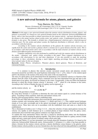 IOSR Journal of Applied Physics (IOSR-JAP)
e-ISSN: 2278-4861.Volume 5, Issue 6 (Jan. 2014), PP 63-71
www.iosrjournals.org
www.iosrjournals.org 63 | Page
A new universal formula for atoms, planets, and galaxies
Tony Barrera, Bo Thelin
Barrera Kristiansen AB Granitvägen 12B, S-752 43 Uppsala, Sweden
Solarphotonics HB Granitvägen 12B, S-752 43 Uppsala, Sweden
Abstract: In this paper a new universal formula about the rotation velocity distribution of atoms, planets, and
galaxies is presented. It is based on a new general formula based on the relativistic Schwarzschild/Minkowski
metric, where it has been possible to obtain expressions for the rotation velocity - and mass distribution versus
the distance to the atomic nucleus, planet system centre, and galactic centre. A mathematical proof of this new
formula is also given. This formula is divided into a Keplerian(general relativity)-and a relativistic(special
relativity) part. For the atomic-and planet systems the Keplerian distribution is followed, which is also in
accordance with observations.
According to the rotation velocity distribution of the galaxies the rotation velocity increases very
rapidly from the centre and reaches a plateau which is constant out to a great distance from the centre. This is
in accordance with observations and is also in accordance with the main structure of rotation velocity versus
distance from different galaxy measurements.
Computer simulations were also performed to establish and verify the rotation velocity distributions in
the atomic – planetary- and galaxy system, according to this paper. These computer simulations are in
accordance with observations in two and three dimensions. It was also possible to study the matching
percentage in these calculations showing a much higher matching percentage between theoretical and
observational values by this new formula.
Keywords: Atomic Physics, Astrophysics, Planetary physics, Spiral galaxies, Theory of Relativity, and
Universal Formula
I. Introduction
It is common in physics that electron circular movement around atoms and planetary circular
movement around the sun follow the usual Keplerian relationship V α ( 1 / √ R ), where V is the rotation speed
and R is the distance to the nucleus of the atom or the centre of the sun respectively.
The mass of a spiral galaxy can be determined from the dependence of its rotational velocity as a function of the
distance from the centre of the galaxy. Such a rotational curve has been determined from gas and stars in the
distant parts of our galaxy, far beyond our distance to the centre. Unexpectedly, it does not follow the Keplerian
decrease in which the circular rotation velocity V decreases α R-1/2
where R is the distance to the centre.
According to the 3:rd law of Kepler the mass of a galaxy can be expressed as :
M = V2
R / G (1)
and the rotation velocity as :
V = ( G M / R )1/2
(2)
where G is the gravitation constant.
By using these formulas it is possible to determine the mass and rotation speed at a certain distance of the
galaxy. According to these equations both mass and rotation velocity will
decrease with increasing distance, which is established today.
In the 1970s and 1980s radio astronomers discovered that the spiral rotation velocity
remains constant with increasing radius Freeman ( 1 ) ,Rubin and Ford ( 2 ). They studied neutral hydrogen
clouds at 21-cm radio wavelength and in the optical wavelength in spiral galaxies and found non-Keplerian
rotation curves. These facts were not in accordance with the established views and came as a shock to the
establishment.
This is illustrated in Combes et al.( 3 ) (Figs 3.1-3.3) , where the velocities of many spiral galaxies increase the
velocity very rapidly at small distances up to a constant plateau at larger distances from the galaxy centre.
Astronomers discovered that many galaxies rotated at very high velocities.
To explain this most astronomers believe that this is caused by introducing dark matter into the Keplarian
equations above and by keeping the galaxies together. They believe that most matter in a galaxy consists of dark
matter and only a minor part consists of ordinary matter which emits light.
In Barrera and Thelin ( 4 ) we have presented a new formula about the formation of galaxies. It is based on the
relativistic Schwarzschild/ Minkowski metric, Schwarzschild ( 5 ),Einstein ( 6 ), where it has been possible to
obtain a formula for the rotation velocity and also a density distribution versus distance to the galactic centre.
Similar rotation velocity profiles to our new formula have also been observed from data published in established
 