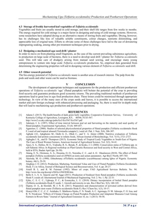 Mechanizing Ugu (Telfairia occidentalis) Production and Postharvest Operations
International organization of Scientific Research 34 | P a g e
4.3 Storage of freshly harvested leaf vegetables of Telfairia occidentalis
Vegetables and fruits are usually stored in cold storage, and their shelf life ranges from few weeks to months.
The energy required for cold storage is a major factor in designing and using of cold storage systems. However,
some researchers have adopted drying as an alternative means of storing fruits and vegetables. Drying, however,
has its challenges like loss of valuable soluble constituents, colour changes, nutrients diminishing, and
appreciable loss of original taste. Efforts to obviate some of these challenges have led to the use of dewatering
impregnating soaking, among other pre-treatment techniques prior to drying.
4.2 Designing a mechanized ugu seed drill / planter
In order to move on from planting small fragments, as the case of the current prevailing subsistence agriculture,
to production on large scale of hectares, there is a need to develop seed drill / planter for Telfairia occidentalis
seed. This will take care of drudgery arising from manual seed sowing, and encourage many young
entrepreneurs to venture into large scale Telfairia occidentalis production. So, empirical data generated from
determining the engineering properties will aid in designing various element of Telfairia occidentalis seed drill.
4.5 Other research potential
The bio-energy potential of Telfairia occidentalis waste is another area of research interest. The pulp from the
pods and seeds and other waste can be used as biomass.
V CONCLUSION
The development of appropriate techniques and equipments for the production and efficient postharvest
operations of Telfairia occidentalis ‘ugu’ (fluted pumpkin) will bolster the potential of the crop in providing
food security and guarantee producers good economic returns. The prevailing traditional methods of postharvest
operations lead to great loss in ugu food production chain. These losses could be minimized through appropriate
technology. In view of the many uses of the crops seeds and leaves, it is possible to access the international
market and earn foreign exchange with enhanced processing and packaging. So, there is need for in-depth study
that will lead to mechanizing ugu production and postharvest operations.
REFERENCES
[1] Adams I. (2013). The health benefits of dark green leafy vegetables. Cooperative Extension Service, University of
Kentucky College of Agriculture, Lexington, KY, 40546; FCS3-567.
http://www2.ca.uky.edu/agc/pubs/fcs3/fcs3567/fcs3567.pdf
[2] Adetunji, I. A. (1997). Effect of time interval between pod set and harvesting on the maturity and seed quality of
fluted pumpkin, Experimental Agriculture, 33 (4): 449-457.
[3] Agatemor, C. (2006). Studies of selected physicochemical properties of fluted pumpkin (Telfairia occidentalis Hook
F.) seed oil and tropical almond (Terminalia catappia L.) seed oil. Pak. J. Nutr, 5(4), 306-307.
[4] Agbede J.O., Adegbenro M., Onibi G. E., Oboh C., and V. A. Aletor (2008). Nutritive evaluation of Telfairia
occidentalis leaf protein concentrate in infants foods, African Journal of Biotechnology, Vol. 7(15), 2721-2727.
[5] Agbugba I. K., and D. Thompson (2015). Economic Study of Tropical Leafy Vegetables in South-East of Nigeria:
The Case of Rural Women Farmers, American Journal of Agricultural Science. Vol. 2(2), 34-41.
[6] Ajayi, S. A., Dulloo, M. E., Vodouhe, R. S., Berjak, P., & Kioko, J. I. (2004). Conservation status of Telfairia spp. in
sub-Saharan Africa. In Regional workshop on Plant Genetic Resources and food security in West and Central Africa,
held at IITA, Ibadan April (pp. 26-30).
[7] Akang, E. N., Oremosu, A. A., Dosumu, O. O., Noronha, C. C., and A. O. Okanlawon (2010). The effect of fluted
pumpkin (Telferia occidentalis) seed oil (FPSO) on testis and semen parameters. Agr Biol J North, 697-703.
[8] Akoroda, M. O. (1990). Ethnobotany ofTelfairia occidentalis (cucurbitaceae) among Igbos of Nigeria. Economic
botany, 44(1), 29-39.
[9] Alegbejo J. O. (2012). Production, Marketing, Nutritional Value and Uses of Fluted Pumpkin (Telfairia Occidentalis
Hook. F.) in Africa, Journal of Biological Science and Bioconservation, Vol. 4, pp. 20-27.
[10] Axtell B. L. and R. M. Fairman (1992). Minor oil crops. FAO Agricultural Services Bulletin. No. 94.
http://www.fao.org/docrep/x5043e/x5043E00.htm
[11] Bello E. I., S. A. Anjorin and M. Agge (2011). Production of biodiesel from fluted pumpkin (Telfairia occidentalis
Hook F.) seeds oil. International Journal of Mechanical Engineering. Vol. 2. No. 1. Pp. 22-31
[12] Ejike, C. E. C. C., Ugboaja, P. C., & Ezeanyika, L. U. (2010). Dietary incorporation of boiled fluted pumpkin
(Telfairia occidentalis Hook F) seeds: 1. Growth and toxicity in rats. Res J Biol Sci, 5(2), 140-145.
[13] Ekpete, O. A., & Horsfall, M. J. N. R. (2011). Preparation and characterization of activated carbon derived from
fluted pumpkin stem waste (Telfairia occidentalis Hook F). Res J Chem Sci, 1(3), 10-17.
[14] Ifeanyi-Obi, C. C., C. C. Asiabaka, E. Matthews-Njoku, F. N. Nnadi, A. C. Agumagu, O. M. Adesope, F. O. Issa, and
R. N. Nwakwasi. "Effects of Climate Change on Fluted Pumpkin Production and Adaptaton Measures Used Among
Farmers in Rivers State." Journal of Agricultural Extension 16, no. 1 (2013): 50-58.
 