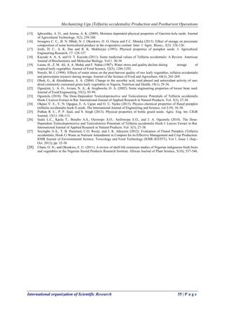 Mechanizing Ugu (Telfairia occidentalis) Production and Postharvest Operations
International organization of Scientific Research 35 | P a g e
[15] Igbozulike, A. O., and Aremu, A. K. (2009). Moisture dependent physical properties of Garcinia kola seeds. Journal
of Agricultural Technology, 5(2), 239-248.
[16] Iwuagwu C. C., B. N. Mbah, N. J. Okonkwo, O. O. Onyia and F.C. Mmeka (2013). Effect of storage on proximate
composition of some horticultural produce in the evaporative coolant. Inter. J. Agric. Biosci., 2(3): 124-126.
[17] Joshi, D. C.. S. K. Das and R. K. Mukherjee (1993). Physical properties of pumpkin seeds. J. Agricultural
Engineering Research, 17: 128-137
[18] Kayode A. A. A. and O. T. Kayode (2011). Some medicinal values of Telfairia occidentalis: A Review. American
Journal of Biochemistry and Molecular Biology. Vol.1. 30-38
[19] Lazan, H., Z. M. Ali, A. A. Mohd, and F. Nahar (1987). Water stress and quality decline during storage of
tropical leafy vegetables. Journal of Food Science, 52(5), 1286-1292.
[20] Nwufo, M. I. (1994). Effects of water stress on the post‐harvest quality of two leafy vegetables, telfairia occidentalis
and pterocarpus soyauxii during storage, Journal of the Science of Food and Agriculture, 64(3), 265-269.
[21] Oboh, G., & Akindahunsi, A. A. (2004). Change in the ascorbic acid, total phenol and antioxidant activity of sun-
dried commonly consumed green leafy vegetables in Nigeria, Nutrition and Health, 18(1), 29-36.
[22] Ogunjimi, L. A. O., Aviara, N. A., & Aregbesola, O. A. (2002). Some engineering properties of locust bean seed.
Journal of Food Engineering, 55(2), 95-99.
[23] Oguntola (2010). The Dose-Dependent Testiculoprotective and Testiculotoxic Potentials of Telfairia occidentalis
Hook f. Leaves Extract in Rat. International Journal of Applied Research in Natural Products. Vol. 3(3), 27-38.
[24] Okpasi V. E., V. N. Ogugua, E. A. Ugian and O. U. Njoku (2013). Physico-chemical properties of fluted pumpkin
(telfairia occidentalis hook f) seeds. The International Journal of Engineering and Science, vol 2 (9): 36-38.
[25] Prdhan R. C., P. P. Said, and S. Singh (2013). Physical properties of bottle gourd seeds. Agric. Eng. Int: CIGR
Journal, 15(1): 106-113.
[26] Saalu L.C., Kpela T., Benebo A.S., Oyewopo A.O., Anifowope E.O., and J. A. Oguntola (2010). The Dose-
Dependent Testiculoprotective and Testiculotoxic Potentials of Telfairia occidentalis Hook f. Leaves Extract in Rat.
International Journal of Applied Research in Natural Products. Vol. 3(3), 27-38.
[27] Soyingbe A.A., T. B. Hammed, C.O. Rosiji, and J. K. Adeyemi (2012). Evaluation of Fluted Pumpkin (Telfairia
occidentalis, Hook f.) Waste as Nutrient Amendment in Compost for its Effective Management and Crop Production.
IOSR Journal of Environmental Science, Toxicology and Food Technology (IOSR-JESTFT), Vol 1, Issue 1 (Sep.-
Oct. 2012), pp. 32-38.
[28] Ubani, O. N., and Okonkwo, E. U. (2011). A review of shelf-life extension studies of Nigerian indigenous fresh fruits
and vegetables in the Nigerian Stored Products Research Institute. African Journal of Plant Science, 5(10), 537-546.
 