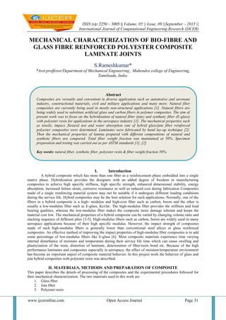 ISSN (e): 2250 – 3005 || Volume, 05 || Issue, 09 ||September – 2015 ||
International Journal of Computational Engineering Research (IJCER)
www.ijceronline.com Open Access Journal Page 31
MECHANICAL CHARACTERIZATION OF BIO-FIBRE AND
GLASS FIBRE REINFORCED POLYESTER COMPOSITE
LAMINATE JOINTS
S.Rameshkumar*
*Asst.proffesor/Department of Mechanical Engineering , Mahendra college of Engineering,
Tamilnadu, India.
I. Introduction
A hybrid composite which has more than one fiber as a reinforcement phase embedded into a single
matrix phase. Hybridization provides the designers with an added degree of freedom in manufacturing
composites to achieve high specific stiffness, high specific strength, enhanced dimensional stability, energy
absorption, increased failure strain, corrosive resistance as well as reduced cost during fabrication Composites
made of a single reinforcing material system may not be suitable if it undergoes different loading conditions
during the service life. Hybrid composites may be the best solution for such applications. Normally, one of the
fibers in a hybrid composite is a high- modulus and high-cost fiber such as carbon, boron and the other is
usually a low-modulus fiber such as E-glass, Kevlar. The high-modulus fiber provides the stiffness and load
bearing qualities, whereas the low-modulus fiber makes the composite more damage tolerant and keeps the
material cost low. The mechanical properties of a hybrid composite can be varied by changing volume ratio and
stacking sequence of different plies [3-5]. High-modulus fibers such as carbon, boron are widely used in many
aerospace applications because of their high specific modulus. However, the impact strength of composites
made of such high-modulus fibers is generally lower than conventional steel alloys or glass reinforced
composites. An effective method of improving the impact properties of high-modulus fiber composites is to add
some percentage of low-modulus fibers like E-glass [6]. Most composite materials experience time varying
internal disturbance of moisture and temperature during their service life time which can cause swelling and
plasticization of the resin, distortion of laminate, deterioration of fiber/resin bond etc. Because of the high
performance laminates and composites especially in aerospace, the effect of moisture/temperature environment
has become an important aspect of composite material behavior. In this project work the behavior of glass and
jute hybrid composites with polyester resin was described.
II. MATERIALS, METHODS AND PREPARATION OF COMPOSITE
This paper describes the details of processing of the composites and the experimental procedures followed for
their mechanical characterization. The raw materials used in this work are
1. Glass fiber
2. Jute fiber
3. Polyester resin
Abstract
Composites are versatile and convenient in diverse application such as automotive and aeronaut
industry, constructional materials, civil and military applications and many more. Natural fiber
composites are currently being used in mostly non-structural applications [1]. Natural fibers are
being widely used to substitute artificial glass and carbon fibers in polymer composites. The aim of
present work was to focus on the hybridization of natural fiber (jute) and synthetic fiber (E-glass)
with polyester resin for applications in the aerospace industry [1]. The mechanical properties such
as tensile, impact, flexural test and water absorption rate of hybrid glass/jute fiber reinforced
polyester composites were determined. Laminates were fabricated by hand lay-up technique [2].
Then the mechanical properties of lamina prepared with different compositions of natural and
synthetic fibers are compared. Total fiber weight fraction was maintained at 50%. Specimen
preparation and testing was carried out as per ASTM standards [1], [2].
Key words: natural fiber, synthetic fiber, polyester resin & fiber weight fraction 50%.
 