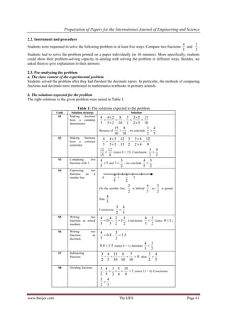 Preparation of Papers for the International Journal of Engineering and Science
www.theijes.com The IJES Page 61
2.2. Instrument and procedure
Students were requested to solve the following problem in at least five ways: Compare two fractions
4
5
and
3
2
.
Students had to solve the problem printed on a paper individually (in 30 minutes). More specifically, students
could show their problem-solving capacity in dealing with solving the problem in different ways. Besides, we
asked them to give explanation to their answers.
2.3. Pre-analyzing the problem
a. The class context of the experimental problem
Students solved the problem after they had finished the decimals topics. In particular, the methods of comparing
fractions and decimals were mentioned in mathematics textbooks in primary schools.
b. The solutions expected for the problem
The right solutions to the given problem were raised in Table 1.
Table 1: The solutions expected to the problem
Code Solution strategy Solution
S1 Making fractions
have a common
denominator
4 4 2 8
5 5 2 10

 

;
3 3 5 15
2 2 5 10

 

Because of
15 8
10 10
 , we conclude
3 4
2 5
 .
S2 Making fractions
have a common
numerator
4 4 3 12
5 5 3 15

 

;
3 3 4 12
2 2 4 8

 

12 12
15 8
 (since 8 < 15). Conclusion:
3 4
2 5

S3 Comparing two
fractions with 1
4
1
5
 and
3
1
2
 , we conclude
4 3
5 2
 .
S4 Expressing two
fractions on a
number line 0
4
5
1
3
2
2
On the number line,
3
2
is behind
4
5
, so
3
2
is greater
than
4
5
.
Conclusion:
3 4
2 5

S5 Writing two
fractions as mixed
numbers
4 4
0
5 5
 ;
3 1
1
2 2
 . Conclusion:
4 3
5 2
 (since 0 1 )
S6 Writing two
fractions as
decimals
4
0.8
5
 ;
3
1.5
2

0.8 1.5 (since 0 < 1), therefore
4 3
5 2

S7 Subtracting
fractions
3 4 15 8 7
0
2 5 10 10 10
     , then
3 4
2 5

S8 Dividing fractions 3 4 3 5 15
: 1
2 5 2 4 8
    (since 15 > 8). Conclusion:
3 4
2 5
 .
 