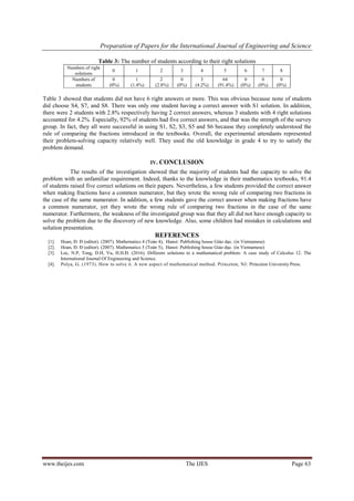 Preparation of Papers for the International Journal of Engineering and Science
www.theijes.com The IJES Page 63
Table 3: The number of students according to their right solutions
Numbers of right
solutions
0 1 2 3 4 5 6 7 8
Numbers of
students
0
(0%)
1
(1.4%)
2
(2.8%)
0
(0%)
3
(4.2%)
64
(91.4%)
0
(0%)
0
(0%)
0
(0%)
Table 3 showed that students did not have 6 right answers or more. This was obvious because none of students
did choose S4, S7, and S8. There was only one student having a correct answer with S1 solution. In addition,
there were 2 students with 2.8% respectively having 2 correct answers, whereas 3 students with 4 right solutions
accounted for 4.2%. Especially, 92% of students had five correct answers, and that was the strength of the survey
group. In fact, they all were successful in using S1, S2, S3, S5 and S6 because they completely understood the
rule of comparing the fractions introduced in the textbooks. Overall, the experimental attendants represented
their problem-solving capacity relatively well. They used the old knowledge in grade 4 to try to satisfy the
problem demand.
IV. CONCLUSION
The results of the investigation showed that the majority of students had the capacity to solve the
problem with an unfamiliar requirement. Indeed, thanks to the knowledge in their mathematics textbooks, 91.4
of students raised five correct solutions on their papers. Nevertheless, a few students provided the correct answer
when making fractions have a common numerator, but they wrote the wrong rule of comparing two fractions in
the case of the same numerator. In addition, a few students gave the correct answer when making fractions have
a common numerator, yet they wrote the wrong rule of comparing two fractions in the case of the same
numerator. Furthermore, the weakness of the investigated group was that they all did not have enough capacity to
solve the problem due to the discovery of new knowledge. Also, some children had mistakes in calculations and
solution presentation.
REFERENCES
[1]. Hoan, Đ. Đ (editor). (2007). Mathematics 4 (Toán 4), Hanoi: Publishing house Giáo dục. (in Vietnamese)
[2]. Hoan, Đ. Đ (editor). (2007). Mathematics 5 (Toán 5), Hanoi: Publishing house Giáo dục. (in Vietnamese)
[3]. Loc, N.P, Tong, D.H, Vu, H.H.Đ. (2016). Different solutions to a mathematical problem: A case study of Calculus 12. The
International Journal Of Engineering and Science.
[4]. Polya, G. (1973). How to solve it. A new aspect of mathematical method. Princeton, NJ: Princeton University Press.
 