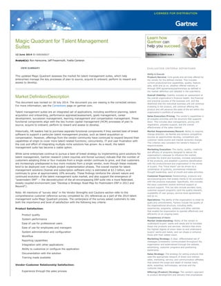 Magic Quadrant for Talent Management
Suites
12 June 2014 ID:G00260027
Analyst(s): Ron Hanscome, Jeff Freyermuth, Yvette Cameron
VIEW SUMMARY
This updated Magic Quadrant assesses the market for talent management suites, which help
enterprises manage the key processes of plan to source, acquire to onboard, perform to reward and
assess to develop.
Market Definition/Description
This document was revised on 18 July 2014. The document you are viewing is the corrected version.
For more information, see the Corrections page on gartner.com.
Talent management suites are an integrated set of applications, including workforce planning, talent
acquisition and onboarding, performance appraisal/assessment, goals management, career
development, succession management, learning management and compensation management. These
functional components align with the key human capital management (HCM) processes of plan to
source, acquire to onboard, perform to reward and assess to develop.
Historically, HR leaders had to purchase separate functional components if they wanted best­of­breed
software to support a particular talent management process, such as talent acquisition or
compensation. However, offerings from the vendor community have continued to expand beyond their
capabilities of origin to cover more talent­related functions; concurrently, IT and user frustration with
the cost and effort of integrating multiple niche solutions has grown. As a result, the talent
management suite has become a viable option.
While some enterprises continue to pursue a best­of­breed strategy by implementing point solutions for
talent management, Gartner research (client inquiries and formal surveys) indicate that the number of
customers adopting three or four modules from a single vendor continues to grow, and that customers
are increasingly predisposed to buy more modules from a single vendor, even though these modules
tend to be deployed over multiple project implementation phases. The overall market for talent
management solutions (license and subscription software only) is estimated at $3.3 billion, and
continues to grow at approximately 10% annually. These findings reinforce the vibrant nature and
continued evolution of the talent management suite market, and also support the emergence of
"postmodern ERP" — the deconstruction of the all­encompassing ERP suite into a more federated,
loosely coupled environment (see "Develop a Strategic Road Map for Postmodern ERP in 2013 and
Beyond").
Note: All mentions of "survey data" in the Vendor Strengths and Cautions section refer to the
comprehensive customer reference survey completed by 191 references as a part of the 2014 talent
management suite Magic Quadrant process. The centerpiece of the survey asked customers to rate
both the importance and level of satisfaction with the following key criteria:
Product Satisfaction:
Product quality
System performance
Ease of use for professional users
Ease of use for employees and managers
System administration and configuration
Workflow
Reporting capabilities
Integration with other applications
Ability to customize or configure the application
Documentation with the solution
Training made available
Vendor­Customer Relationship Satisfaction:
Experience through the sales process
EVALUATION CRITERIA DEFINITIONS
Ability to Execute
Product/Service: Core goods and services offered by
the vendor for the defined market. This includes
current product/service capabilities, quality, feature
sets, skills and so on, whether offered natively or
through OEM agreements/partnerships as defined in
the market definition and detailed in the subcriteria.
Overall Viability: Viability includes an assessment of
the overall organization's financial health, the financial
and practical success of the business unit, and the
likelihood that the individual business unit will continue
investing in the product, will continue offering the
product and will advance the state of the art within the
organization's portfolio of products.
Sales Execution/Pricing: The vendor's capabilities in
all presales activities and the structure that supports
them. This includes deal management, pricing and
negotiation, presales support, and the overall
effectiveness of the sales channel.
Market Responsiveness/Record: Ability to respond,
change direction, be flexible and achieve competitive
success as opportunities develop, competitors act,
customer needs evolve and market dynamics change.
This criterion also considers the vendor's history of
responsiveness.
Marketing Execution: The clarity, quality, creativity
and efficacy of programs designed to deliver the
organization's message to influence the market,
promote the brand and business, increase awareness
of the products, and establish a positive identification
with the product/brand and organization in the minds
of buyers. This "mind share" can be driven by a
combination of publicity, promotional initiatives,
thought leadership, word of mouth and sales activities.
Customer Experience: Relationships, products and
services/programs that enable clients to be successful
with the products evaluated. Specifically, this includes
the ways customers receive technical support or
account support. This can also include ancillary tools,
customer support programs (and the quality thereof),
availability of user groups, service­level agreements
and so on.
Operations: The ability of the organization to meet its
goals and commitments. Factors include the quality of
the organizational structure, including skills,
experiences, programs, systems and other vehicles
that enable the organization to operate effectively and
efficiently on an ongoing basis.
Completeness of Vision
Market Understanding: Ability of the vendor to
understand buyers' wants and needs and to translate
those into products and services. Vendors that show
the highest degree of vision listen to and understand
buyers' wants and needs, and can shape or enhance
those with their added vision.
Marketing Strategy: A clear, differentiated set of
messages consistently communicated throughout the
organization and externalized through the website,
advertising, customer programs and positioning
statements.
Sales Strategy: The strategy for selling products that
uses the appropriate network of direct and indirect
sales, marketing, service, and communication affiliates
that extend the scope and depth of market reach,
skills, expertise, technologies, services and the
customer base.
Offering (Product) Strategy: The vendor's approach
to product development and delivery that emphasizes
 