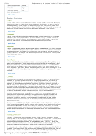 3-7-2014 Magic Quadrant for the Wired and Wireless LAN Access Infrastructure
http://www.gartner.com/technology/reprints.do?id=1-1WF25NA&ct=140630&st=sb 12/13
Vertical/Industry Strategy Medium
Innovation High
Geographic Strategy Low
Source: Gartner (June 2014)
Return to Top
Quadrant Descriptions
Leaders
A vendor in the Leaders quadrant will have demonstrated an ability to fulfill a broad variety of customer
requirements through the breadth of their access layer product family. Leaders will have the ability to
shape the market and provide complete and differentiating access layer applications, as well as global
service and support. Leaders should have demonstrated the ability to shape the market, maintain strong
relationships with their channels and customers, and have no obvious gaps in their portfolios.
Return to Top
Challengers
A vendor in the Challengers quadrant will have demonstrated sustained execution in the marketplace,
and will have clear and long­term viability in the market, but may not have a complete access layer
product portfolio for either products or network applications. Additionally, Challengers may not have
shown the ability to shape and transform the market with differentiating functionality.
Return to Top
Visionaries
A vendor in the Visionaries quadrant demonstrates an ability to increase features in its offering to provide
a unique and differentiated approach to the market. A Visionary will have innovated in one or more of the
key areas of access layer technologies within the enterprise (e.g., convergence, security, management or
operational efficiency). The ability to apply differentiating functionality across the entire access layer will
affect the Visionary's position.
Return to Top
Niche Players
A vendor in the Niche Players quadrant demonstrates a near­complete product offering, but may not be
able to control development or provide differentiating functionality because part of the solution is being
offered through a strategic partnership, whether it is a hardware component or a network application.
Niche Players may also lack strong go­to­market capabilities that limit their regional or global reach or
service capabilities in their product offerings. Niche Players often have deep vertical knowledge and will be
an appropriate choice for users in the specific vertical markets where they have specialized offerings and
knowledge.
Return to Top
Context
In the access layer, our inquiries with clients show that enterprises are making the decision to go with
wireless as the first option for client connectivity for mobile devices (that includes BYOD as well as
enterprise­issued devices). Many are considering wireless for the first connection for all devices by
addressing the security and performance issues with network printers, and considering softphones or
VoWLAN desk phones as rightsizing the number and type of switch ports at the edge of the network
continues to change. While the amount of bandwidth needed for each user has not changed, the number
of wireless connections, prioritization of the application and the sheer number of high­transaction dense
areas are requiring vendors to educate their channel resellers to address not only wireless issues, but also
the potential for aggregation issues for upstream connectivity from the wiring closet switch.
As wireless connectivity continues to expand, there is a need for new service applications, such as
location awareness and application performance; latency monitoring, multivendor capabilities and
device/network analytics are providing a better view of the access layer. The decision to move
provisioning, management or security to the cloud is based on the enterprise use case, typically
depending on the broadband connectivity to the site or the propensity to have other enterprise
applications in the cloud.
Overall, we have found that functionality that traditionally differentiated vendors that were leading the
market is now absolutely required, and thus is part of all RFPs. Network service applications can continue
to provide some differentiation between vendors, but guest access, policy enforcement and network
management are functionality boxes that are checked by all vendors. This means that the separation
between vendors has narrowed in our evaluation as vendors look for new ways to provide differentiation.
Return to Top
Market Overview
The march in the enterprise toward access layer vendors, instead of wired­ or wireless­only vendors,
continued. While we saw some opportunities where a single technology was evaluated, it was typically for
new markets, such as cellular offloading or special situations where the access layer switch vendor
selected did not have a wireless component. We saw the adoption of 802.11ac Wave 1, access layer
decisions had to address both wired and wireless, as IT administrators found connecting multiple 1 Gbps
access points to a single wiring closet switch needed to take into account the aggregation.
We evaluated vendors on their ability to provide the entire end­to­end solution, because it is difficult to sit
in the seat of the IT administrator when vendors focus on one specific technology or the other. Over half
of our evaluation was of the vendors' network service applications capability to provide onboarding,
 