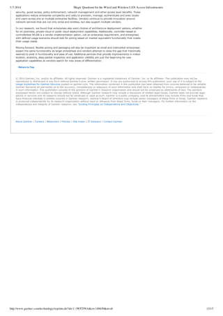 3-7-2014 Magic Quadrant for the Wired and Wireless LAN Access Infrastructure
http://www.gartner.com/technology/reprints.do?id=1-1WF25NA&ct=140630&st=sb 13/13
security, guest access, policy enforcement, network management and other access layer benefits. These
applications reduce enterprise complexity and costs to provision, manage, authenticate and even locate
end users across one or multiple enterprise facilities. Vendors continue to provide innovation around
network services that are not only wired and wireless, but also support multiple vendors.
In our research, we found that enterprises also want choices of architecture deployment options, whether
for on­premises, private cloud or public cloud deployment capabilities. Additionally, controller­based or
controllerless WLAN is a vendor implementation option, not an enterprise requirement, and enterprises
with defined usage scenarios should look for pricing based on market­equivalent functionality that meets
their usage needs.
Moving forward, flexible pricing and packaging will also be important as small and midmarket enterprises
expect the same functionality as larger enterprises and vendors attempt to close the gap that historically
seemed to exist in functionality and ease of use. Additional services that provide improvements in indoor
location, analytics, deep packet inspection and application visibility are just the beginning for new
application capabilities as vendors search for new areas of differentiation.
Return to Top
© 2014 Gartner, Inc. and/or its affiliates. All rights reserved. Gartner is a registered trademark of Gartner, Inc. or its affiliates. This publication may not be
reproduced or distributed in any form without Gartner’s prior written permission. If you are authorized to access this publication, your use of it is subject to the
Usage Guidelines for Gartner Services posted on gartner.com. The information contained in this publication has been obtained from sources believed to be reliable.
Gartner disclaims all warranties as to the accuracy, completeness or adequacy of such information and shall have no liability for errors, omissions or inadequacies
in such information. This publication consists of the opinions of Gartner’s research organization and should not be construed as statements of fact. The opinions
expressed herein are subject to change without notice. Although Gartner research may include a discussion of related legal issues, Gartner does not provide legal
advice or services and its research should not be construed or used as such. Gartner is a public company, and its shareholders may include firms and funds that
have financial interests in entities covered in Gartner research. Gartner’s Board of Directors may include senior managers of these firms or funds. Gartner research
is produced independently by its research organization without input or influence from these firms, funds or their managers. For further information on the
independence and integrity of Gartner research, see “Guiding Principles on Independence and Objectivity.”
About Gartner | Careers | Newsroom | Policies | Site Index | IT Glossary | Contact Gartner
 