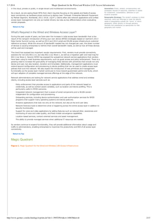 3-7-2014 Magic Quadrant for the Wired and Wireless LAN Access Infrastructure
http://www.gartner.com/technology/reprints.do?id=1-1WF25NA&ct=140630&st=sb 2/13
in the cloud, private or public, in single tenant and multitenant environments.
As a result, we are seeing fewer RFPs from client inquiries focusing on the speeds and feeds of access
layer connectivity as hardware prices continue to decline (see "Forecast: Enterprise Network Equipment
by Market Segment, Worldwide, 2011­2018, 1Q14"). Clients often site network applications and unified
access layer management not only as market drivers, but also as key differentiators when evaluating
vendor proposals.
Return to Top
What's Required in the Wired and Wireless Access Layer?
During the past couple of years, we have seen the increase in total access layer bandwidth that is the
result of the rampant introduction of bring your own device (BYOD) strategies (based on Gartner's 2013
Data Center Summit survey, as well as 2013 and 2014 wired and WLAN access infrastructure customer
reference surveys). While the amount of bandwidth needed has not changed per user, the sheer number
of devices is causing enterprises to rethink their overall bandwidth needs, as well as how all these devices
will be used and managed.
This trend has exposed two important vendor requirements. First, vendors must provide connectivity
solutions for not only 802.11n, but also 802.11ac Wave 1, as well as a migration path and road map for
802.11ac Wave 2. Second, BYOD has exposed the suboptimal network service applications that vendors
have been using to meet business requirements, such as guest access and policy enforcement. There is a
growing need to increase the granularity of managing these devices with primitives that include not only
device and user, but also location, duration and time/date. Additionally, management applications must
extend beyond configuration and provisioning to device profiling that can be used to create access layer
policies that tune the network. We also expect the introduction of new primitives and management
functionality as the access layer market continues to move toward guaranteed uptime and SLAs, which
will spur adoption of complete managed services offerings at the edge of the network.
Network administrators are looking for network service applications that address wired and wireless
clients, including access layer services such as:
Policy enforcement that provides access to applications and parts of the network based on
credentials, as well as context­aware variables, such as location and device profiling. This is
particularly useful in BYOD scenarios.
Integrated network management that is aware of wired components and is WLAN­vendor­
independent for configuration and provisioning.
Onboarding services, including device authentication and user authorization services for BYOD
programs that support many operating systems and device postures.
Analytics applications that look not only at the network, but also at the end­user data.
Network forensics tools to determine what is happening across the entire access layer in addition to
security functionality.
Support for voice and video applications by adding features such as reduced jitter, awareness and
monitoring of voice and video quality, and fixed mobile convergence capabilities.
Location­based services, context­oriented services and asset management.
The ability to provide managed services when additional IT resources are needed.
As vendors continue to expand functionality, they will provide additional information about usage and
traffic to administrators, enabling enterprises to maximize the productivity and ROI of all access layer
connectivity.
Return to Top
Magic Quadrant
Figure 1. Magic Quadrant for the Wired and Wireless LAN Access Infrastructure
Innovation: Direct, related, complementary and
synergistic layouts of resources, expertise or capital
for investment, consolidation, defensive or pre­
emptive purposes.
Geographic Strategy: The vendor's strategy to direct
resources, skills and offerings to meet the specific
needs of geographies outside the "home" or native
geography, either directly or through partners,
channels and subsidiaries as appropriate for that
geography and market.
 