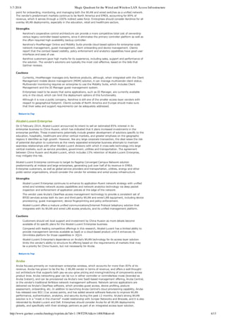 3-7-2014 Magic Quadrant for the Wired and Wireless LAN Access Infrastructure
http://www.gartner.com/technology/reprints.do?id=1-1WF25NA&ct=140630&st=sb 4/13
point for onboarding, monitoring, and managing both the WLAN and wired switches as a unified network.
The vendor's predominant markets continue to be North America and EMEA, accounting for 89% of
revenue, which it serves through a 100% indirect sales force. Enterprises should consider Aerohive for all
overlay WLAN deployments, especially in the education, retail and healthcare sectors.
Strengths
Aerohive's cooperative control architecture can provide a more competitive total cost of ownership
versus legacy controller­based systems, since it eliminates the primary controller platform as well as
the often­required high­availability backup controller.
Aerohive's HiveManager Online and Mobility Suite provide cloud­based options for enterprise­scale
network management, guest management, client onboarding and device management. Clients
report that the context­based visibility, policy enforcement and analytics capabilities have good user
interfaces and ease of use.
Aerohive customers gave high marks for its experience, including sales, support and performance of
the solution. The vendor's solutions are typically the most cost­effective, based on the bids that
Gartner reviews.
Cautions
Currently, HiveManager manages only Aerohive products, although, when integrated with the Client
Management mobile device management (MDM) solution, it can manage multivendor client status.
Multivendor monitoring requires an enterprise to use the Mobility Suite, which includes Client
Management and the ID Manager guest management system.
Enterprises need to be aware that some applications, such as ID Manager, are currently available
only in the cloud, which can limit the deployment options of this functionality.
Although it is now a public company, Aerohive is still one of the smaller access layer vendors with
respect to geographical footprint. Clients outside of North America and Europe should make sure
that their sales and support requirements can be adequately addressed.
Return to Top
Alcatel­Lucent Enterprise
On 6 February 2014, Alcatel­Lucent announced its intent to sell an estimated 85% interest in its
enterprise business to China Huaxin, which has indicated that it plans increased investments in the
enterprise portfolio. These investments potentially include greater development of solutions specific to the
education, hospitality, healthcare and other vertical markets, and greater emphasis on the geographic
regions it identifies as high growth. However, like any large corporate transaction, the deal raises the risk
of potential disruption to customers as the newly separated enterprise business attempts to maintain
seamless relationships with other Alcatel­Lucent divisions with which it cross­sells technology into large
vertical markets, such as service providers, government, utilities and transportation. The agreement
between China Huaxin and Alcatel­Lucent, which includes 15% retention of Alcatel­Lucent Enterprise,
may mitigate this risk.
Alcatel­Lucent Enterprise continues to target its flagship Converged Campus Network solution
predominantly at midsize and large enterprises, generating just over half of its revenue in EMEA.
Enterprise customers, as well as global service providers and transportation, utilities, energy and other
public­sector organizations, should consider the vendor for wireless and wired access infrastructure.
Strengths
Alcatel­Lucent Enterprise continues to enhance its application­fluent network strategy with unified
wired and wireless network access capabilities and network analytics technology via deep packet
inspection and enforcement of application policies at the edge of the network.
The vendor uses Aruba's ClearPass access management technology to provide a consistent set of
BYOD services across both its own and third­party WLAN and wired LAN equipment, including device
provisioning; guest management; device fingerprinting and policy enforcement.
Alcatel­Lucent offers a mature unified communications/Internet Protocol telephony solution that
integrates with its WLAN and wired LAN access products, and its unified management platform.
Cautions
Customers should vet local support and investment by China Huaxin as more details become
available of its specific plans for the Alcatel­Lucent Enterprise business.
Compared with leading competitive offerings in this research, Alcatel­Lucent has a limited ability to
provide management services available as SaaS or a cloud­based product until it enhances its
OmniVista platform for those capabilities in 3Q14.
Alcatel­Lucent Enterprise's dependence on Aruba's WLAN technology for its access layer solution
limits the vendor's ability to structure its offering based on the requirements of markets that may
be a priority for China Huaxin, but not necessarily for Aruba.
Return to Top
Aruba
Aruba focuses primarily on mainstream enterprise wireless, which accounts for more than 85% of its
revenue. Aruba has grown to be the No. 2 WLAN vendor in terms of revenue, and offers a well­thought­
out architecture that supports both pay­as­you­grow pricing and mixing/matching of components across
product lines. Aruba networking gear can be run in either controller or controllerless mode (branded as
Aruba Instant), and can be provisioned via Aruba's new SaaS­based management offering, Aruba Central,
or the vendor's traditional AirWave network management software. Network service applications are
delivered via Aruba's ClearPass software, which provides guest access, device profiling, posture
assessment, onboarding, etc. In addition to launching Aruba Central's cloud provisioning capability, Aruba
has released new 802.11ac access points, and has added several software features to improve WLAN
performance, authentication, analytics, and security during the past 12 months. Aruba's strong WLAN
solution is in a "meet in the channel" model relationship with Juniper Networks and Brocade, and it is also
rebranded by Alcatel­Lucent and Dell. Enterprises should consider Aruba for all WLAN deployments
globally, and specifically with their strategic partners as part of an integrated access layer solution.
 