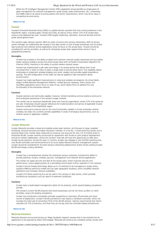 3-7-2014 Magic Quadrant for the Wired and Wireless LAN Access Infrastructure
http://www.gartner.com/technology/reprints.do?id=1-1WF25NA&ct=140630&st=sb 8/13
While the HP Intelligent Management Center (IMC) application brings benefits as single­pane­of­
glass management for network management, guest access, policy enforcement, etc., enterprises
and SMBs need to be aware of pricing options and server requirements, which may be an issue in
competitive environments.
Return to Top
Huawei
Huawei's Enterprise Business Group (EBG) is a global solution provider that has a strong presence in the
Asia/Pacific region, including Japan, Russia and India, as well as China, where 72% of its access layer
revenue was deployed last year. Huawei's EBG targets healthcare, education, financial services and the
public sector/government.
The vendor's agile network solution offers its vision of end­to­end campus networking. With its strong
carrier heritage, we traditionally see Huawei in the data center or core of large enterprises, but its access
layer products and network service applications show its focus on the access layer. Huawei should be
considered for service providers, as well as for enterprise access layer opportunities where it has a
geographical presence.
Strengths
Huawei has invested in the ability to detect and maintain network quality awareness and accurately
locate network problems across the entire access layer with its Packet Conservation Algorithm for
Internet (iPCA), resulting in the ability to quickly resolve network issues.
Huawei has implemented a soft radio technology in its access points that allows them to be
converted from 2.4GHz to 5GHz to allow a single radio to service either band. This capability allows
enterprises to implement wireless bridging only when needed, and provides capital expenditure
savings. The soft configuration of the radio can also be applied to high­transaction dense
environments.
Huawei has made significant improvements in wired and wireless convergence. Its virtual fabric,
eSight Unified Network Management Platform, Unified Security Gateway, Policy Center and
AnyOffice applications have a focus on ease of use, which allows them to address the core
functionality of the enterprise network.
Cautions
Huawei solutions are technically capable; however, limited marketing communications continue to
limit enterprise awareness in the vendor's target markets.
The vendor has an extensive Asia/Pacific direct and channel organization, where 72% of its products
are sold. Enterprises should request references for implementation and service of applicable Huawei
solutions outside of the Asia/Pacific region.
Huawei continues to execute well on the core functionality needed in its key enterprise vertical
markets, but does not currently provide capabilities in areas of emerging requirements, such as
location­aware or application visibility.
Return to Top
Juniper Networks
Juniper Networks provides a broad and scalable access layer solution, and focuses on large, carpeted
enterprise, financial services and higher education markets. It is the No. 3 wired switching vendor and is
growing faster than market rates measured via revenue, but accounts for only 1% of market share in
enterprise WLAN. Juniper recently announced an agreement with Aruba on joint product development
and go­to­market collaboration, where the vendors' channels will have the opportunity to offer joint
Juniper­Aruba solutions. During the past 12 months, Juniper has released a new EX4300 switching line,
new WLAN controllers and enhancements to its Junos Space Network Director management system.
Juniper should be considered for all wired campus networking deployments and/or where existing Juniper
WLAN technology is being refreshed.
Strengths
Juniper has a comprehensive solution for enterprise campus networks, including the ability to
provide switches, routers, wireless, security, management and network service applications.
The vendor can apply security and QoS at the access point, which improves security and
performance, versus applying policy at a centralized control point further upstream in the network.
Juniper's Virtual Chassis technology allows up to 10 switches to be managed as a single entity,
supports differing switching models and can span geographic locations, which simplifies network
operations and increases network availability.
Juniper's EX Series switching line can be used in the campus or data center, which provides
architectural consistency and can lead to investment protection.
Cautions
Juniper lacks a SaaS­based management option for its products, which several leading competitors
provide.
The vendor's current WLAN products lack brand awareness, and do not show up often on client
shortlists, versus the leading competitors.
Juniper has introduced a virtualized controller supporting on­premises, off­premises and cloud
control of deployment. Juniper's WLAN architecture may require a hardware controller, which can
increase the total cost of ownership (TCO) of the WLAN solution. Gartner recommends that clients
calculate the TCO of solutions, and that they do not pay extra for controller­based architectures.
Return to Top
Motorola Solutions
Motorola Solutions announced during our Magic Quadrant research process that it has entered into an
agreement to be acquired by Zebra Technologies. Motorola will continue as a wireless overlay vendor with
 