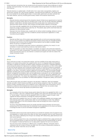 3-7-2014 Magic Quadrant for the Wired and Wireless LAN Access Infrastructure
http://www.gartner.com/technology/reprints.do?id=1-1WF25NA&ct=140630&st=sb 9/13
limited wired port connectivity that can provide end­to­end solutions through internal offerings, as well as
strategic wired partnerships. The vendor has a strong global channel organization that delivers over 80%
of its revenue.
Motorola Solutions is a global leader in WLAN within the in­store retail, transportation, logistics and
government verticals, but it also services hospitality, manufacturing and healthcare. The vendor should
be on the shortlist for any WLAN opportunities in in­store retail, government and other verticals that
have data collection, security (including guest access), location and analytical requirements.
Strengths
Motorola Solutions extends beyond the enterprise network infrastructure requirements to meet the
needs of its vertical market clients by providing push­to­talk voice over WLAN (VoWLAN) capabilities
between mobile clients, wall plate access points that provide power over existing phone lines,
advanced indoor location services, client analytics and deep packet inspection functionality.
The virtual controller capabilities built into all Motorola access points remove the need for controllers
where the number of access points is less than 24. This solution plays well for small retail sites and
addresses the SMB enterprise market.
Motorola's One Point Wireless Suite, coupled with its vertical market knowledge, delivers an end­to­
end solution with an uptime SLA that is needed for process improvement applications in retail,
manufacturing and logistics.
Cautions
Motorola has filled many of the product gaps associated with an end­to­end access layer solution,
but as it moves outside of its traditional stronghold markets (where there are intangible benefits),
enterprises need to ensure that the selected channel partner has the ability to propose, design,
deliver and service a competitive solution.
Less than 5% of Motorola's access layer revenue is attributed to switching. As a result, it is not
considered a trusted wired switching vendor by most Gartner clients.
After the acquisition by Zebra Technologies is completed, we expect to see continued investment
and growth in the retail, transportation, manufacturing and healthcare vertical markets. Enterprises
need to get assurance that any new direction in products and support will meet the needs of the
broader enterprise market.
Return to Top
Xirrus
Xirrus continues to invest in its access layer solution, and has a portfolio of two­radio access points in
addition to its modular Array product line, supporting from two to 16 integrated radios and integrated
controllers to rightsize the network and better support enterprise environments. Integrated application
control across the product line helps ensure a consistent wireless user experience. In 2013, Xirrus added
24­port and 48­port switches, and a three­port wall plate switch, to continue to enforce its enterprise
message. The Xirrus Modular Array architecture allows customers to add capacity to an existing Array, or
upgrade to 11ac Wave 1 and Wave 2 without replacing the Array platform. The Xirrus Access Manager
application provides guest access and BYOD onboarding, and the Xirrus Management System provides
network management and analytics. Both can be implemented on­premises or can be cloud­based, plus
there is an automatic provisioning service, Xirrus Mobilize, in the cloud for zero­touch registration and
initial device configuration. The vendor has implemented a programmable RESTful API for integration with
enterprise applications, such as AirWatch for MDM/mobile application management (MAM), and Euclid for
retail analytics.
Xirrus sells through direct and indirect channels in the education, healthcare, retail and hospitality
verticals, primarily in North America and EMEA, as well as having a presence in Asia. The vendor is also
strong in outdoor coverage events, such as stadiums, and in highly dense user environments, such as
classrooms, auditoriums and entertainment venues where the Modular Array can provide a large
coverage area, and can service high­density and performance needs.
Strengths
The modularity of the Xirrus Arrays (access points) allows the radio to be upgraded from 802.11n to
802.11ac Wave 1 with only a software license upgrade, which saves time and eliminates the need
to "rip and replace." Arrays can also be upgraded to 802.11ac Wave 2 support through a radio
upgrade that allows enterprises to leverage the existing Array platform.
With access point scalability from two to 16 radios, Xirrus addresses scalability and coverage needs
while reducing switch ports, needing fewer cable runs and translating to a lower TCO. Software­
programmable radios in the Xirrus products reduce costs and simplify the move to 5GHz/11ac
wireless networks.
The Xirrus cloud­based Mobilize service can provide automatic license activation and zero­touch
provisioning of the entire access layer for enterprises moving applications to the cloud, and looking
to leverage the ease of use and centralized management capabilities.
Cautions
Enterprises need to ensure that channel partners can provide the necessary level of support for any
new geography or market where Xirrus does not have name recognition (such as Latin America and
Asia). The vendor is addressing this through new strategic OEM relationships, global distributors and
new channel partners.
Xirrus' switching product line is new, and enterprises need to understand their usage scenarios and
test the proposed solution to make sure that they are getting the documented benefits, as well as
the integration of advanced features such as deep packet inspection for end to end solutions.
Since the Xirrus Array architecture is different from competitive offerings, enterprises need to
understand that the number of Arrays may differ from the number of access points, because an
Array may contain more than one or two radios.
Return to Top
Vendors Added and Dropped
 
