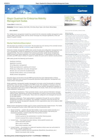 6/30/2014 Magic Quadrant for Enterprise MobilityManagement Suites
http://www.gartner.com/technology/reprints.do?id=1-1UURNKA&ct=140603&st=sb 1/12
Magic Quadrant for Enterprise Mobility
Management Suites
3 June 2014 ID:G00261703
Analyst(s): Terrence Cosgrove, Rob Smith, Chris Silva, Bryan Taylor, John Girard, Monica Basso
VIEW SUMMARY
The mobile device management market has evolved into the enterprise mobility management suites
market. EMM is growing quickly, and the vendor landscape has changed significantly, which will
impact IT leaders' choices.
Market Definition/Description
This document was revised on 4 June 2014. The document you are viewing is the corrected version.
For more information, see the Corrections page on gartner.com.
Enterprise mobility management (EMM) suites consist of policy and configuration management tools
and a management overlay for applications and content intended for mobile devices based on
smartphone OSs. They are an evolution from previous-generation mobile device management
(MDM) products that lacked application and content management. IT organizations and service
providers use EMM suites to deliver IT support to mobile end users and to maintain security policies.
EMM suites provide the following core functions:
Hardware inventory
Application inventory
OS configuration management
Mobile app deployment, updating and removal
Mobile app configuration and policy management
Remote view and control for troubleshooting
Execute remote actions, such as remote wipe
Mobile content management
Executing these core functions through MDM represented the early implementation of these
functions. MDM tools have evolved to incorporate advanced mobile application management and
mobile content management.
Mobile application management applies management and policy control functionality to individual
applications, which are then managed by the EMM console. This capability is necessary when the
OS (e.g., iOS, Android, Windows Phone) does not provide the required management capability or
when organizations elect not to install an MDM profile on the device. There are two basic forms of
mobile application management:
Preconfigured applications: These generally include a secure personal information manager
(PIM) for email, calendaring and contact management, as well as a secure browser provided
by the EMM provider or a third party. These tools are configured to be managed and secured
by the EMM system.
Application extensions: These apply policies to applications through the use of a software
development kit (SDK) or by wrapping. This capability is necessary when the OS does not
provide the required management capability or when organizations elect not to install an MDM
agent on the device.
Mobile content management enables users to access content from their mobile devices. The mobile
content management function within EMM suites has three fundamental roles:
1. Secure Container — A client-side app that enables a user to store content securely on a
mobile device. The EMM can enforce policies such as authentication, file sharing and
copy/paste restriction. Content comes from three primary sources:
Email (attachments)
Content pushed by the administrator or another internal person
Content accessed from a back-end repository
2. Content Push — Push-based document delivery. Some specific functions are:
Control document versions
Alert a user of new files
Flag content expiration date
3. Content Access — A connection to a back-end repository where users can pull content to
their devices. Specific capabilities are:
Support for specific back-end repositories (SharePoint, Documentum, etc.)
Restrict downloads while roaming
EVALUATION CRITERIA DEFINITIONS
Ability to Execute
Product/Service: Core goods and services
offered by the vendor for the defined market.
This includes current product/service capabilities,
quality, feature sets, skills and so on, whether
offered natively or through OEM
agreements/partnerships as defined in the
market definition and detailed in the subcriteria.
Overall Viability: Viability includes an assessment
of the overall organization's financial health, the
financial and practical success of the business
unit, and the likelihood that the individual
business unit will continue investing in the
product, will continue offering the product and will
advance the state of the art within the
organization's portfolio of products.
Sales Execution/Pricing: The vendor's capabilities
in all presales activities and the structure that
supports them. This includes deal management,
pricing and negotiation, presales support, and the
overall effectiveness of the sales channel.
Market Responsiveness/Record: Ability to
respond, change direction, be flexible and
achieve competitive success as opportunities
develop, competitors act, customer needs evolve
and market dynamics change. This criterion also
considers the vendor's history of responsiveness.
Marketing Execution: The clarity, quality,
creativity and efficacy of programs designed to
deliver the organization's message to influence
the market, promote the brand and business,
increase awareness of the products, and establish
a positive identification with the product/brand
and organization in the minds of buyers. This
"mind share" can be driven by a combination of
publicity, promotional initiatives, thought
leadership, word of mouth and sales activities.
Customer Experience: Relationships, products
and services/programs that enable clients to be
successful with the products evaluated.
Specifically, this includes the ways customers
receive technical support or account support. This
can also include ancillary tools, customer support
programs (and the quality thereof), availability of
user groups, service-level agreements and so on.
Operations: The ability of the organization to
meet its goals and commitments. Factors include
the quality of the organizational structure,
including skills, experiences, programs, systems
and other vehicles that enable the organization to
operate effectively and efficiently on an ongoing
basis.
Completeness of Vision
Market Understanding: Ability of the vendor to
understand buyers' wants and needs and to
translate those into products and services.
Vendors that show the highest degree of vision
listen to and understand buyers' wants and
needs, and can shape or enhance those with their
added vision.
Marketing Strategy: A clear, differentiated set of
messages consistently communicated throughout
the organization and externalized through the
website, advertising, customer programs and
positioning statements.
Sales Strategy: The strategy for selling products
that uses the appropriate network of direct and
indirect sales, marketing, service, and
communication affiliates that extend the scope
and depth of market reach, skills, expertise,
technologies, services and the customer base.
Offering (Product) Strategy: The vendor's
approach to product development and delivery
that emphasizes differentiation, functionality,
methodology and feature sets as they map to
current and future requirements.
Business Model: The soundness and logic of the
 