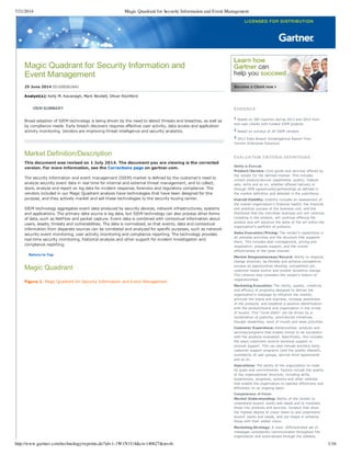 7/21/2014 Magic Quadrant for Security Information and Event Management
http://www.gartner.com/technology/reprints.do?id=1-1W1N1U4&ct=140627&st=sb. 1/16
Magic Quadrant for Security Information and
Event Management
25 June 2014 ID:G00261641
Analyst(s): Kelly M. Kavanagh, Mark Nicolett, Oliver Rochford
VIEW SUMMARY
Broad adoption of SIEM technology is being driven by the need to detect threats and breaches, as well as
by compliance needs. Early breach discovery requires effective user activity, data access and application
activity monitoring. Vendors are improving threat intelligence and security analytics.
Market Definition/Description
This document was revised on 1 July 2014. The document you are viewing is the corrected
version. For more information, see the Corrections page on gartner.com.
The security information and event management (SIEM) market is defined by the customer's need to
analyze security event data in real time for internal and external threat management, and to collect,
store, analyze and report on log data for incident response, forensics and regulatory compliance. The
vendors included in our Magic Quadrant analysis have technologies that have been designed for this
purpose, and they actively market and sell these technologies to the security buying center.
SIEM technology aggregates event data produced by security devices, network infrastructures, systems
and applications. The primary data source is log data, but SIEM technology can also process other forms
of data, such as NetFlow and packet capture. Event data is combined with contextual information about
users, assets, threats and vulnerabilities. The data is normalized, so that events, data and contextual
information from disparate sources can be correlated and analyzed for specific purposes, such as network
security event monitoring, user activity monitoring and compliance reporting. The technology provides
real­time security monitoring, historical analysis and other support for incident investigation and
compliance reporting.
Return to Top
Magic Quadrant
Figure 1. Magic Quadrant for Security Information and Event Management
EVIDENCE
1 Based on 500 inquiries during 2013 and 2014 from
end­user clients with funded SIEM projects
2 Based on surveys of 24 SIEM vendors
3 2013 Data Breach Investigations Report from
Verizon Enterprise Solutions
EVALUATION CRITERIA DEFINITIONS
Ability to Execute
Product/Service: Core goods and services offered by
the vendor for the defined market. This includes
current product/service capabilities, quality, feature
sets, skills and so on, whether offered natively or
through OEM agreements/partnerships as defined in
the market definition and detailed in the subcriteria.
Overall Viability: Viability includes an assessment of
the overall organization's financial health, the financial
and practical success of the business unit, and the
likelihood that the individual business unit will continue
investing in the product, will continue offering the
product and will advance the state of the art within the
organization's portfolio of products.
Sales Execution/Pricing: The vendor's capabilities in
all presales activities and the structure that supports
them. This includes deal management, pricing and
negotiation, presales support, and the overall
effectiveness of the sales channel.
Market Responsiveness/Record: Ability to respond,
change direction, be flexible and achieve competitive
success as opportunities develop, competitors act,
customer needs evolve and market dynamics change.
This criterion also considers the vendor's history of
responsiveness.
Marketing Execution: The clarity, quality, creativity
and efficacy of programs designed to deliver the
organization's message to influence the market,
promote the brand and business, increase awareness
of the products, and establish a positive identification
with the product/brand and organization in the minds
of buyers. This "mind share" can be driven by a
combination of publicity, promotional initiatives,
thought leadership, word of mouth and sales activities.
Customer Experience: Relationships, products and
services/programs that enable clients to be successful
with the products evaluated. Specifically, this includes
the ways customers receive technical support or
account support. This can also include ancillary tools,
customer support programs (and the quality thereof),
availability of user groups, service­level agreements
and so on.
Operations: The ability of the organization to meet
its goals and commitments. Factors include the quality
of the organizational structure, including skills,
experiences, programs, systems and other vehicles
that enable the organization to operate effectively and
efficiently on an ongoing basis.
Completeness of Vision
Market Understanding: Ability of the vendor to
understand buyers' wants and needs and to translate
those into products and services. Vendors that show
the highest degree of vision listen to and understand
buyers' wants and needs, and can shape or enhance
those with their added vision.
Marketing Strategy: A clear, differentiated set of
messages consistently communicated throughout the
organization and externalized through the website,
 