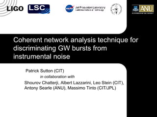 Coherent network analysis technique for discriminating GW bursts from instrumental noise Patrick Sutton (CIT) in collaboration with Shourov Chatterji, Albert Lazzarini, Leo Stein (CIT), Antony Searle (ANU), Massimo Tinto (CIT/JPL) 