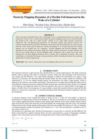 ISSN (e): 2250 – 3005 || Volume, 06 || Issue, 11|| November – 2016 ||
International Journal of Computational Engineering Research (IJCER)
www.ijceronline.com Open Access Journal Page 34
Passively Flapping Dynamics of a Flexible Foil Immersed in the
Wake of a Cylinder
Dibo Dong1
, Weishan Chen, Zhenxiu Hou, Zhenbo Han
1
State Key Laboratory of Robotics and System Harbin Institute of Technology Harbin, Heilongjiang Province,
China.
I. INTRODUCTION
The interaction between a rigid structure and a flexible body is a common phenomenon, like fishes swimming
behind a ship or staying in the wake of a stationary structure. Fishes may take advantage of the interaction to
save energy and lift efficiency. Two rigid bodies arranged in tandem, the downstream one enjoys a drag
reduction [1]. Recently, the interaction between flexible bodies has been widely studied by simulations and
experiments [2, 3]. For two tandem flexible bodies, the downstream will suffer a drag increase, which is
opposite to the situation of two tandem rigid bodies. The interaction of coupled rigid and flexible bodies may be
much different. Interaction between a upstream flexible filament and a downstream rigid cylinder is investigated
in [4]. Reference [5] studied the effect of a thin wire placed in the wake of a rigid cylinder. In this paper, we
places a flexible foil at the downstream of a rigid cylinder to study the interaction between rigid and flexible
bodies in a viscous flow numerically. An immersed boundary-lattice Boltzmann method is adopted to carry out
the simulations.
II. COMPUTATIONAL MODEL
A schematic diagram of the cylinder-foil system is shown in Fig. 1. A thin foil with length L is placed in
downstream of a rigid circular cylinder with diameter d. The foil is considered as a two-dimensional thin beam
with a simply supported boundary condition at the leading-edge. Both the center of the cylinder and the leading-
edge of the foil are fixed at the center line of the fluid domain, the trailing-edge of the foil is free. The minimum
distance between the cylinder and the leading-edge of the foil is the cylinder-foil distance Ds. Here we introduce
a non-dimensionalize cylinder-foil distance ratio defined as D = Ds/d. The incoming flow is parallel to the X-
axis with a velocity of U∞.
The problem on a rigid body and a flexible foil immersed in a viscous flow is solved by the IB-LBM [6]. The
fluid is discretized by a regular Cartesian lattice, the foil is discretized by a group of Lagrangian coordinate
markers. The viscous fluid is govern by the incompressible Navier–Stokes and continuity equations:
21
p
t R e

       

f
v
v v v ,
(1)
0 v .
(2)
ABSTRACT
Passive dynamics of flexible body in the von Kármán vortex is complicated and has not yet been well
understood. In this work we numerically studied the passive flapping motion of an inverted flexible
foil pinned in the wake of a rigid circular cylinder by an robust fluid structure interaction
framework. The non-dimensional parameters are Reynolds number and distance between the
cylinder and pinned-point of the foil. Simulation results show that the flexible foil can extract energy
from the vortex street and be induced to vibrate periodically. It is revealed that the foil's motion
patterns can be divided into two categories: inverted flapping and forward flapping, which
depended on the cylinder-foil distance. Both the cylinder and foil experiences a drag reduction, the
foil can even obtain thrust in inverted flapping mode. Compared with a single one in the same
uniform flow, the foil's flapping frequency here is smaller but its amplitude is greater. This work
would help us to elucidate the energy-saving mechanism of fish swimming and inspire the promising
applications in marine engineering.
Keywords: flow control, elastic plate; passively flapping, fluid-structure interaction.
 