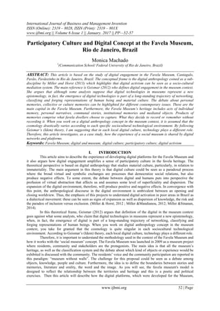International Journal of Business and Management Invention
ISSN (Online): 2319 – 8028, ISSN (Print): 2319 – 801X
www.ijbmi.org || Volume 6 Issue 1 || January. 2017 || PP—52-57
www.ijbmi.org 52 | Page
Participatory Culture and Digital Concept at the Favela Museum,
Rio de Janeiro, Brazil
Monica Machado
1
(Communication School/ Federal University of Rio de Janeiro, Brazil)
ABSTRACT: This article is based on the study of digital engagement in the Favela Museum, Cantagalo,
Pavão, Pavãozinho in Rio de Janeiro, Brazil. The conceptual frame is the digital anthropology coined as a sub-
discipline by Miller and Horst (2013) which highlights that digital activism can be seen as a socio-cultural
mediation system. The main reference is Geismar (2012) who defines digital engagement in the museum context.
She argues that although some analysts suppose that digital technologies in museums represent a new
epistemology, in fact, the emergence of digital technologies is part of a long-standing trajectory of networking,
classifying and forging representations of human being and material culture. The debate about personal
memories, collective or culture memories can be highlighted for different contemporary issues. These are the
main capital in the Favela Museum. Furthermore, the Favela Museum’s heritage includes acts of individual
memory, personal narratives, communal stories, institutional memories and mediated objects. Products of
memories comprise what favela dwellers choose to capture. What they decide to record or remember without
recording it. When you work on a digital anthropology concept in the museum context, it is assumed that the
cosmology drastically varies according to each specific sociocultural technological environment. By following
Geismar’s (Idem) theory, I am suggesting that in each local digital culture, technology plays a different role.
Therefore, this article investigates, as a case study, how the experience of a social museum is shared by digital
networks and platforms.
Keywords: Favela Museum; digital and museum; digital culture; participatory culture; digital activism
I. INTRODUCTION
This article aims to describe the experience of developing digital platforms for the Favela Museum and
it also argues how digital engagement amplifies a sense of participatory culture in the favela heritage. The
theoretical perspective is based on digital anthropology that studies material culture, particularly, in relation to
immateriality. The main argument in this theory is that digital culture could be seen as a paradoxal process
where the broad virtual and symbolic exchanges are processes that democratize social relations, but also
produce negative effects. To some extent, the debate between digital and humans puts into perspective the
profusion of virtual abstraction that affects us and assumes some level of superficiality and dispersion. The
expansion of the digital environment, therefore, will produce positive and negative effects. In convergence with
this point, the anthropological discourse in the digital environment is ambivalent between an opening and
closing worldview. Thus, the emphasis of this projects to understand digital activation in poor areas in Brazil as
a dialectical movement: these can be seen as signs of expansion as well as dispersion of knowledge, the risk and
the paradox of inclusion versus exclusion. (Miller & Horst; 2012 ; Miller &Mandianou, 2012; Miller &Sinanan,
2014).
In this theoretical frame, Geismar (2012) argues that definition of the digital in the museum context
goes against what some analysts, who claim that digital technologies in museums represent a new epistemology,
when, in fact, the emergence of digital is part of a long-standing trajectory of networking, classifying and
forging representations of human beings. When you work on digital anthropology concept in the museum
context, you take for granted that the cosmology is quite singular in each sociocultural technological
environment. According to Geismar‟s (Idem) theory, each local digital culture, technology plays a different role.
Therefore, it is important to understand the methodology used in the context of the Favela Museum and
how it works with the „social museum‟ concept. The Favela Museum was launched in 2009 as a museum project
where residents, community and stakeholders are the protagonists. The main idea is that all the museum‟s
heritage, as well as the classification system and the debate about which kind of objects or experience would be
exhibited is discussed with the community. The residents‟ voice and the community participation are reported in
this paradigm: “museum without walls”. The challenge for this proposal could be seen as a debate among
objects, knowledge, people and culture. Furthermore, the idea is to define the boundaries between stories and
memories, literature and orality, the word and the image. As you will see, the favela museum's model is
designed to reflect the relationship between the territories and heritage and this is a poetic and political
exercises. Then this article will describe how the digital platforms, which were developed for the Museum,
 