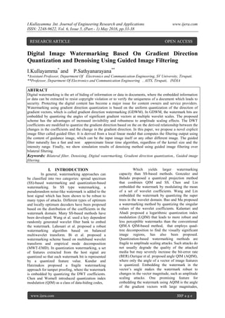 I.Kullayamma .Int. Journal of Engineering Research and Applications www.ijera.com
ISSN: 2248-9622, Vol. 6, Issue 5, (Part - 1) May 2016, pp.33-38
www.ijera.com 33|P a g e
Digital Image Watermarking Based On Gradient Direction
Quantization and Denoising Using Guided Image Filtering
I.Kullayamma*
and P.Sathyanarayana**
*Assistant Professor, Department Of Electronics and Communication Engineering, SV University, Tirupati.
**Professor, Department Of Electronics and Communication Engineering , AITS, Tirupati, INDIA
ABTRACT
Digital watermarking is the art of hiding of information or data in documents, where the embedded information
or data can be extracted to resist copyright violation or to verify the uniqueness of a document which leads to
security. Protecting the digital content has become a major issue for content owners and service providers.
Watermarking using gradient direction quantization is based on the uniform quantization of the direction of
gradient vectors, which is called gradient direction watermarking (GDWM). In GDWM, the watermark bits are
embedded by quantizing the angles of significant gradient vectors at multiple wavelet scales. The proposed
scheme has the advantages of increased invisibility and robustness to amplitude scaling effects. The DWT
coefficients are modified to quantize the gradient direction based on the on the derived relationship between the
changes in the coefficients and the change in the gradient direction. In this paper, we propose a novel explicit
image filter called guided filter. It is derived from a local linear model that computes the filtering output using
the content of guidance image, which can be the input image itself or any other different image. The guided
filter naturally has a fast and non approximate linear time algorithm, regardless of the kernel size and the
intensity range. Finally, we show simulation results of denoising method using guided image filtering over
bilateral filtering.
Keywords: Bilateral filter, Denoising, Digital watermarking, Gradient direction quantization,, Guided image
filtering.
I. INTRODUCTION
In general, watermarking approaches can
be classified into two categories: spread spectrum
(SS)-based watermarking and quantization-based
watermarking. In SS type watermarking, a
pseudorandom noise-like watermark is added to the
host signal which has been shown to be robust to
many types of attacks. Different types of optimum
and locally optimum decoders have been proposed
based on the distribution of the coefficients in the
watermark domain. Many SS-based methods have
been developed. Wang et al. used a key dependent
randomly generated wavelet filter bank to embed
the watermark. Lahouari et al. proposed a robust
watermarking algorithm based on balanced
multiwavelet transform. Bi et al. proposed a
watermarking scheme based on multiband wavelet
transform and empirical mode decomposition
(MWT-EMD). In quantization watermarking, a set
of features extracted from the host signal are
quantized so that each watermark bit is represented
by a quantized feature value. Kundur and
Hatzinakos proposed a fragile watermarking
approach for tamper proofing, where the watermark
is embedded by quantizing the DWT coefficients.
Chen and Wornell introduced quantization index
modulation (QIM) as a class of data-hiding codes,
Which yields larger watermarking
capacity than SS-based methods. Gonzalez and
Balado proposed a quantized projection method
that combines QIM and SS. Chen and Lin
embedded the watermark by modulating the mean
of a set of wavelet coefficients. Wang and Lin
embedded the watermark by quantizing the super
trees in the wavelet domain. Bao and Ma proposed
a watermarking method by quantizing the singular
values of the wavelet coefficients. Kalantari and
Ahadi proposed a logarithmic quantization index
modulation (LQIM) that leads to more robust and
less perceptible watermarks than the conventional
QIM.A QIM-based method, that employs quad-
tree decomposition to find the visually significant
image regions, has also been proposed.
Quantization-based watermarking methods are
fragile to amplitude scaling attacks. Such attacks do
not usually degrade the quality of the attacked
media but may severely increase the bit-error rate
(BER).Ourique et al. proposed angle QIM (AQIM),
where only the angle of a vector of image features
is quantized. Embedding the watermark in the
vector’s angle makes the watermark robust to
changes in the vector magnitude, such as amplitude
scaling attacks. One promising feature for
embedding the watermark using AQIM is the angle
of the gradient vectors with large magnitudes,
RESEARCH ARTICLE OPEN ACCESS
 