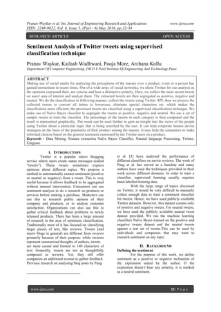 Pranav Waykar et al. Int. Journal of Engineering Research and Applications www.ijera.com
ISSN: 2248-9622, Vol. 6, Issue 5, (Part - 6) May 2016, pp.32-34
www.ijera.com 32 | P a g e
Sentiment Analysis of Twitter tweets using supervised
classification technique
Pranav Waykar, Kailash Wadhwani, Pooja More, Archana Kollu
Department Of Computer Engineering, DR.D.Y.Patil Institute Of Engineering And Technology,Pune.
ABSTRACT
Making use of social media for analyzing the perceptions of the masses over a product, event or a person has
gained momentum in recent times. Out of a wide array of social networks, we chose Twitter for our analysis as
the opinions expressed their, are concise and bear a distinctive polarity. Here, we collect the most recent tweets
on users' area of interest and analyze them. The extracted tweets are then segregated as positive, negative and
neutral. We do the classification in following manner: collect the tweets using Twitter API; then we process the
collected tweets to convert all letters to lowercase, eliminate special characters etc. which makes the
classification more efficient; the processed tweets are classified using a supervised classification technique. We
make use of Naive Bayes classifier to segregate the tweets as positive, negative and neutral. We use a set of
sample tweets to train the classifier. The percentage of the tweets in each category is then computed and the
result is represented graphically. The result can be used further to gain an insight into the views of the people
using Twitter about a particular topic that is being searched by the user. It can help corporate houses devise
strategies on the basis of the popularity of their product among the masses. It may help the consumers to make
informed choices based on the general sentiment expressed by the Twitter users on a product.
Keywords - Data Mining, Feature extraction Naïve Bayes Classifier, Natural language Processing, Twitter,
Unigram
I. INTRODUCTION
1
Twitter is a popular micro blogging
service where users create status messages (called
“tweets”). These tweets sometimes express
opinions about different topics. We propose a
method to automatically extract sentiment (positive
or neutral or negative) from a tweet. This is very
useful because it allows feedback to be aggregated
without manual intervention. Consumers can use
sentiment analysis to do a research on products or
services before making a purchase. Marketers can
use this to research public opinion of their
company and products, or to analyse customer
satisfaction. Organizations can also use this to
gather critical feedback about problems in newly
released products. There has been a large amount
of research in the area of sentiment classification.
Traditionally most of it has focused on classifying
larger pieces of text, like reviews. Tweets (and
micro blogs in general) are different from reviews
primarily because of their purpose: while reviews
represent summarized thoughts of authors, tweets
are more casual and limited to 140 characters of
text. Generally, tweets are not as thoughtfully
composed as reviews. Yet, they still offer
companies an additional avenue to gather feedback.
Previous research on analysing blog posts by Pang
et al. [3] have analysed the performance of
different classifiers on movie reviews. The work of
Pang et al. has served as a baseline and many
authors have used the techniques provided in their
work across different domains. In order to train a
classifier, supervised learning usually requires
hand-labelled training data.
With the large range of topics discussed
on Twitter, it would be very difficult to manually
collect enough data to train a sentiment classifier
for tweets. Hence, we have used publicly available
Twitter datasets. However, this dataset consist only
of positive and negative tweets. For neutral tweets,
we have used the publicly available neutral tweet
dataset provided. We run the machine learning
classifiers Naïve Bayes trained on the positive and
negative tweets dataset and the neutral tweets
against a test set of tweets.This can be used by
individuals and companies that may want to
research sentiment on any topic.
II. BACKGROUND
Defining the sentiment
For the purpose of this work, we define
sentiment as a positive or negative inclination of
the expression stated by the author. If the
expression doesn‟t bear any polarity, it is marked
as a neutral sentiment.
RESEARCH ARTICLE OPEN ACCESS
 