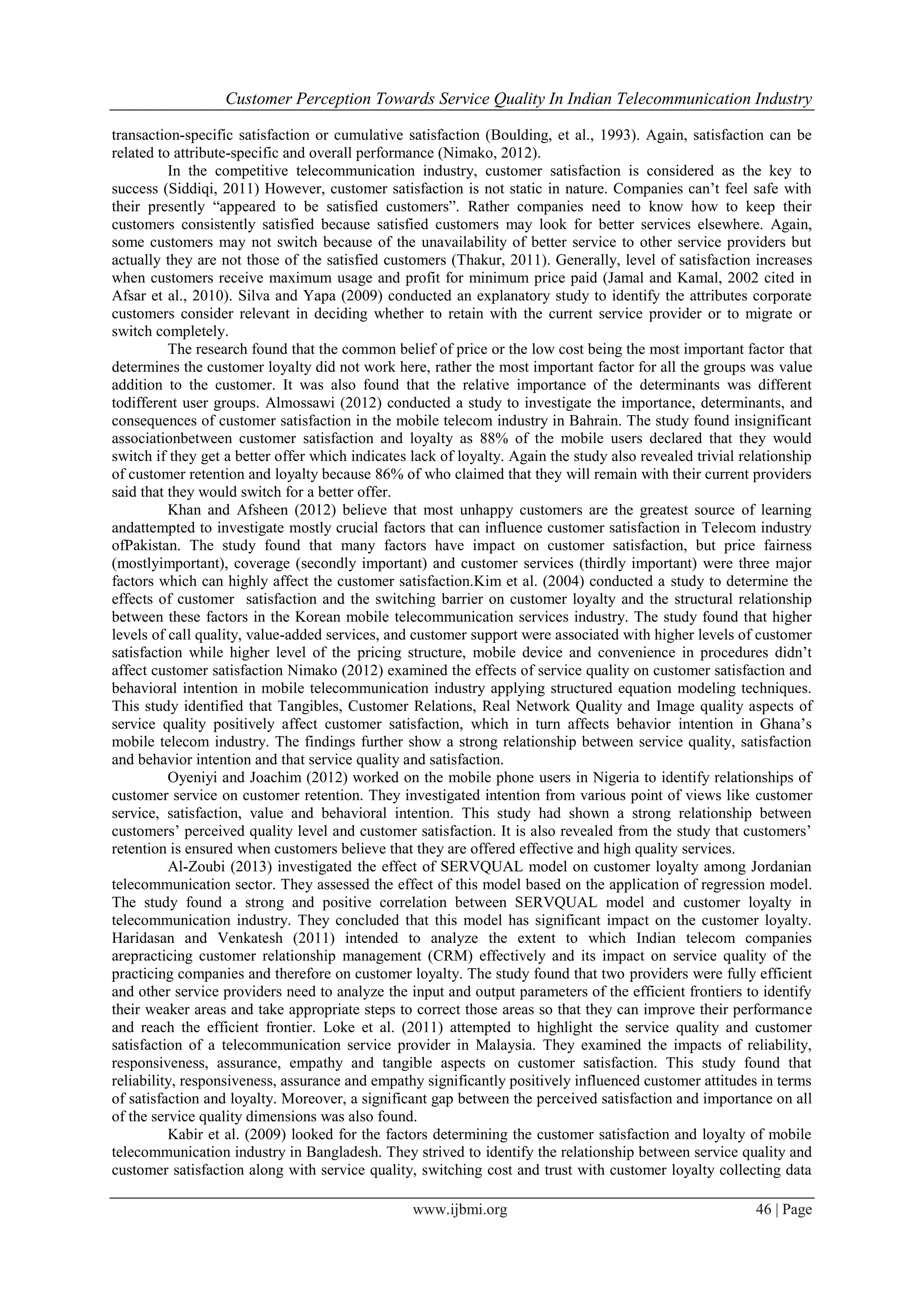 Customer Perception Towards Service Quality In Indian Telecommunication Industry
www.ijbmi.org 46 | Page
transaction-specific satisfaction or cumulative satisfaction (Boulding, et al., 1993). Again, satisfaction can be
related to attribute-specific and overall performance (Nimako, 2012).
In the competitive telecommunication industry, customer satisfaction is considered as the key to
success (Siddiqi, 2011) However, customer satisfaction is not static in nature. Companies can’t feel safe with
their presently “appeared to be satisfied customers”. Rather companies need to know how to keep their
customers consistently satisfied because satisfied customers may look for better services elsewhere. Again,
some customers may not switch because of the unavailability of better service to other service providers but
actually they are not those of the satisfied customers (Thakur, 2011). Generally, level of satisfaction increases
when customers receive maximum usage and profit for minimum price paid (Jamal and Kamal, 2002 cited in
Afsar et al., 2010). Silva and Yapa (2009) conducted an explanatory study to identify the attributes corporate
customers consider relevant in deciding whether to retain with the current service provider or to migrate or
switch completely.
The research found that the common belief of price or the low cost being the most important factor that
determines the customer loyalty did not work here, rather the most important factor for all the groups was value
addition to the customer. It was also found that the relative importance of the determinants was different
todifferent user groups. Almossawi (2012) conducted a study to investigate the importance, determinants, and
consequences of customer satisfaction in the mobile telecom industry in Bahrain. The study found insignificant
associationbetween customer satisfaction and loyalty as 88% of the mobile users declared that they would
switch if they get a better offer which indicates lack of loyalty. Again the study also revealed trivial relationship
of customer retention and loyalty because 86% of who claimed that they will remain with their current providers
said that they would switch for a better offer.
Khan and Afsheen (2012) believe that most unhappy customers are the greatest source of learning
andattempted to investigate mostly crucial factors that can influence customer satisfaction in Telecom industry
ofPakistan. The study found that many factors have impact on customer satisfaction, but price fairness
(mostlyimportant), coverage (secondly important) and customer services (thirdly important) were three major
factors which can highly affect the customer satisfaction.Kim et al. (2004) conducted a study to determine the
effects of customer satisfaction and the switching barrier on customer loyalty and the structural relationship
between these factors in the Korean mobile telecommunication services industry. The study found that higher
levels of call quality, value-added services, and customer support were associated with higher levels of customer
satisfaction while higher level of the pricing structure, mobile device and convenience in procedures didn’t
affect customer satisfaction Nimako (2012) examined the effects of service quality on customer satisfaction and
behavioral intention in mobile telecommunication industry applying structured equation modeling techniques.
This study identified that Tangibles, Customer Relations, Real Network Quality and Image quality aspects of
service quality positively affect customer satisfaction, which in turn affects behavior intention in Ghana’s
mobile telecom industry. The findings further show a strong relationship between service quality, satisfaction
and behavior intention and that service quality and satisfaction.
Oyeniyi and Joachim (2012) worked on the mobile phone users in Nigeria to identify relationships of
customer service on customer retention. They investigated intention from various point of views like customer
service, satisfaction, value and behavioral intention. This study had shown a strong relationship between
customers’ perceived quality level and customer satisfaction. It is also revealed from the study that customers’
retention is ensured when customers believe that they are offered effective and high quality services.
Al-Zoubi (2013) investigated the effect of SERVQUAL model on customer loyalty among Jordanian
telecommunication sector. They assessed the effect of this model based on the application of regression model.
The study found a strong and positive correlation between SERVQUAL model and customer loyalty in
telecommunication industry. They concluded that this model has significant impact on the customer loyalty.
Haridasan and Venkatesh (2011) intended to analyze the extent to which Indian telecom companies
arepracticing customer relationship management (CRM) effectively and its impact on service quality of the
practicing companies and therefore on customer loyalty. The study found that two providers were fully efficient
and other service providers need to analyze the input and output parameters of the efficient frontiers to identify
their weaker areas and take appropriate steps to correct those areas so that they can improve their performance
and reach the efficient frontier. Loke et al. (2011) attempted to highlight the service quality and customer
satisfaction of a telecommunication service provider in Malaysia. They examined the impacts of reliability,
responsiveness, assurance, empathy and tangible aspects on customer satisfaction. This study found that
reliability, responsiveness, assurance and empathy significantly positively influenced customer attitudes in terms
of satisfaction and loyalty. Moreover, a significant gap between the perceived satisfaction and importance on all
of the service quality dimensions was also found.
Kabir et al. (2009) looked for the factors determining the customer satisfaction and loyalty of mobile
telecommunication industry in Bangladesh. They strived to identify the relationship between service quality and
customer satisfaction along with service quality, switching cost and trust with customer loyalty collecting data
 