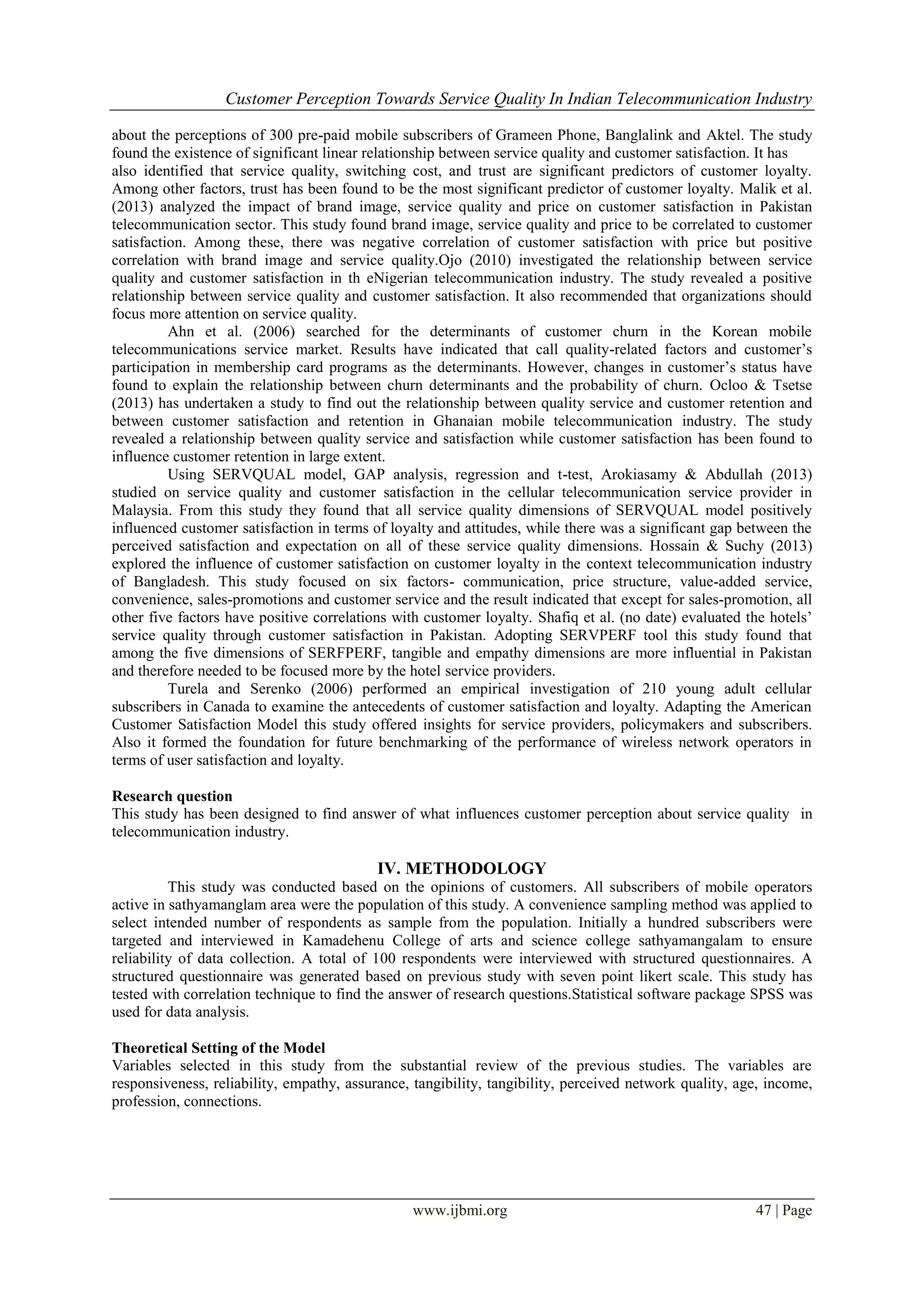 Customer Perception Towards Service Quality In Indian Telecommunication Industry
www.ijbmi.org 47 | Page
about the perceptions of 300 pre-paid mobile subscribers of Grameen Phone, Banglalink and Aktel. The study
found the existence of significant linear relationship between service quality and customer satisfaction. It has
also identified that service quality, switching cost, and trust are significant predictors of customer loyalty.
Among other factors, trust has been found to be the most significant predictor of customer loyalty. Malik et al.
(2013) analyzed the impact of brand image, service quality and price on customer satisfaction in Pakistan
telecommunication sector. This study found brand image, service quality and price to be correlated to customer
satisfaction. Among these, there was negative correlation of customer satisfaction with price but positive
correlation with brand image and service quality.Ojo (2010) investigated the relationship between service
quality and customer satisfaction in th eNigerian telecommunication industry. The study revealed a positive
relationship between service quality and customer satisfaction. It also recommended that organizations should
focus more attention on service quality.
Ahn et al. (2006) searched for the determinants of customer churn in the Korean mobile
telecommunications service market. Results have indicated that call quality-related factors and customer’s
participation in membership card programs as the determinants. However, changes in customer’s status have
found to explain the relationship between churn determinants and the probability of churn. Ocloo & Tsetse
(2013) has undertaken a study to find out the relationship between quality service and customer retention and
between customer satisfaction and retention in Ghanaian mobile telecommunication industry. The study
revealed a relationship between quality service and satisfaction while customer satisfaction has been found to
influence customer retention in large extent.
Using SERVQUAL model, GAP analysis, regression and t-test, Arokiasamy & Abdullah (2013)
studied on service quality and customer satisfaction in the cellular telecommunication service provider in
Malaysia. From this study they found that all service quality dimensions of SERVQUAL model positively
influenced customer satisfaction in terms of loyalty and attitudes, while there was a significant gap between the
perceived satisfaction and expectation on all of these service quality dimensions. Hossain & Suchy (2013)
explored the influence of customer satisfaction on customer loyalty in the context telecommunication industry
of Bangladesh. This study focused on six factors- communication, price structure, value-added service,
convenience, sales-promotions and customer service and the result indicated that except for sales-promotion, all
other five factors have positive correlations with customer loyalty. Shafiq et al. (no date) evaluated the hotels’
service quality through customer satisfaction in Pakistan. Adopting SERVPERF tool this study found that
among the five dimensions of SERFPERF, tangible and empathy dimensions are more influential in Pakistan
and therefore needed to be focused more by the hotel service providers.
Turela and Serenko (2006) performed an empirical investigation of 210 young adult cellular
subscribers in Canada to examine the antecedents of customer satisfaction and loyalty. Adapting the American
Customer Satisfaction Model this study offered insights for service providers, policymakers and subscribers.
Also it formed the foundation for future benchmarking of the performance of wireless network operators in
terms of user satisfaction and loyalty.
Research question
This study has been designed to find answer of what influences customer perception about service quality in
telecommunication industry.
IV. METHODOLOGY
This study was conducted based on the opinions of customers. All subscribers of mobile operators
active in sathyamanglam area were the population of this study. A convenience sampling method was applied to
select intended number of respondents as sample from the population. Initially a hundred subscribers were
targeted and interviewed in Kamadehenu College of arts and science college sathyamangalam to ensure
reliability of data collection. A total of 100 respondents were interviewed with structured questionnaires. A
structured questionnaire was generated based on previous study with seven point likert scale. This study has
tested with correlation technique to find the answer of research questions.Statistical software package SPSS was
used for data analysis.
Theoretical Setting of the Model
Variables selected in this study from the substantial review of the previous studies. The variables are
responsiveness, reliability, empathy, assurance, tangibility, tangibility, perceived network quality, age, income,
profession, connections.
 