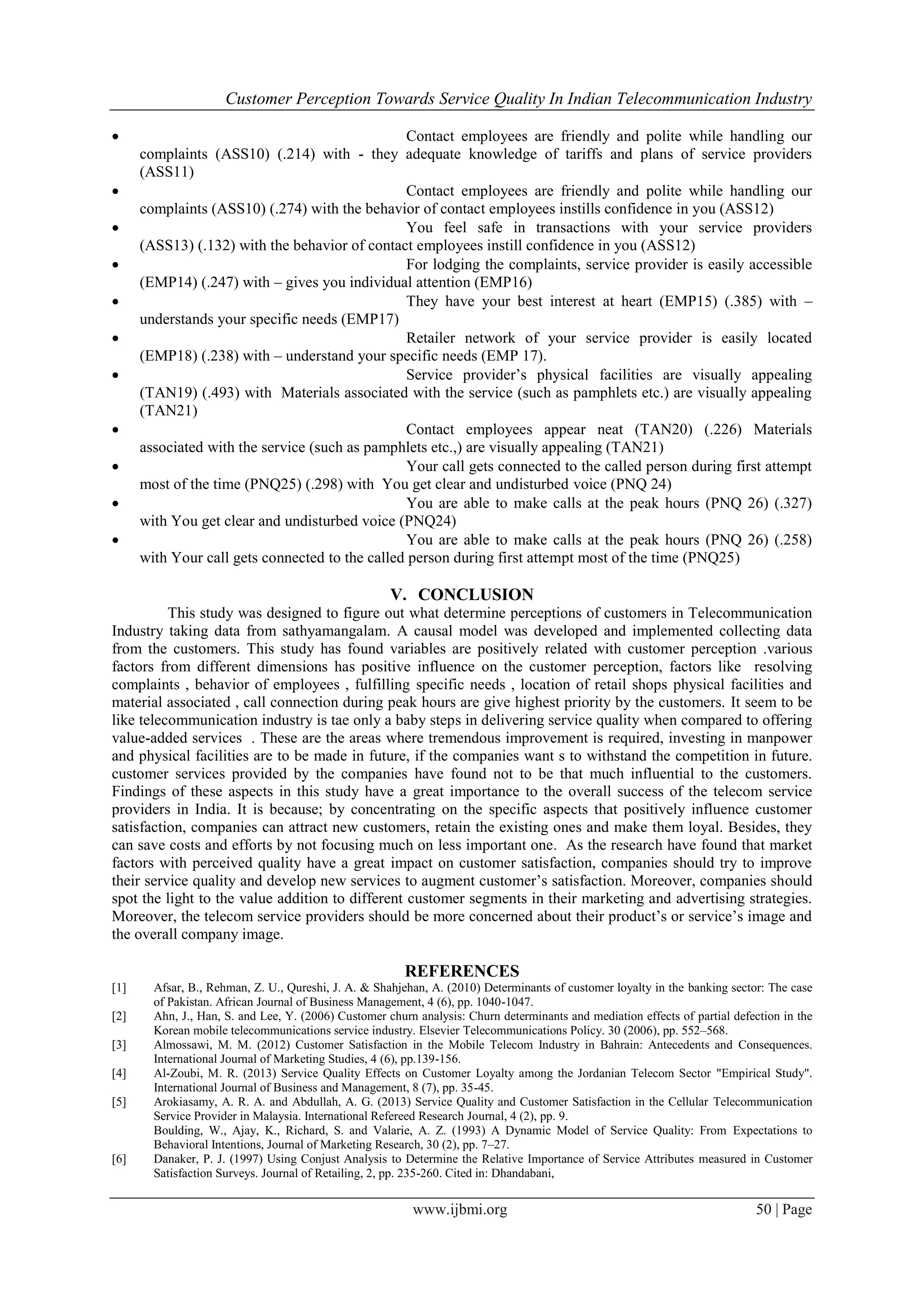 Customer Perception Towards Service Quality In Indian Telecommunication Industry
www.ijbmi.org 50 | Page
 Contact employees are friendly and polite while handling our
complaints (ASS10) (.214) with - they adequate knowledge of tariffs and plans of service providers
(ASS11)
 Contact employees are friendly and polite while handling our
complaints (ASS10) (.274) with the behavior of contact employees instills confidence in you (ASS12)
 You feel safe in transactions with your service providers
(ASS13) (.132) with the behavior of contact employees instill confidence in you (ASS12)
 For lodging the complaints, service provider is easily accessible
(EMP14) (.247) with – gives you individual attention (EMP16)
 They have your best interest at heart (EMP15) (.385) with –
understands your specific needs (EMP17)
 Retailer network of your service provider is easily located
(EMP18) (.238) with – understand your specific needs (EMP 17).
 Service provider’s physical facilities are visually appealing
(TAN19) (.493) with Materials associated with the service (such as pamphlets etc.) are visually appealing
(TAN21)
 Contact employees appear neat (TAN20) (.226) Materials
associated with the service (such as pamphlets etc.,) are visually appealing (TAN21)
 Your call gets connected to the called person during first attempt
most of the time (PNQ25) (.298) with You get clear and undisturbed voice (PNQ 24)
 You are able to make calls at the peak hours (PNQ 26) (.327)
with You get clear and undisturbed voice (PNQ24)
 You are able to make calls at the peak hours (PNQ 26) (.258)
with Your call gets connected to the called person during first attempt most of the time (PNQ25)
V. CONCLUSION
This study was designed to figure out what determine perceptions of customers in Telecommunication
Industry taking data from sathyamangalam. A causal model was developed and implemented collecting data
from the customers. This study has found variables are positively related with customer perception .various
factors from different dimensions has positive influence on the customer perception, factors like resolving
complaints , behavior of employees , fulfilling specific needs , location of retail shops physical facilities and
material associated , call connection during peak hours are give highest priority by the customers. It seem to be
like telecommunication industry is tae only a baby steps in delivering service quality when compared to offering
value-added services . These are the areas where tremendous improvement is required, investing in manpower
and physical facilities are to be made in future, if the companies want s to withstand the competition in future.
customer services provided by the companies have found not to be that much influential to the customers.
Findings of these aspects in this study have a great importance to the overall success of the telecom service
providers in India. It is because; by concentrating on the specific aspects that positively influence customer
satisfaction, companies can attract new customers, retain the existing ones and make them loyal. Besides, they
can save costs and efforts by not focusing much on less important one. As the research have found that market
factors with perceived quality have a great impact on customer satisfaction, companies should try to improve
their service quality and develop new services to augment customer’s satisfaction. Moreover, companies should
spot the light to the value addition to different customer segments in their marketing and advertising strategies.
Moreover, the telecom service providers should be more concerned about their product’s or service’s image and
the overall company image.
REFERENCES
[1] Afsar, B., Rehman, Z. U., Qureshi, J. A. & Shahjehan, A. (2010) Determinants of customer loyalty in the banking sector: The case
of Pakistan. African Journal of Business Management, 4 (6), pp. 1040-1047.
[2] Ahn, J., Han, S. and Lee, Y. (2006) Customer churn analysis: Churn determinants and mediation effects of partial defection in the
Korean mobile telecommunications service industry. Elsevier Telecommunications Policy. 30 (2006), pp. 552–568.
[3] Almossawi, M. M. (2012) Customer Satisfaction in the Mobile Telecom Industry in Bahrain: Antecedents and Consequences.
International Journal of Marketing Studies, 4 (6), pp.139-156.
[4] Al-Zoubi, M. R. (2013) Service Quality Effects on Customer Loyalty among the Jordanian Telecom Sector "Empirical Study".
International Journal of Business and Management, 8 (7), pp. 35-45.
[5] Arokiasamy, A. R. A. and Abdullah, A. G. (2013) Service Quality and Customer Satisfaction in the Cellular Telecommunication
Service Provider in Malaysia. International Refereed Research Journal, 4 (2), pp. 9.
Boulding, W., Ajay, K., Richard, S. and Valarie, A. Z. (1993) A Dynamic Model of Service Quality: From Expectations to
Behavioral Intentions, Journal of Marketing Research, 30 (2), pp. 7–27.
[6] Danaker, P. J. (1997) Using Conjust Analysis to Determine the Relative Importance of Service Attributes measured in Customer
Satisfaction Surveys. Journal of Retailing, 2, pp. 235-260. Cited in: Dhandabani,
 