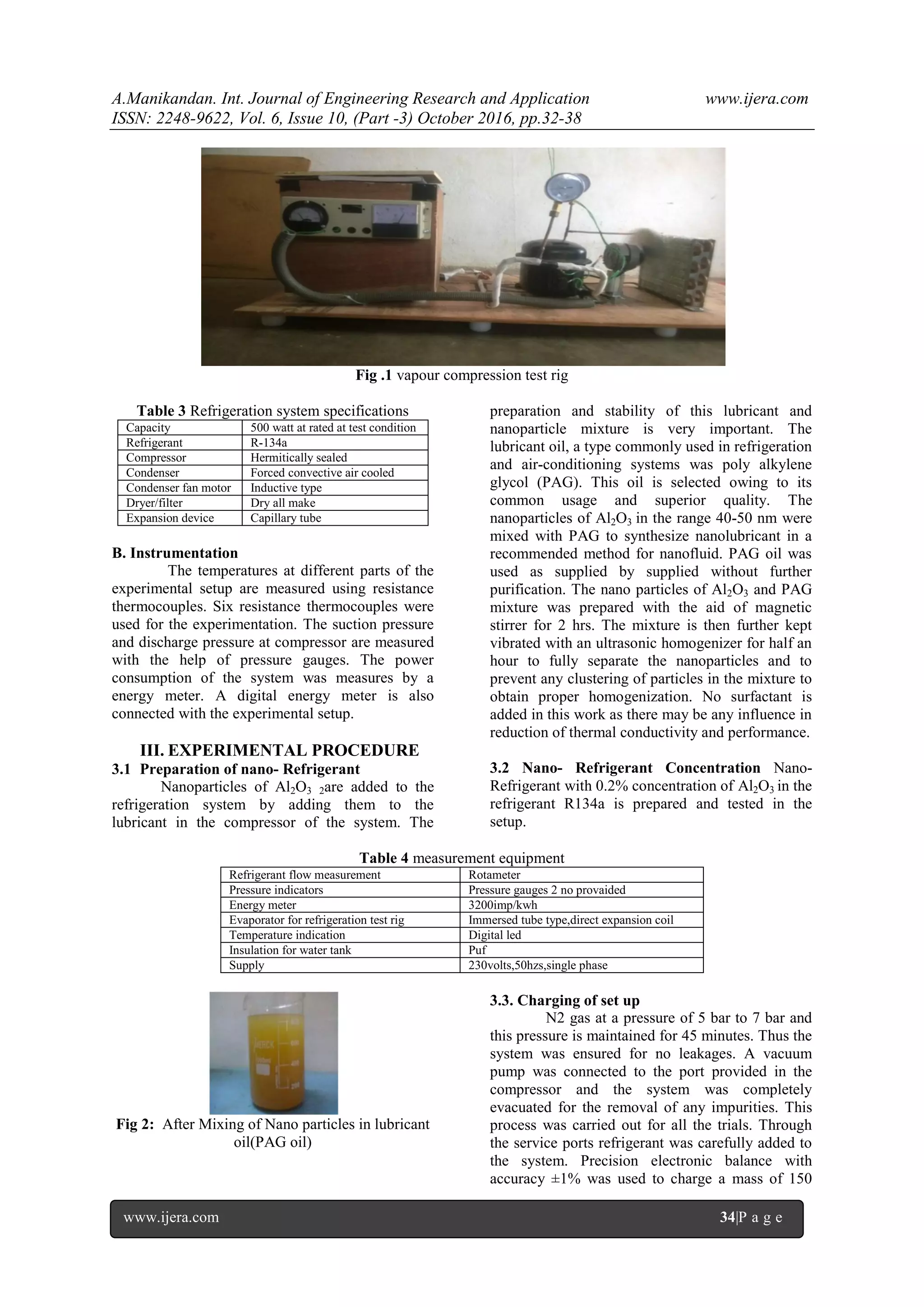 A.Manikandan. Int. Journal of Engineering Research and Application www.ijera.com
ISSN: 2248-9622, Vol. 6, Issue 10, (Part -3) October 2016, pp.32-38
www.ijera.com 34|P a g e
Fig .1 vapour compression test rig
Table 3 Refrigeration system specifications
Capacity 500 watt at rated at test condition
Refrigerant R-134a
Compressor Hermitically sealed
Condenser Forced convective air cooled
Condenser fan motor Inductive type
Dryer/filter Dry all make
Expansion device Capillary tube
B. Instrumentation
The temperatures at different parts of the
experimental setup are measured using resistance
thermocouples. Six resistance thermocouples were
used for the experimentation. The suction pressure
and discharge pressure at compressor are measured
with the help of pressure gauges. The power
consumption of the system was measures by a
energy meter. A digital energy meter is also
connected with the experimental setup.
III. EXPERIMENTAL PROCEDURE
3.1 Preparation of nano- Refrigerant
Nanoparticles of Al2O3 2are added to the
refrigeration system by adding them to the
lubricant in the compressor of the system. The
preparation and stability of this lubricant and
nanoparticle mixture is very important. The
lubricant oil, a type commonly used in refrigeration
and air-conditioning systems was poly alkylene
glycol (PAG). This oil is selected owing to its
common usage and superior quality. The
nanoparticles of Al2O3 in the range 40-50 nm were
mixed with PAG to synthesize nanolubricant in a
recommended method for nanofluid. PAG oil was
used as supplied by supplied without further
purification. The nano particles of Al2O3 and PAG
mixture was prepared with the aid of magnetic
stirrer for 2 hrs. The mixture is then further kept
vibrated with an ultrasonic homogenizer for half an
hour to fully separate the nanoparticles and to
prevent any clustering of particles in the mixture to
obtain proper homogenization. No surfactant is
added in this work as there may be any influence in
reduction of thermal conductivity and performance.
3.2 Nano- Refrigerant Concentration Nano-
Refrigerant with 0.2% concentration of Al2O3 in the
refrigerant R134a is prepared and tested in the
setup.
Table 4 measurement equipment
Refrigerant flow measurement Rotameter
Pressure indicators Pressure gauges 2 no provaided
Energy meter 3200imp/kwh
Evaporator for refrigeration test rig Immersed tube type,direct expansion coil
Temperature indication Digital led
Insulation for water tank Puf
Supply 230volts,50hzs,single phase
Fig 2: After Mixing of Nano particles in lubricant
oil(PAG oil)
3.3. Charging of set up
N2 gas at a pressure of 5 bar to 7 bar and
this pressure is maintained for 45 minutes. Thus the
system was ensured for no leakages. A vacuum
pump was connected to the port provided in the
compressor and the system was completely
evacuated for the removal of any impurities. This
process was carried out for all the trials. Through
the service ports refrigerant was carefully added to
the system. Precision electronic balance with
accuracy ±1% was used to charge a mass of 150
 