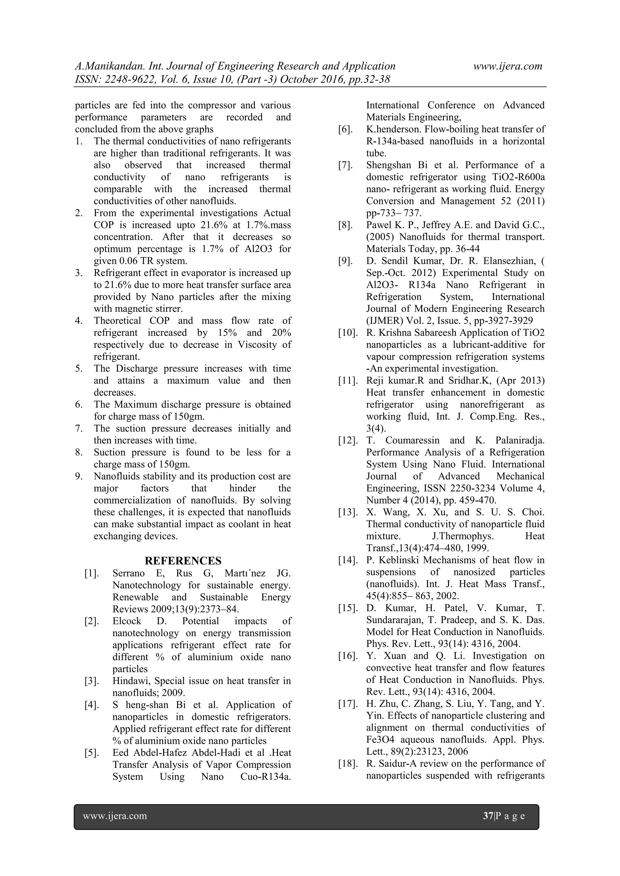 A.Manikandan. Int. Journal of Engineering Research and Application www.ijera.com
ISSN: 2248-9622, Vol. 6, Issue 10, (Part -3) October 2016, pp.32-38
www.ijera.com 37|P a g e
particles are fed into the compressor and various
performance parameters are recorded and
concluded from the above graphs
1. The thermal conductivities of nano refrigerants
are higher than traditional refrigerants. It was
also observed that increased thermal
conductivity of nano refrigerants is
comparable with the increased thermal
conductivities of other nanofluids.
2. From the experimental investigations Actual
COP is increased upto 21.6% at 1.7%.mass
concentration. After that it decreases so
optimum percentage is 1.7% of Al2O3 for
given 0.06 TR system.
3. Refrigerant effect in evaporator is increased up
to 21.6% due to more heat transfer surface area
provided by Nano particles after the mixing
with magnetic stirrer.
4. Theoretical COP and mass flow rate of
refrigerant increased by 15% and 20%
respectively due to decrease in Viscosity of
refrigerant.
5. The Discharge pressure increases with time
and attains a maximum value and then
decreases.
6. The Maximum discharge pressure is obtained
for charge mass of 150gm.
7. The suction pressure decreases initially and
then increases with time.
8. Suction pressure is found to be less for a
charge mass of 150gm.
9. Nanofluids stability and its production cost are
major factors that hinder the
commercialization of nanofluids. By solving
these challenges, it is expected that nanofluids
can make substantial impact as coolant in heat
exchanging devices.
REFERENCES
[1]. Serrano E, Rus G, Martı´nez JG.
Nanotechnology for sustainable energy.
Renewable and Sustainable Energy
Reviews 2009;13(9):2373–84.
[2]. Elcock D. Potential impacts of
nanotechnology on energy transmission
applications refrigerant effect rate for
different % of aluminium oxide nano
particles
[3]. Hindawi, Special issue on heat transfer in
nanofluids; 2009.
[4]. S heng-shan Bi et al. Application of
nanoparticles in domestic refrigerators.
Applied refrigerant effect rate for different
% of aluminium oxide nano particles
[5]. Eed Abdel-Hafez Abdel-Hadi et al .Heat
Transfer Analysis of Vapor Compression
System Using Nano Cuo-R134a.
International Conference on Advanced
Materials Engineering,
[6]. K.henderson. Flow-boiling heat transfer of
R-134a-based nanofluids in a horizontal
tube.
[7]. Shengshan Bi et al. Performance of a
domestic refrigerator using TiO2-R600a
nano- refrigerant as working fluid. Energy
Conversion and Management 52 (2011)
pp-733– 737.
[8]. Pawel K. P., Jeffrey A.E. and David G.C.,
(2005) Nanofluids for thermal transport.
Materials Today, pp. 36-44
[9]. D. Sendil Kumar, Dr. R. Elansezhian, (
Sep.-Oct. 2012) Experimental Study on
Al2O3- R134a Nano Refrigerant in
Refrigeration System, International
Journal of Modern Engineering Research
(IJMER) Vol. 2, Issue. 5, pp-3927-3929
[10]. R. Krishna Sabareesh Application of TiO2
nanoparticles as a lubricant-additive for
vapour compression refrigeration systems
-An experimental investigation.
[11]. Reji kumar.R and Sridhar.K, (Apr 2013)
Heat transfer enhancement in domestic
refrigerator using nanorefrigerant as
working fluid, Int. J. Comp.Eng. Res.,
3(4).
[12]. T. Coumaressin and K. Palaniradja.
Performance Analysis of a Refrigeration
System Using Nano Fluid. International
Journal of Advanced Mechanical
Engineering, ISSN 2250-3234 Volume 4,
Number 4 (2014), pp. 459-470.
[13]. X. Wang, X. Xu, and S. U. S. Choi.
Thermal conductivity of nanoparticle fluid
mixture. J.Thermophys. Heat
Transf.,13(4):474–480, 1999.
[14]. P. Keblinski Mechanisms of heat flow in
suspensions of nanosized particles
(nanofluids). Int. J. Heat Mass Transf.,
45(4):855– 863, 2002.
[15]. D. Kumar, H. Patel, V. Kumar, T.
Sundararajan, T. Pradeep, and S. K. Das.
Model for Heat Conduction in Nanofluids.
Phys. Rev. Lett., 93(14): 4316, 2004.
[16]. Y. Xuan and Q. Li. Investigation on
convective heat transfer and flow features
of Heat Conduction in Nanofluids. Phys.
Rev. Lett., 93(14): 4316, 2004.
[17]. H. Zhu, C. Zhang, S. Liu, Y. Tang, and Y.
Yin. Effects of nanoparticle clustering and
alignment on thermal conductivities of
Fe3O4 aqueous nanofluids. Appl. Phys.
Lett., 89(2):23123, 2006
[18]. R. Saidur-A review on the performance of
nanoparticles suspended with refrigerants
 