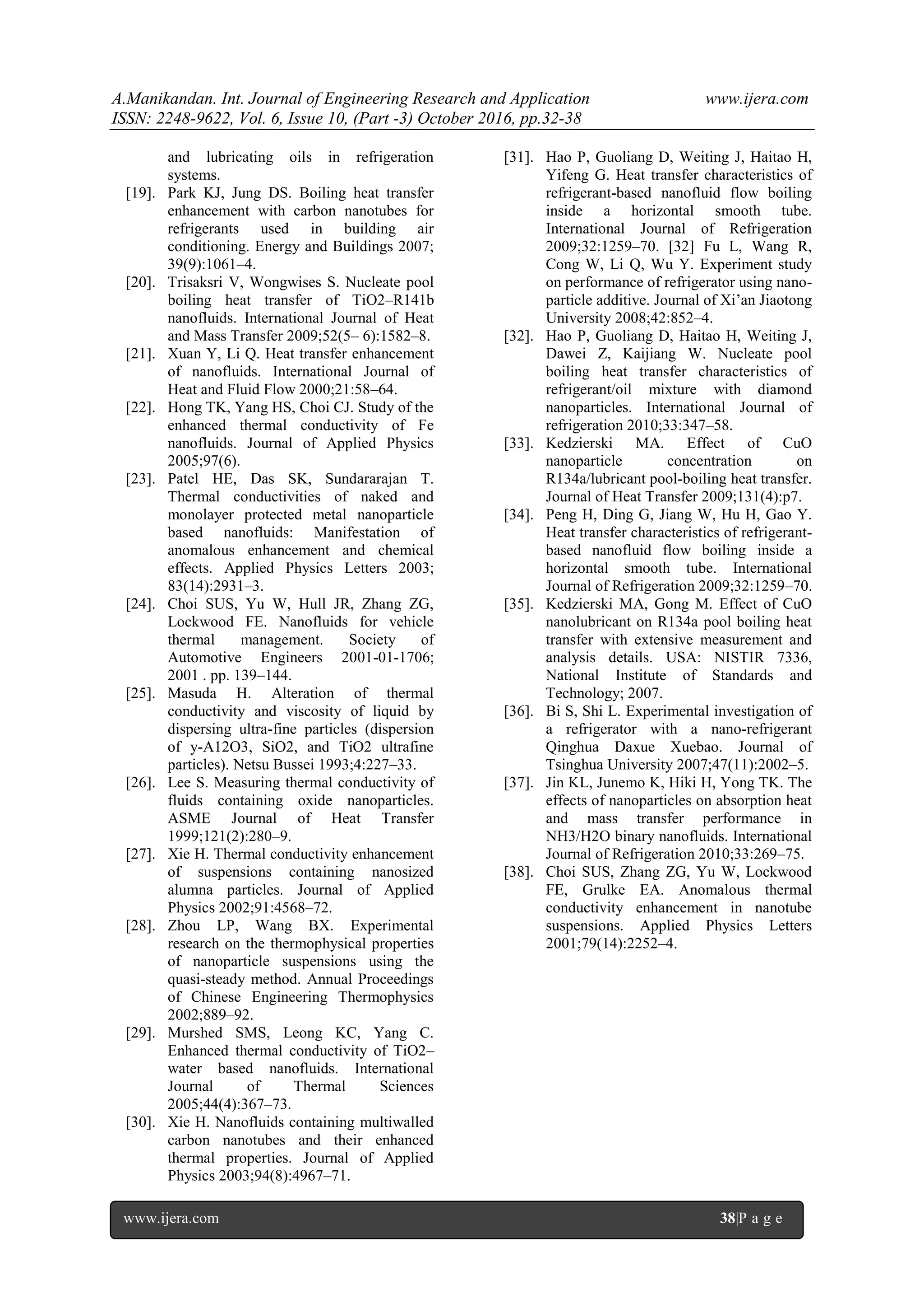 A.Manikandan. Int. Journal of Engineering Research and Application www.ijera.com
ISSN: 2248-9622, Vol. 6, Issue 10, (Part -3) October 2016, pp.32-38
www.ijera.com 38|P a g e
and lubricating oils in refrigeration
systems.
[19]. Park KJ, Jung DS. Boiling heat transfer
enhancement with carbon nanotubes for
refrigerants used in building air
conditioning. Energy and Buildings 2007;
39(9):1061–4.
[20]. Trisaksri V, Wongwises S. Nucleate pool
boiling heat transfer of TiO2–R141b
nanofluids. International Journal of Heat
and Mass Transfer 2009;52(5– 6):1582–8.
[21]. Xuan Y, Li Q. Heat transfer enhancement
of nanofluids. International Journal of
Heat and Fluid Flow 2000;21:58–64.
[22]. Hong TK, Yang HS, Choi CJ. Study of the
enhanced thermal conductivity of Fe
nanofluids. Journal of Applied Physics
2005;97(6).
[23]. Patel HE, Das SK, Sundararajan T.
Thermal conductivities of naked and
monolayer protected metal nanoparticle
based nanofluids: Manifestation of
anomalous enhancement and chemical
effects. Applied Physics Letters 2003;
83(14):2931–3.
[24]. Choi SUS, Yu W, Hull JR, Zhang ZG,
Lockwood FE. Nanofluids for vehicle
thermal management. Society of
Automotive Engineers 2001-01-1706;
2001 . pp. 139–144.
[25]. Masuda H. Alteration of thermal
conductivity and viscosity of liquid by
dispersing ultra-fine particles (dispersion
of y-A12O3, SiO2, and TiO2 ultrafine
particles). Netsu Bussei 1993;4:227–33.
[26]. Lee S. Measuring thermal conductivity of
fluids containing oxide nanoparticles.
ASME Journal of Heat Transfer
1999;121(2):280–9.
[27]. Xie H. Thermal conductivity enhancement
of suspensions containing nanosized
alumna particles. Journal of Applied
Physics 2002;91:4568–72.
[28]. Zhou LP, Wang BX. Experimental
research on the thermophysical properties
of nanoparticle suspensions using the
quasi-steady method. Annual Proceedings
of Chinese Engineering Thermophysics
2002;889–92.
[29]. Murshed SMS, Leong KC, Yang C.
Enhanced thermal conductivity of TiO2–
water based nanofluids. International
Journal of Thermal Sciences
2005;44(4):367–73.
[30]. Xie H. Nanofluids containing multiwalled
carbon nanotubes and their enhanced
thermal properties. Journal of Applied
Physics 2003;94(8):4967–71.
[31]. Hao P, Guoliang D, Weiting J, Haitao H,
Yifeng G. Heat transfer characteristics of
refrigerant-based nanofluid flow boiling
inside a horizontal smooth tube.
International Journal of Refrigeration
2009;32:1259–70. [32] Fu L, Wang R,
Cong W, Li Q, Wu Y. Experiment study
on performance of refrigerator using nano-
particle additive. Journal of Xi’an Jiaotong
University 2008;42:852–4.
[32]. Hao P, Guoliang D, Haitao H, Weiting J,
Dawei Z, Kaijiang W. Nucleate pool
boiling heat transfer characteristics of
refrigerant/oil mixture with diamond
nanoparticles. International Journal of
refrigeration 2010;33:347–58.
[33]. Kedzierski MA. Effect of CuO
nanoparticle concentration on
R134a/lubricant pool-boiling heat transfer.
Journal of Heat Transfer 2009;131(4):p7.
[34]. Peng H, Ding G, Jiang W, Hu H, Gao Y.
Heat transfer characteristics of refrigerant-
based nanofluid flow boiling inside a
horizontal smooth tube. International
Journal of Refrigeration 2009;32:1259–70.
[35]. Kedzierski MA, Gong M. Effect of CuO
nanolubricant on R134a pool boiling heat
transfer with extensive measurement and
analysis details. USA: NISTIR 7336,
National Institute of Standards and
Technology; 2007.
[36]. Bi S, Shi L. Experimental investigation of
a refrigerator with a nano-refrigerant
Qinghua Daxue Xuebao. Journal of
Tsinghua University 2007;47(11):2002–5.
[37]. Jin KL, Junemo K, Hiki H, Yong TK. The
effects of nanoparticles on absorption heat
and mass transfer performance in
NH3/H2O binary nanofluids. International
Journal of Refrigeration 2010;33:269–75.
[38]. Choi SUS, Zhang ZG, Yu W, Lockwood
FE, Grulke EA. Anomalous thermal
conductivity enhancement in nanotube
suspensions. Applied Physics Letters
2001;79(14):2252–4.
 