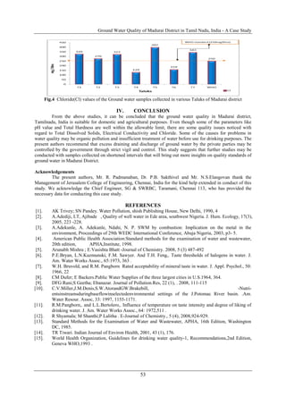 Ground Water Quality of Madurai District in Tamil Nadu, India - A Case Study
53
Fig.4 Chloride(Cl) values of the Ground water samples collected in various Taluks of Madurai district
IV. CONCLUSION
From the above studies, it can be concluded that the ground water quality in Madurai district,
Tamilnadu, India is suitable for domestic and agricultural purposes. Even though some of the parameters like
pH value and Total Hardness are well within the allowable limit, there are some quality issues noticed with
regard to Total Dissolved Solids, Electrical Conductivity and Chloride. Some of the causes for problems in
water quality may be organic pollution and insufficient treatment of water before use for drinking purposes. The
present authors recommend that excess draining and discharge of ground water by the private parties may be
controlled by the government through strict vigil and control. This study suggests that further studies may be
conducted with samples collected on shortened intervals that will bring out more insights on quality standards of
ground water in Madurai District.
Acknowledgements
The present authors, Mr. R. Padmanaban, Dr. P.B. Sakthivel and Mr. N.S.Elangovan thank the
Management of Jerusalem College of Engineering, Chennai, India for the kind help extended in conduct of this
study. We acknowledge the Chief Engineer, SG & SWRBC, Taramani, Chennai 113, who has provided the
necessary data for conducting this case study.
REFERENCES
[1]. AK Trivey; SN Pandey. Water Pollution, shish Publishing House, New Delhi, 1990, 4
[2]. A.Adediji, LT, Ajibade , Quality of well water in Ede area, southwest Nigeria. J. Hum. Ecology, 17(3),
2005, 223 -228.
[3]. A.Adekunle, A. Adekunle, Ndahi, N. P. SWM by combustion: Implication on the metal in the
environment, Proceedings of 29th WEDC International Conference, Abuja Nigeria, 2003, p3- 5.
[4]. American Public Health Association:Standard methods for the examination of water and wastewater,
20th edition, APHA,Institute, 1998.
[5]. Arunabh Mishra ; E.Vasishta Bhatt -Journal of Chemistry. 2008, 5 (3) 487-492
[6]. P.E.Bryan, L.N.Kuzmunski, F.M. Sawyer. And T.H. Feng,. Taste thresholds of halogens in water. J.
Am. Water Works Assoc., 65:1973, 363 .
[7]. W.H. Bruvold, and R.M. Pangborn Rated acceptability of mineral taste in water. J. Appl. Psychol., 50:
1966, 22
[8]. CM Dufer; E Backers.Public Water Supplies of the three largest cities in U.S.1964, 364.
[9]. DFG Rani;S Geetha; Ebanazar. Journal of Pollution.Res, 22 (1), . 2008, 111-115
[10]. C.V.Miller,J.M.Denis,S.W.AtorandGW.Brakebill, -Nutri-
entsinstreamsduringbaseflowinselectedenvironmental settings of the J.Potomac River basin. .Am.
Water Resour. Assoc, 33: 1997, 1155-1171.
[11]. R.M.Pangborn,. and L.L.Bertolero,. Influence of temperature on taste intensity and degree of liking of
drinking water. J. Am. Water Works Assoc., 64: 1972,511 .
[12]. R Shyamala; M Shanthi;P Lalitha . E-Journal of Chemistry., 5 (4), 2008,924-929.
[13]. Standard Methods for the Examination of Water and Wastewater, APHA, 16th Edition, Washington
DC, 1985.
[14]. TR Tiwari. Indian Journal of Environ Health, 2001, 43 (1), 176.
[15]. World Health Organization, Guidelines for drinking water quality-1, Recommendations,2nd Edition,
Geneva WHO,1993 .
 