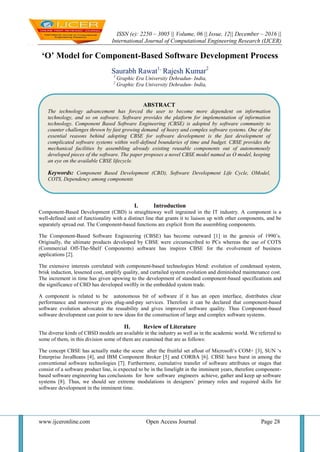 ISSN (e): 2250 – 3005 || Volume, 06 || Issue, 12|| December – 2016 ||
International Journal of Computational Engineering Research (IJCER)
www.ijceronline.com Open Access Journal Page 28
‘O’ Model for Component-Based Software Development Process
Saurabh Rawat1,
Rajesh Kumar2
1
Graphic Era University Dehradun- India,
2
Graphic Era University Dehradun- India,
I. Introduction
Component-Based Development (CBD) is straightaway well ingrained in the IT industry. A component is a
well-defined unit of functionality with a distinct line that grants it to liaison up with other components, and be
separately spread out. The Component-based functions are explicit from the assembling components.
The Component-Based Software Engineering (CBSE) has become outward [1] in the genesis of 1990‟s.
Originally, the ultimate products developed by CBSE were circumscribed to PCs whereas the use of COTS
(Commercial Off-The-Shelf Components) software has inspires CBSE for the evolvement of business
applications [2].
The extensive interests correlated with component-based technologies blend: evolution of condensed system,
brisk induction, lessened cost, amplify quality, and curtailed system evolution and diminished maintenance cost.
The increment in time has given upswing to the development of standard component-based specifications and
the significance of CBD has developed swiftly in the embedded system trade.
A component is related to be autonomous bit of software if it has an open interface, distributes clear
performance and moreover gives plug-and-pay services. Therefore it can be declared that component-based
software evolution advocates the reusability and gives improved software quality. Thus Component-based
software development can point to new ideas for the construction of large and complex software systems.
II. Review of Literature
The diverse kinds of CBSD models are available in the industry as well as in the academic world. We referred to
some of them, in this division some of them are examined that are as follows:
The concept CBSE has actually make the scene after the fruitful set afloat of Microsoft‟s COM+ [3], SUN „s
Enterprise JavaBeans [4], and IBM Component Broker [5] and CORBA [6]. CBSE have burst in among the
conventional software technologies [7]. Furthermore, cumulative transfer of software attributes or stages that
consist of a software product line, is expected to be in the limelight in the imminent years, therefore component-
based software engineering has conclusions for how software engineers achieve, gather and keep up software
systems [8]. Thus, we should see extreme modulations in designers‟ primary roles and required skills for
software development in the imminent time.
ABSTRACT
The technology advancement has forced the user to become more dependent on information
technology, and so on software. Software provides the platform for implementation of information
technology. Component Based Software Engineering (CBSE) is adopted by software community to
counter challenges thrown by fast growing demand of heavy and complex software systems. One of the
essential reasons behind adopting CBSE for software development is the fast development of
complicated software systems within well-defined boundaries of time and budget. CBSE provides the
mechanical facilities by assembling already existing reusable components out of autonomously
developed pieces of the software. The paper proposes a novel CBSE model named as O model, keeping
an eye on the available CBSE lifecycle.
Keywords: Component Based Development (CBD), Software Development Life Cycle, OModel,
COTS, Dependency among components
 