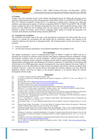 ISSN (e): 2250 – 3005 || Volume, 06 || Issue, 12|| December – 2016 ||
International Journal of Computational Engineering Research (IJCER)
www.ijceronline.com Open Access Journal Page 31
3.3 Testing
Testing is the most important activity of the software development process for finding the maximum errors;
therefore without proper testing of the software product, all the efforts will be in vain [SZYP 99, MYER 04, and
GILL 07]. Software Component Testing (SCT) is an approach to finding errors, reducing cost, improving
reliability, and enhancing the quality of software components [MEYE 03, BEIZ 90 and MEYE 98]. In CBD,
testing is applied not only to the individual components but also to the whole integrated software system. This
process not only fulfills the aim of finding errors but also improves the software quality [SITA 94]. SCT
represents a group of activities, which involves component study, quality test design and generation, test
execution, fault detection, and finally testing evaluation [BEIZ 90].
1.4 Customer/User Evaluation
The evaluation environment may be the same as the development environment (for earlier builds that are not
mature), or a pseudo live environment (for later builds that are sufficiently mature). The outcome of the
evaluation influences the direction of subsequent builds. The Evaluation phase involves the answers to these
questions:
 Is the user satisfied?
 Are the actual resources expenditures versus planned expenditures still acceptable or not.
VI. Conclusion
This chapter recommends a novel O component-based model for CBSD. O model for CBSD work out to
rationalize the evolution of a software system with four major phases-Component Selection, Integration, Testing
and Customer evaluation. There are several sub-phases - software analysis and specifications, design, coding
and archiving, component testing, component wrapping, domain analysis, domain engineering, system testing,
implementation and deployment, and maintenance of software components. O model helps in developing CBS
with the help of two CBSD approaches, namely, development for reuse and development with reuse. Finally, O
model appears to cover the likely phases of large software development and enforces software reusability along
its phases. Likewise, it takes into account previous knowledge that software engineers may have about the
application domain, which has an impact on the prevalent approach to be pursued during the software
development with this model.
References
[1] C. Szyperski, Component Software, Addison-Wesley, 1998.
[2] M. Aoyama, Componentware: Building Applications with Software Components, J. of IPSJ, Vol. 37, No. 1, Jan. 1996, pp. 71-79
(In Japanese).
[3] Microsoft, 2004. COM+, http://www.microsoft.com/com/tech/complus.asp.
[4] SUN, 2004.Enterprise Java Beans, http://www.java.sun.com/products/ejb/index.html.
[5] IBM,2004.Component Broker, http://www.software.ibm.com/ad/cb.
[6] Object Management Group, 2004. The Common Object Request Broker Architecture, http://www.omg.org.
[7] Wallnau, K. C., S.A. Hissam and R.C. Seacord,2002. Building Systems from Commercial Components. Addison-Wesley.
[8] Clements, P. and L. Northrop, 2002. Software Product Lines. Addison-Wesley.
[9] S. Cohen, D. Dori, U. de Haan, “A Software System Development Life Cycle Model for Improved Stakeholders Communication
and Collaboration”, International Journal of Computers, Communications &Control,Vol. V (2010), No. 1, pp. 20-41
[10] Royce, W.W., 1987. “Managing the development of large software systems”. Proceedings of 9th IEEE International Conference
on Software Engineering, pp: 328-338.
[11] Gill N. S. and Tomar P., “X Model: A New Component- Based Model”, MR International Journal of Engineering and
Technology, 2008, Vol. 1, No. 1 & 2, pp. 1-9.
[12] Luiz Fernando Capretz, " Y: A new Component-Based Software Life Cycle Model ", Journals of Computer Science1 (1) : pp.76-
82.
[13] Rajender Singh Chhillar, ParveenKajla, “A New Knot Model for Component Based Software Development”, International
Journal of Computer Science Issues Year: 2011 Vol: 8 Issue: 3 Pp.: 480-484
[14] LataNautiyal, Umesh Kumar Tiwari, Sushil Chandra Dimri, ShivaniBahuguna, “Elite: A New Component-Based Software
Development Model”, International Journal of Computer Technology & Applications (IJCTA), Vol 3, Issue 1, Jan 2012, pp 119-
124
[15] LataNautiyal, UmeshTiwari, SushilDimri&Shashidhar G. Koolagudi, “Component based Software Development- New Era with
new Innovation in Software Development,” International Journal of Computer Applications (IJCA), vol. 51, no. 19, pp. 5-9,
August 2012
[16] IvicaCrnkovic; Stig Larsson; Michel Chaudron, “Component-based Development Process and Component Lifecycle.” Online
Available: http://www.mrtc.mdh.se/publications/0953.pdf
[17] The W Model for Component-based Software Development [online]. Online Available: http://www.cs.man.ac.uk/~kung-
kiu/pub/seaa11b.pdf.
 