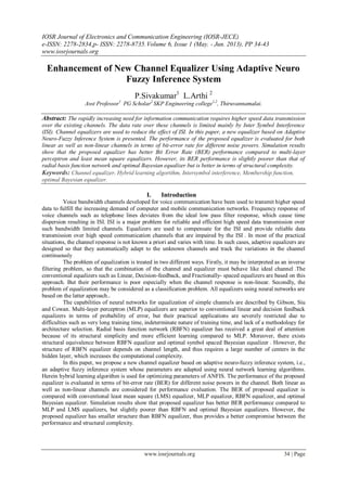 IOSR Journal of Electronics and Communication Engineering (IOSR-JECE)
e-ISSN: 2278-2834,p- ISSN: 2278-8735.Volume 6, Issue 1 (May. - Jun. 2013), PP 34-43
www.iosrjournals.org
www.iosrjournals.org 34 | Page
Enhancement of New Channel Equalizer Using Adaptive Neuro
Fuzzy Inference System
P.Sivakumar1
L.Arthi 2
Asst Professor1
PG Scholar2
SKP Engineering college1,2
, Thiruvannamalai.
Abstract: The rapidly increasing need for information communication requires higher speed data transmission
over the existing channels. The data rate over these channels is limited mainly by Inter Symbol Interference
(ISI). Channel equalizers are used to reduce the effect of ISI. In this paper, a new equalizer based on Adaptive
Neuro-Fuzzy Inference System is presented. The performance of the proposed equalizer is evaluated for both
linear as well as non-linear channels in terms of bit-error rate for different noise powers. Simulation results
show that the proposed equalizer has better Bit Error Rate (BER) performance compared to multi-layer
perceptron and least mean square equalizers. However, its BER performance is slightly poorer than that of
radial basis function network and optimal Bayesian equalizer but is better in terms of structural complexity.
Keywords: Channel equalizer, Hybrid learning algorithm, Intersymbol interference, Membership function,
optimal Bayesian equalizer.
I. Introduction
Voice bandwidth channels developed for voice communication have been used to transmit higher speed
data to fulfill the increasing demand of computer and mobile communication networks. Frequency response of
voice channels such as telephone lines deviates from the ideal low pass filter response, which cause time
dispersion resulting in ISI. ISI is a major problem for reliable and efficient high speed data transmission over
such bandwidth limited channels. Equalizers are used to compensate for the ISI and provide reliable data
transmission over high speed communication channels that are impaired by the ISI . In most of the practical
situations, the channel response is not known a priori and varies with time. In such cases, adaptive equalizers are
designed so that they automatically adapt to the unknown channels and track the variations in the channel
continuously
The problem of equalization is treated in two different ways. Firstly, it may be interpreted as an inverse
filtering problem, so that the combination of the channel and equalizer must behave like ideal channel .The
conventional equalizers such as Linear, Decision-feedback, and Fractionally- spaced equalizers are based on this
approach. But their performance is poor especially when the channel response is non-linear. Secondly, the
problem of equalization may be considered as a classification problem. All equalizers using neural networks are
based on the latter approach..
The capabilities of neural networks for equalization of simple channels are described by Gibson, Siu
and Cowan. Multi-layer perceptron (MLP) equalizers are superior to conventional linear and decision feedback
equalizers in terms of probability of error, but their practical applications are severely restricted due to
difficulties such as very long training time, indeterminate nature of training time, and lack of a methodology for
architecture selection. Radial basis function network (RBFN) equalizer has received a great deal of attention
because of its structural simplicity and more efficient learning compared to MLP. Moreover, there exists
structural equivalence between RBFN equalizer and optimal symbol spaced Bayesian equalizer . However, the
structure of RBFN equalizer depends on channel length, and thus requires a large number of centers in the
hidden layer, which increases the computational complexity.
In this paper, we propose a new channel equalizer based on adaptive neuro-fuzzy inference system, i.e.,
an adaptive fuzzy inference system whose parameters are adapted using neural network learning algorithms.
Herein hybrid learning algorithm is used for optimizing parameters of ANFIS. The performance of the proposed
equalizer is evaluated in terms of bit-error rate (BER) for different noise powers in the channel. Both linear as
well as non-linear channels are considered for performance evaluation. The BER of proposed equalizer is
compared with conventional least mean square (LMS) equalizer, MLP equalizer, RBFN equalizer, and optimal
Bayesian equalizer. Simulation results show that proposed equalizer has better BER performance compared to
MLP and LMS equalizers, but slightly poorer than RBFN and optimal Bayesian equalizers. However, the
proposed equalizer has smaller structure than RBFN equalizer, thus provides a better compromise between the
performance and structural complexity.
 