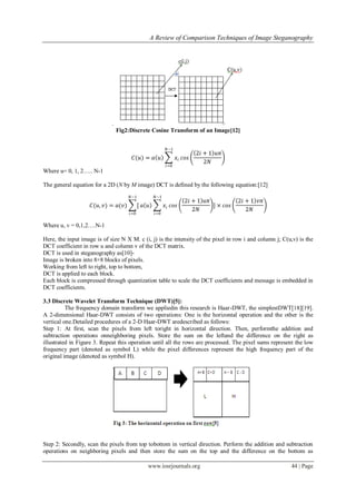 A Review of Comparison Techniques of Image Steganography
www.iosrjournals.org 44 | Page
.
Fig2:Discrete Cosine Transform of an Image[12]
𝐶(𝑢) = 𝑎 𝑢 𝑥𝑖
𝑁−1
𝑖=0
𝑐𝑜𝑠
2𝑖 + 1 𝑢𝜋
2𝑁
Where u= 0, 1, 2….. N-1
The general equation for a 2D (N by M image) DCT is defined by the following equation:[12]
𝐶(𝑢, 𝑣) = 𝑎(𝑣) [
𝑁−1
𝑖=0
𝑎 𝑢 𝑥𝑖
𝑁−1
𝑖=0
𝑐𝑜𝑠
2𝑖 + 1 𝑢𝜋
2𝑁
] × 𝑐𝑜𝑠
2𝑖 + 1 𝑣𝜋
2𝑁
Where u, v = 0,1,2….N-1
Here, the input image is of size N X M. c (i, j) is the intensity of the pixel in row i and column j; C(u,v) is the
DCT coefficient in row u and column v of the DCT matrix.
DCT is used in steganography as[10]-
Image is broken into 8×8 blocks of pixels.
Working from left to right, top to bottom,
DCT is applied to each block.
Each block is compressed through quantization table to scale the DCT coefficients and message is embedded in
DCT coefficients.
3.3 Discrete Wavelet Transform Technique (DWT)[5]:
The frequency domain transform we appliedin this research is Haar-DWT, the simplestDWT[18][19].
A 2-dimensional Haar-DWT consists of two operations: One is the horizontal operation and the other is the
vertical one.Detailed procedures of a 2-D Haar-DWT aredescribed as follows:
Step 1: At first, scan the pixels from left toright in horizontal direction. Then, performthe addition and
subtraction operations onneighboring pixels. Store the sum on the leftand the difference on the right as
illustrated in Figure 3. Repeat this operation until all the rows are processed. The pixel sums represent the low
frequency part (denoted as symbol L) while the pixel differences represent the high frequency part of the
original image (denoted as symbol H).
Step 2: Secondly, scan the pixels from top tobottom in vertical direction. Perform the addition and subtraction
operations on neighboring pixels and then store the sum on the top and the difference on the bottom as
 