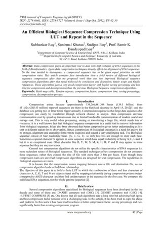 IOSR Journal of Computer Engineering (IOSRJCE)
ISSN: 2278-0661, ISBN: 2278-8727 Volume 6, Issue 1 (Sep-Oct. 2012), PP 42-50
www.iosrjournals.org
www.iosrjournals.org 42 | Page
An Efficient Biological Sequence Compression Technique Using
LUT and Repeat in the Sequence
Subhankar Roy1
, Sunirmal Khatua2
, Sudipta Roy3
, Prof. Samir K.
Bandyopadhyay4
1
Department of Computer Science & Engineering, GNIT, WBUT, Kolkata, India
2,3,4
Department of Computer Science and Engineer, University of Calcutta,
92 A.P.C. Road, Kolkata-700009, India
Abstract. Data compression plays an important role to deal with high volumes of DNA sequences in the
field of Bioinformatics. Again data compression techniques directly affect the alignment of DNA sequences.
So the time needed to decompress a compressed sequence has to be given equal priorities as with
compression ratio. This article contains first introduction then a brief review of different biological
sequence compression after that my proposed work then our two improved Biological sequence
compression algorithms after that result followed by conclusion and discussion, future scope and finally
references. These algorithms gain a very good compression factor with higher saving percentage and less
time for compression and decompression than the previous Biological Sequence compression algorithms.
Keywords: Hash map table, Tandem repeats, compression factor, compression time, saving percentage,
compression, decompression process.
I. Introduction
Compression arises because approximately 139,266,481,398 bases (139.3 billion) from
151,824,421(153 million) reported sequences are there in the GenBank database in April 15, 2012[1] and the
database size getting two or three times bigger annually. Compression required so that large data sequence after
compression can easily be transferred through network channel to analyst. Data compression decrease
communication cost by speed up transmission due to limited bandwidth communication of modern world and
storage cost. This is very useful when processing, storing or transferring a huge file, which needs lots of
resources. It is a well known fact that biological sequence compression is a useful tool to recover information
from biological sequences. It has also been observed that better compression gives better understanding as it is
sent to different station for its observation. Hence, compression of Biological sequences is a need for analyst for
its storage, alignment and analyzing from remote locations and indeed a very challenging task. The Biological
sequence consist of four nucleotide bases {A, C, G, T}, so only two bits are enough to store each base.
Sometimes a special character N appears in some sequence which have equal probability of being A, C, G and T
but it is an exceptional case. Other character like R, Y, W, S, M, K, H, B, V and D may appear in some
sequence but they are very rare cases.
General text compression algorithms do not utilize the specific characteristics of DNA sequences i.e.
more redundant nature of Biological sequences. The standard techniques of text compression do not compress
these sequences; rather they expand the size of file with more than 2 bits per bases. Even though these
compression tools are universal compression algorithms are designed for text compression. The regularities in
Biological sequences are more.
It is known that the compression means mapping between source file and destination file, so our
compression algorithm leads to find those relationship.
The objective of this paper is to build a finite LUT in which the combination of three and four characters of
characters A, C, G, T and N are taken as input and by mapping relationship during compression process output
correspond to ASCII character and then find tandem repeats in the sequence for the first case. We compress the
individual DNA sequences, not the whole genome sequence [2].
II. Brief review
Several compression algorithms specialized for Biological sequences have been developed in the last
decade and some of these are; DNABIT compress tool (DBC) [3], GENBIT compress tool (GBC) [4],
HUFFBIT COMPRESS [5] etc. One knows that all such algorithms take a long time but achieving high speed
and best compression factor remains to be a challenging task. In this article, it has been tried to cope the above
said problem. In this work it has been tried to achieve a better compression factor, saving percentage and runs
significantly faster than existing compression program.
 